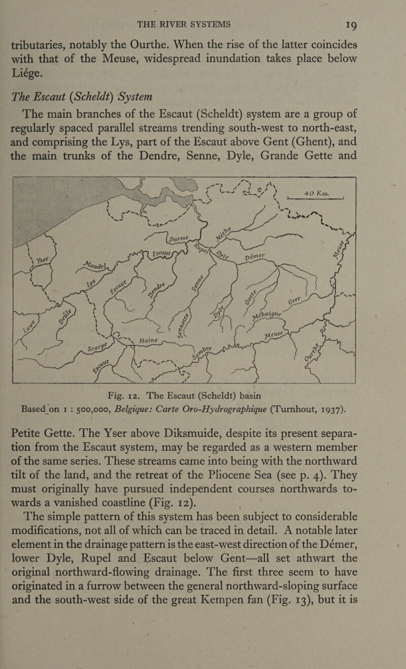 tributaries, notably the Ourthe. When the rise of the latter coincides with that of the Meuse, widespread inundation takes place below Liége. The Escaut (Scheldt) System The main branches of the Escaut (Scheldt) system are a group of regularly spaced parallel streams trending south-west to north-east, and comprising the Lys, part of the Escaut above Gent (Ghent), and the main trunks of the Dendre, Senne, Dyle, Grande Gette and    ; my aoe’ AN Yen tn v &amp; + tof \f d x &amp; Geet ehaigne Fig. 12. The Escaut (Scheldt) basin Based on 1 : 500,000, Belgique: Carte Oro-Hydrographique (Turnhout, 1937). Petite Gette. ‘The Yser above Diksmuide, despite its present separa- tion from the Escaut system, may be regarded as a western member of the same series. ‘These streams came into being with the northward tilt of the land, and the retreat of the Pliocene Sea (see p. 4). They must originally have pursued independent courses northwards to- wards a vanished coastline (Fig. 12). The simple pattern of this system has been subject to considerable modifications, not all of which can be traced in detail. A notable later element in the drainage pattern is the east-west direction of the Démer, lower Dyle, Rupel and Escaut below Gent—all set athwart the original northward-flowing drainage. 'The first three seem to have originated in a furrow between the general northward-sloping surface and the south-west side of the great Kempen fan (Fig. 13), but it is