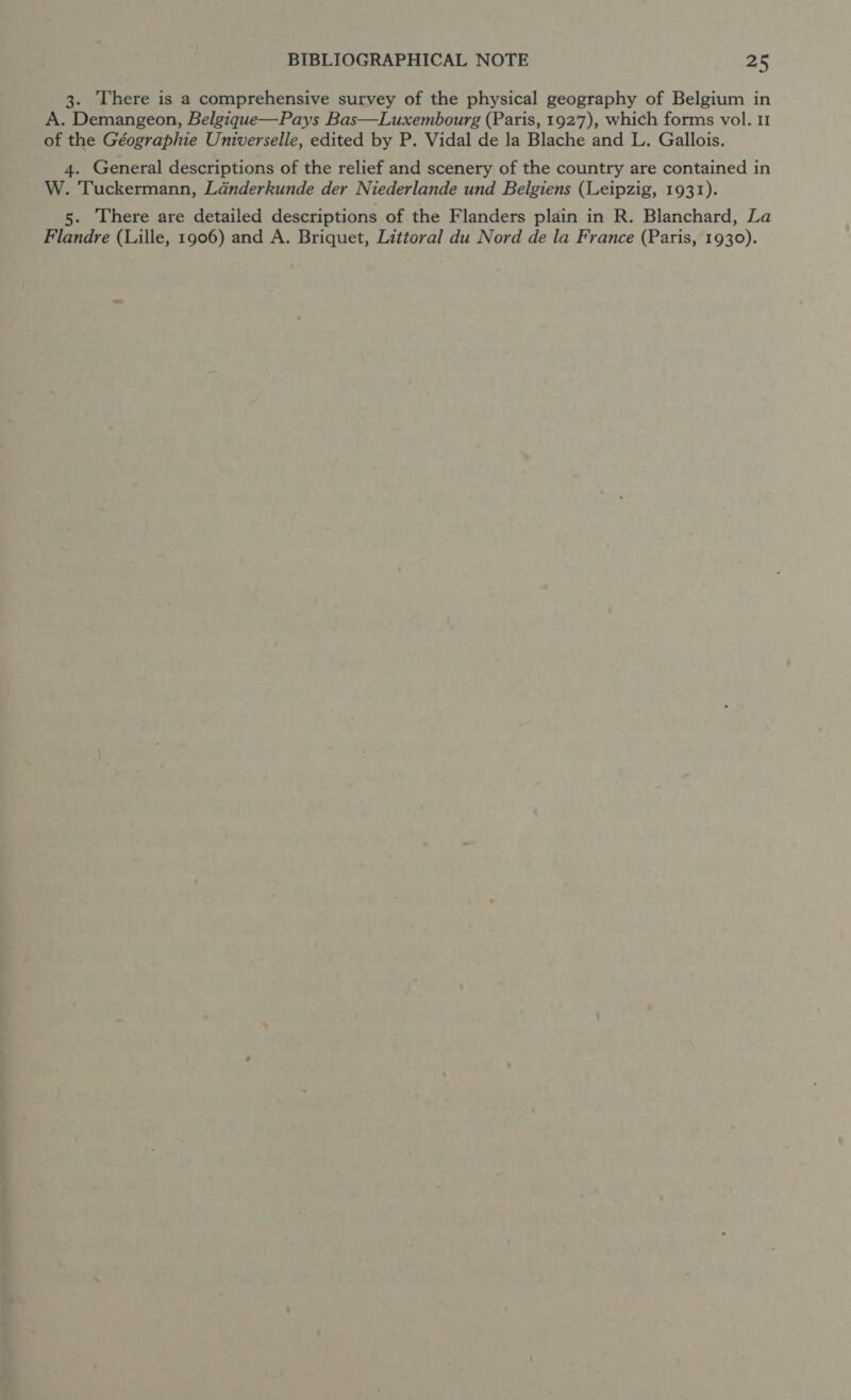 3. ‘There is a comprehensive survey of the physical geography of Belgium in A. Demangeon, Belgique—Pays Bas—Luxembourg (Paris, 1927), which forms vol. 11 of the Géographie Universelle, edited by P. Vidal de la Blache and L. Gallois. 4. General descriptions of the relief and scenery of the country are contained in W. Tuckermann, Ldanderkunde der Niederlande und Belgiens (Leipzig, 1931). 5. There are detailed descriptions of the Flanders plain in R. Blanchard, La Flandre (Lille, 1906) and A. Briquet, Littoral du Nord de la France (Paris, 1930).