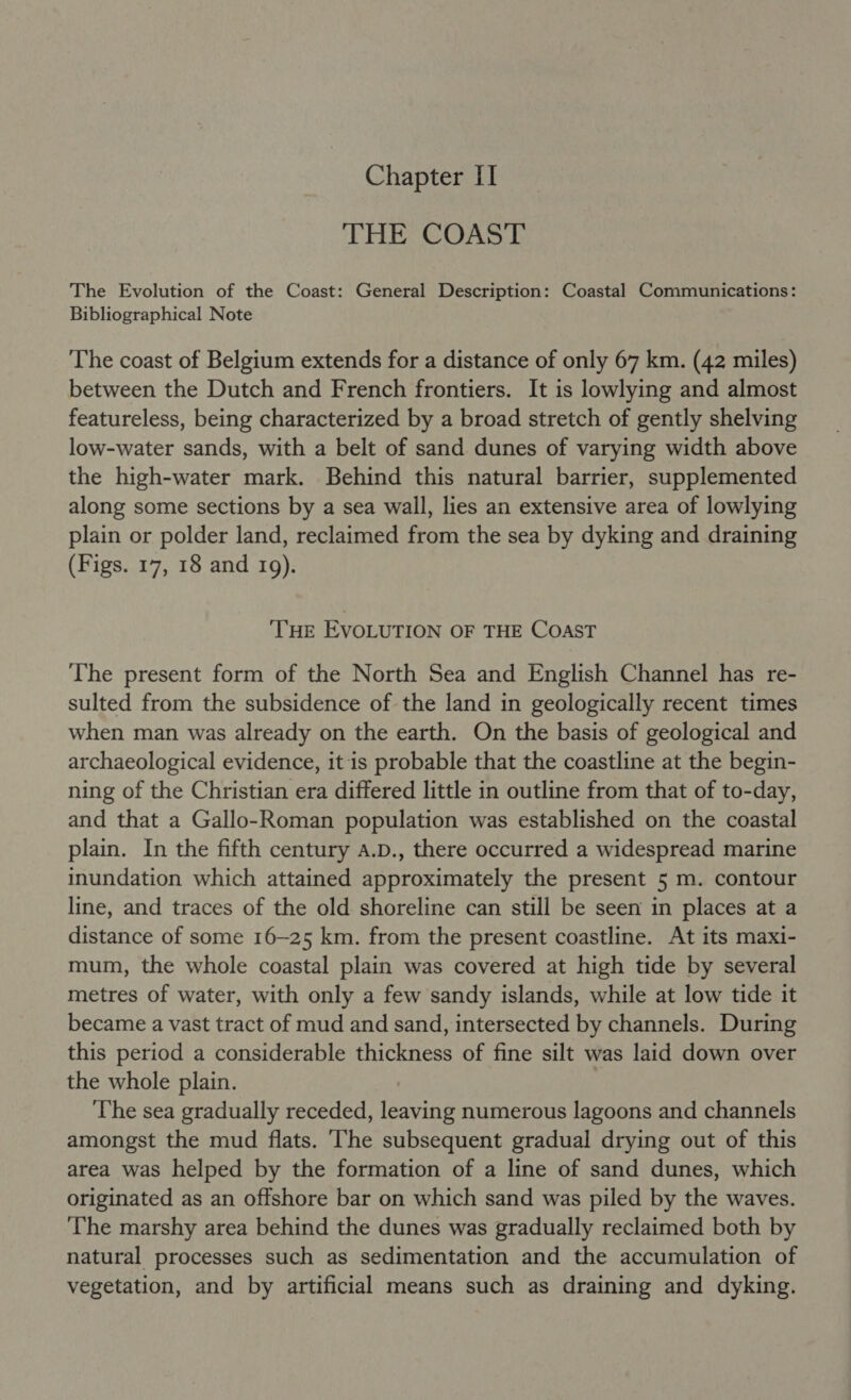 Chapter II THE COAST The Evolution of the Coast: General Description: Coastal Communications: Bibliographical Note The coast of Belgium extends for a distance of only 67 km. (42 miles) between the Dutch and French frontiers. It is lowlying and almost featureless, being characterized by a broad stretch of gently shelving low-water sands, with a belt of sand dunes of varying width above the high-water mark. Behind this natural barrier, supplemented along some sections by a sea wall, lies an extensive area of lowlying plain or polder land, reclaimed from the sea by dyking and draining (Figs. 17, 18 and 109). ‘THE EVOLUTION OF THE COAST The present form of the North Sea and English Channel has re- sulted from the subsidence of the land in geologically recent times when man was already on the earth. On the basis of geological and archaeological evidence, it is probable that the coastline at the begin- ning of the Christian era differed little in outline from that of to-day, and that a Gallo-Roman population was established on the coastal plain. In the fifth century A.D., there occurred a widespread marine inundation which attained approximately the present 5 m. contour line, and traces of the old shoreline can still be seen in places at a distance of some 16-25 km. from the present coastline. At its maxi- mum, the whole coastal plain was covered at high tide by several metres of water, with only a few sandy islands, while at low tide it became a vast tract of mud and sand, intersected by channels. During this period a considerable thickness of fine silt was laid down over the whole plain. The sea gradually receded, leaving numerous lagoons and channels amongst the mud flats. ‘The subsequent gradual drying out of this area was helped by the formation of a line of sand dunes, which originated as an offshore bar on which sand was piled by the waves. The marshy area behind the dunes was gradually reclaimed both by natural processes such as sedimentation and the accumulation of vegetation, and by artificial means such as draining and dyking.