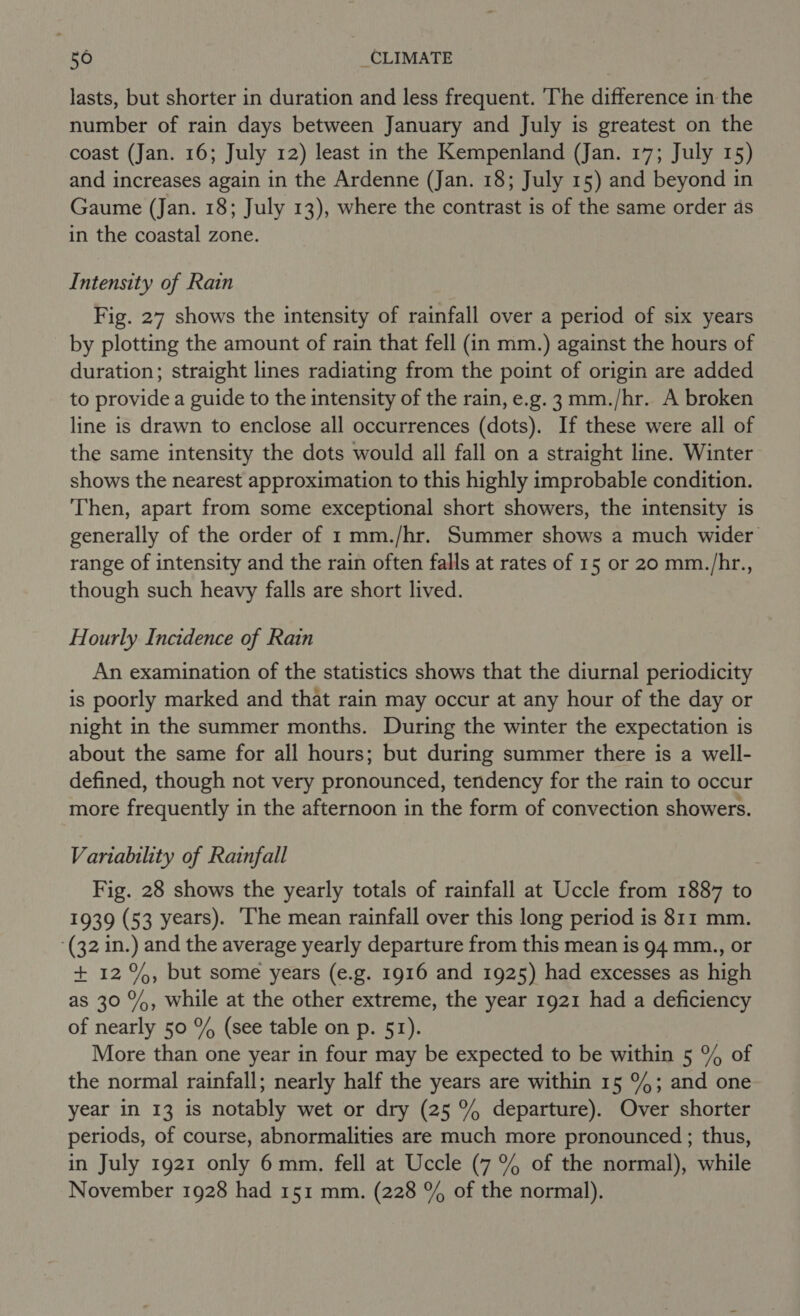 lasts, but shorter in duration and less frequent. The difference in the number of rain days between January and July is greatest on the coast (Jan. 16; July 12) least in the Kempenland (Jan. 17; July 15) and increases again in the Ardenne (Jan. 18; July 15) and beyond in Gaume (Jan. 18; July 13), where the contrast is of the same order as in the coastal zone. Intensity of Rain Fig. 27 shows the intensity of rainfall over a period of six years by plotting the amount of rain that fell (in mm.) against the hours of duration; straight lines radiating from the point of origin are added to provide a guide to the intensity of the rain, e.g. 3 mm./hr. A broken line is drawn to enclose all occurrences (dots). If these were all of the same intensity the dots would all fall on a straight line. Winter shows the nearest approximation to this highly improbable condition. Then, apart from some exceptional short showers, the intensity is generally of the order of 1 mm./hr. Summer shows a much wider range of intensity and the rain often falls at rates of 15 or 20 mm./hr., though such heavy falls are short lived. Hourly Incidence of Rain An examination of the statistics shows that the diurnal periodicity is poorly marked and that rain may occur at any hour of the day or night in the summer months. During the winter the expectation is about the same for all hours; but during summer there is a well- defined, though not very pronounced, tendency for the rain to occur more frequently in the afternoon in the form of convection showers. Variability of Rainfall Fig. 28 shows the yearly totals of rainfall at Uccle from 1887 to 1939 (53 years). ‘The mean rainfall over this long period is 811 mm. (32 in.) and the average yearly departure from this mean is 94 mm., or + 12%, but some years (e.g. 1916 and 1925) had excesses as high as 30 %, while at the other extreme, the year 1921 had a deficiency of nearly 50 % (see table on p. 51). More than one year in four may be expected to be within 5 % of the normal rainfall; nearly half the years are within 15 %4; and one year in 13 is notably wet or dry (25 % departure). Over shorter periods, of course, abnormalities are much more pronounced ; thus, in July 1921 only 6mm. fell at Uccle (7 % of the normal), while November 1928 had 151 mm. (228 % of the normal).