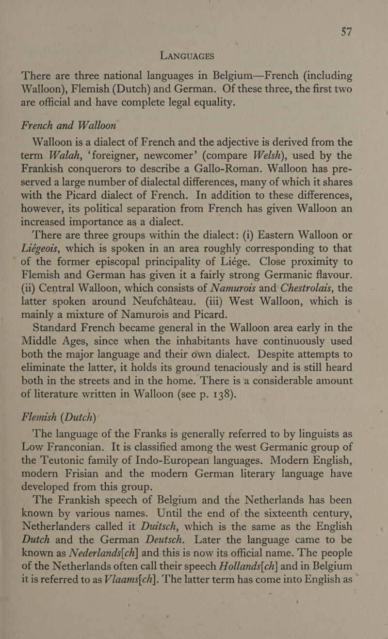 LANGUAGES There are three national languages in Belgium—French (including Walloon), Flemish (Dutch) and German. Of these three, the first two are official and have complete legal equality. French and Walloon Walloon is a dialect of French and the adjective is derived from the term Walah, ‘foreigner, newcomer’ (compare Welsh), used by the Frankish conquerors to describe a Gallo-Roman. Walloon has pre- served a large number of dialectal differences, many of which it shares with the Picard dialect of French. In addition to these differences, however, its political separation from French has given Walloon an increased importance as a dialect. There are three groups within the dialect: (i) Eastern Walloon or Liégeois, which is spoken in an area roughly corresponding to that of the former episcopal principality of Li¢ge. Close proximity to Flemish and German has given it a fairly strong Germanic flavour. (ii) Central Walloon, which consists of Namurois and Chestrolais, the latter spoken around Neufchateau. (iii) West Walloon, which is mainly a mixture of Namurois and Picard. Standard French became general in the Walloon area early in the Middle Ages, since when the inhabitants have continuously used both the major language and their own dialect. Despite attempts to eliminate the latter, it holds its ground tenaciously and is still heard both in the streets and in the home. ‘There is a considerable amount of literature written in Walloon (see p. 138). Flemish (Dutch) The language of the Franks is generally referred to by linguists as Low Franconian. It is classified among the west Germanic group of the Teutonic family of Indo-European languages. Modern English, modern Frisian and the modern German literary language have developed from this group. _ The Frankish speech of Belgium and the Netherlands has been known by various names. Until the end of the sixteenth century, Netherlanders called it Duitsch, which is the same as the English Dutch and the German Deutsch. Later the language came to be known as Nederlands{ch] and this is now its official name. The people of the Netherlands often call their speech Hollands{ch]| and in Belgium itis referred to as Vlaams{ch]. 'The latter term has come into English as