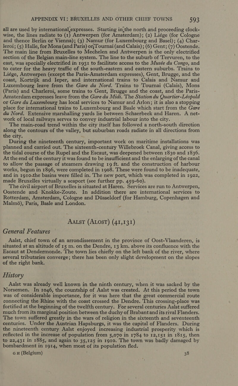 all are used by international,expresses. Starting inthe north and proceeding clock- wise, the lines radiate to (1) Antwerpen (for Amsterdam); (2) Liége (for Cologne and thence Berlin or Vienna); (3) Namur (for Luxembourg and Basel); (4) Char- leroi; (5) Halle, for Mons (and Paris) orjTournai (and Calais) ; (6) Gent; (7) Oostende. The main line from Bruxelles to Mechelen and Antwerpen is the only electrified section of the Belgian main-line system. The line to the suburb of Tervuren, to the east, was specially electrified in 1931 to facilitate access to the Musée du Congo, and to cater for the heavy traffic of the south-eastern and eastern suburbs. Trains to Liége, Antwerpen (except the Paris-Amsterdam expresses), Gent, Brugge, and the coast, Kortrijk and Ieper, and international trains to Calais and Namur and Luxembourg leave from the Gare du Nord. Trains to Tournai (Calais), Mons (Paris) and Charleroi, some trains to Gent, Brugge and the coast, and the Paris- Amsterdam expresses leave from the Gare du Midi. 'The Station du Quartier-Léopold or Gare du Luxembourg has local services to Namur and Arlon; it is also a stopping place for international trains to Luxembourg and Basle which start from the Gare du Nord. Extensive marshalling yards lie between Schaerbeek and Haren. A net- work of local railways serves to convey industrial labour into the city. The main-road trend within the city itself has followed a north-south direction along the contours of the valley, but suburban roads radiate in all directions from the city. During the nineteenth century, important work on maritime installations was planned and carried out. The sixteenth-century Willebroek Canal, giving access to the tidal course of the Rupel and the Escaut, was deepened between 1830 and 1836. At the end of the century it was found to be insufficient and the enlarging of the canal to allow the passage of steamers drawing 19 ft. and the construction of harbour works, begun in 1896, were completed in 1908. These were found to be inadequate, and in 1910-the basins were filled in. The new port, which was completed in 1922, made Bruxelles virtually a seaport (see further pp. 459-60). The civil airport of Bruxelles is situated at Haren. Services are run to Antwerpen, Oostende and Knokke-Zoute. In addition there are international services to Rotterdam, Amsterdam, Cologne and Diisseldorf (for Hamburg, Copenhagen and Malm%), Paris, Basle and London. AALsT (ALOST) (41,131) General Features Aalst, chief town of an arrondissement in the province of Oost-Vlaanderen, is situated at an altitude of 15 m. on the Dendre, 13 km. above its confluence with the Escaut at Dendermonde. The town lies chiefly on the left bank of the river, where several tributaries converge; there has been only slight development on the slopes of the right bank. — History Aalst was already well known in the ninth century, when it was sacked by the Norsemen. In 1046, the countship of Aalst was created. At this period the town was of considerable importance, for it was here that the great commercial route connecting the Rhine with the coast crossed the Dendre. This crossing-place was fortified at the beginning of the twelfth century. For several centuries Aalst suffered much from its marginal position between the duchy of Brabant and its rival Flanders. The town. suffered greatly in the wars of religion in the sixteenth and seventeenth centuries. Under the Austrian Hapsburgs, it was the capital of Flanders. During the nineteenth century Aalst enjoyed increasing industrial prosperity which is reflected in the increase of population from 5,070 in 1784 to 12,151 in 1815, then to 22,431 in 1885, and again to 35,125 in 1910. The town was badly damaged by bombardment in 1914, when most of its population fled. GH (Belgium) . 38
