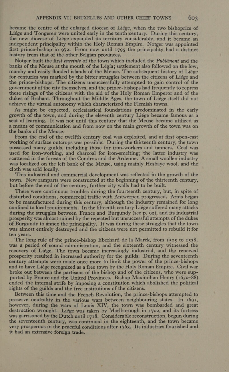 became the centre of the enlarged diocese of Liége, when the two bishoprics of Liége and Tongeren were united early in the tenth century. During this century, the new diocese of Liége expanded its territory considerably, and it became an independent principality within the Holy Roman Empire. Notger was appointed first prince-bishop in 972. From now until 1795 the principality had a distinct history from that of the other Belgian provinces. Notger built the first enceinte of the town which included the Publémont and the banks of the Meuse at the mouth of the Légia; settlement also followed on the low, marshy and easily flooded islands of the Meuse. The subsequent history of Liége for centuries was marked by the bitter struggles between the citizens of Liége and the prince-bishops. The citizens unsuccessfully attempted to gain control of the government of the city themselves, and the prince-bishops had frequently to repress these risings of the citizens with the aid of the Holy Roman Emperor and of the dukes of Brabant. Throughout the Middle Ages, the town of Liége itself did not achieve the virtual autonomy which characterized the Flemish towns. As might be expected, ecclesiastical foundations predominated in the early growth of the town, and during the eleventh century Liége became famous as a seat of learning. It was not until this century that the Meuse became utilized as a means of communication and from now on the main growth of the town was on the banks of the Meuse. From the end of the twelfth century coal was exploited, and at first open-cast working of surface outcrops was possible. During the thirteenth century, the town possessed many guilds, including those for iron-workers and tanners. Coal was used for iron-working, and charcoal for iron-smelting; the latter industry was scattered in the forests of the Condroz and the Ardenne. A small woollen industry was localized on the left bank of the Meuse, using mainly Hesbaye wool, and the cloth was sold locally. ' This industrial and commercial development was reflected in the growth of the town. New ramparts were constructed at the beginning of the thirteenth century, but before the end of the century, further city walls had to be built. There were continuous troubles during the fourteenth century, but, in spite of disturbed conditions, commercial traffic with Antwerpen progressed. Arms began to be manufactured during this century, although the industry remained for long confined to local requirements. In the fifteenth century Liége suffered many attacks during the struggles between France and Burgundy (see-p. 92), and its industrial prosperity was almost ruined by the repeated but unsuccessful attempts of the dukes of Burgundy to annex the principality. It was during these struggles that the town was almost entirely destroyed and the citizens were not permitted to rebuild it for ten years. The long rule of the prince-bishop Eberhard de la Marck, from 1505 to 1538, was a period of sound administration, and the sixteenth century witnessed the recovery of Liége. The town became increasingly industrial, and the renewed prosperity resulted in increased authority for the guilds. During the seventeenth century attempts were made once more to limit the power of the prince-bishops and to have Liége recognized as a free town by the Holy Roman Empire. Civil war broke out between the partisans of the bishop and of the citizens, who were sup- ported by France and the United Provinces. Bishop Maximilian Henry (1650-88) ended the internal strife by imposing a constitution which abolished the political rights of the guilds and the free institutions of the citizens. Between this time and the French Revolution, the prince-bishops attempted to preserve neutrality in the various wars between neighbouring states. In 1691, however, during the wars of Louis XIV, the town was bombarded and great destruction wrought. Liége was taken by Marlborough in 1702, and its fortress was garrisoned by the Dutch until 1718. Considerable reconstruction, begun during the seventeenth century, was continued in the eighteenth, and the town became very prosperous in the peaceful conditions after 1763. Its industries flourished and it had an extensive foreign trade.