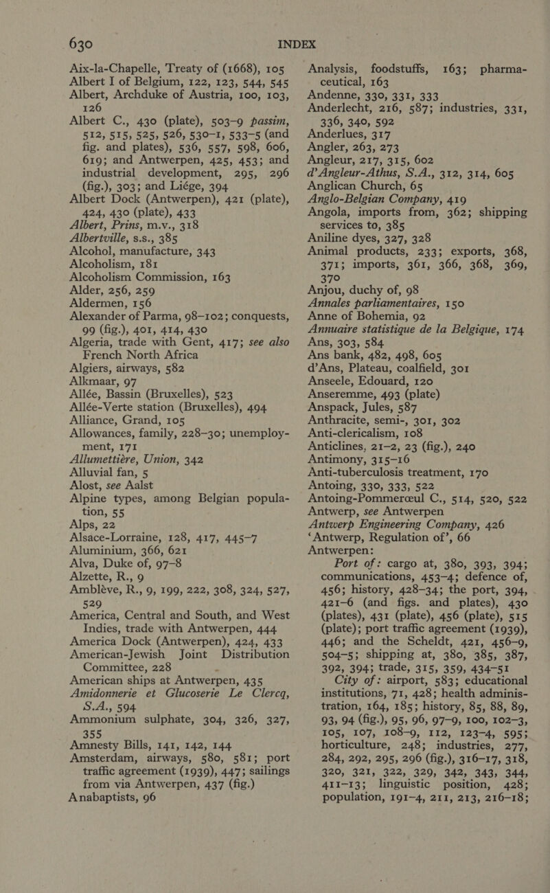 Aix-la-Chapelle, Treaty of (1668), 105 Albert, Archduke of Austria, 100, 103, 126 Albert C., 430 (plate), 503-9 passim, 512, 515, 525, 526, 530-1, 533-5 (and fig. and plates), 536, 557, 598, 606, industrial development, 295, 296 (fig.), 303; and Liége, 394 Albert Dock (Antwerpen), 421 (plate), Albert, Prins, m.v., 318 Albertville, s.s., 385 Alcohol, manufacture, 343 Alcoholism, 181 Alcoholism Commission, 163 Alder, 256, 259 Aldermen, 156 Alexander of Parma, 98—102; conquests, 99 (fig.), 401, 414, 430 Algeria, trade with Gent, 417; see also French North Africa Algiers, airways, 582 Alkmaar, 97 Allée, Bassin (Bruxelles), 523 Allée-Verte station (Bruxelles), 494 Alliance, Grand, 105 Allowances, family, 228-30; unemploy- ment, 171 Allumettiére, Union, 342 Alluvial fan, 5 Alost, see Aalst Alpine types, among Belgian popula- tion, 55 Alps, 22 Alsace-Lorraine, 128, 417, 445-7 Aluminium, 366, 621 Alva, Duke of, 97-8 Alzette, R., 9 Ambléve, R., 9, 199, 222, 308, 324, 527, 529 America, Central and South, and West Indies, trade with Antwerpen, 444 America Dock (Antwerpen), 424, 433 American-Jewish Joint Distribution Committee, 228 4 American ships at Antwerpen, 435 Amidonnerie et Glucoserie Le Clercq, Ammonium sulphate, 304, 326, 327, 355 Amnesty Bills, 141, 142, 144 Amsterdam, airways, 580, 581; port traffic agreement (1939), 447; sailings from via Antwerpen, 437 (fig.) Anabaptists, 96 Analysis, foodstuffs, Andenne, 330, 331, 333 Anderlecht, 216, 587; industries, 331, 336, 340, 592 Anderlues, 317 Angler, 263, 273 ad’ Angleur-Athus, S.A., 312, 314, 605 Anglican Church, 65 Anglo-Belgian Company, 419 services to, 385 Aniline dyes, 327, 328 Animal products, 233; exports, 368, 371; imports, 361, 366, 368, 360, 370 Anjou, duchy of, 98 Annales parliamentaires, 150 Anne of Bohemia, 92 Annuaire statistique de la Belgique, 174 Ans, 303, 584 Ans bank, 482, 498, 605 d’Ans, Plateau, coalfield, 301 Anseele, Edouard, 120 Anseremme, 493 (plate) Anspack, Jules, 587 Anthracite, semi-, 301, 302 Anti-clericalism, 108 Anticlines, 21-2, 23 (fig.), 240 Antimony, 315-16 Anti-tuberculosis treatment, 170 Antoing, 330, 333, 522 Antoing-Pommerceul C., 514, 520, 522 Antwerp, see Antwerpen Antwerp Engineering Company, 426 ‘Antwerp, Regulation of’, 66 Antwerpen: Port of: cargo at, 380, 393, 394; communications, 453-4; defence of, 456; history, 428-34; the port, 394, 421-6 (and figs. and plates), 430 (plates), 431 (plate), 456 (plate), 515 (plate); port traffic agreement (1939), 446; and the Scheldt, 421, 456-9, 504-5; shipping at, 380, 385, 387, 392, 394; trade, 315, 359, 434-51 City of: airport, 583; educational institutions, 71, 428; health adminis- 93, 94 (fig.), 95, 96, 97-9, 100, 102-3, 105, 107, 108-9, 112, 123-4, 5953 horticulture, 248; industries, 277, 284, 292, 295, 296 (fig.), 316-17, 318, 320, 321, 322, 329, 342, 343, 344, 411-13; linguistic position, 428; population, 191-4, 211, 213, 216-18; 163; pharma-