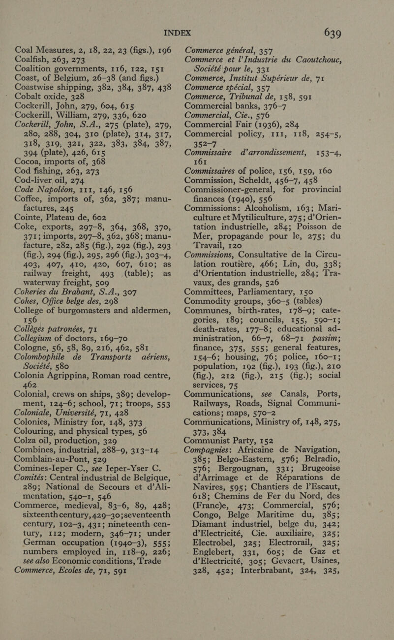 Coal Measures, 2, 18, 22, 23 (figs.), 196 Coalfish, 263, 273 Coalition governments, 116, 122, I51 Coast, of Belgium, 26—38 (and figs.) Coastwise shipping, 382, 384, 387, 438 Cobalt oxide, 328 Cockerill, John, 279, 604, 615 Cockerill, William, 279, 336, 620 Cockerill, Fohn, S.A., 275 (plate), 279, 280, 288, 304, 310 (plate), 314, 317, 318, 319, 321, 322, 383, 384, 387, 394 (plate), 426, 615 Cocoa, imports of, 368 Cod fishing, 263, 273 Cod-liver oil, 274 Code Napoléon, 111, 146, 156 Coffee, imports of, 362, 387; manu- factures, 245 Cointe, Plateau de, 602 Coke, exports, 297-8, 364, 368, 370, 371; imports, 297-8, 362, 368; manu- facture, 282, 285 (fig.), 292 (fig.), 293 (fig.), 294 (fig.), 295, 296 (fig.), 303-4, 403, 407, 410, 420, 607, 610; as railway freight, 493 (table); as waterway freight, 509 Cokeries du Brabant, S.A., 307 Cokes, Office belge des, 298 College of burgomasters and aldermen, 156 Colléges patronées, 71 Collegium of doctors, 169—70 Cologne, 56, 58, 89, 216, 462, 581 Colombophile de Transports aériens, Société, 580 Colonia Agrippina, Roman road centre, 462 Colonial, crews on ships, 389; develop- ment, 124-6; school, 71; troops, 553 Coloniale, Université, 71, 428 Colonies, Ministry for, 148, 373 Colouring, and physical types, 56 Colza oil, production, 329 Combines, industrial, 288-9, 313-14 Comblain-au-Pont, 529 Comines-leper C., see Ieper-Yser C. Comités: Central industrial de Belgique, 289; National de Secours et d’Ali- mentation, 540-1, 546 Commerce, medieval, 83-6, 89, 428; sixteenth century, 429—30;seventeenth century, 102-3, 431; nineteenth cen- tury, 112; modern, 346-71; under German occupation (1940-3), 5553 numbers employed in, 118-9, 226; see also Economic conditions, Trade Commerce, Ecoles de, 71, 591 639 Commerce général, 357 Commerce et I’ Industrie du Caoutchouc, Société pour le, 331 Commerce, Institut Supérieur de, 71 Commerce spécial, 357 Commerce, Tribunal de, 158, 591 Commercial banks, 376-7 Commercial, Cie., 576 Commercial Fair (1936), 284 Commercial policy, 111, 118, 254-5, 352-7 Commissaire d’ arrondissement, 161 Commissaires of police, 156, 159, 160 Commission, Scheldt, 456-7, 458 Commissioner-general, for provincial finances (1940), 556 Commissions: Alcoholism, 163; Mari- culture et Mytiliculture, 275; d’Orien- tation industrielle, 284; Poisson de Mer, propagande pour le, 275; du Travail, 120 Commissions, Consultative de la Circu- lation routiére, 466; Lin, du, 338; d’Orientation industrielle, 284; ‘Tra- vaux, des grands, 526 Committees, Parliamentary, 150 Commodity groups, 360-5 (tables) Communes, birth-rates, 178-9; cate- gories, 189; councils, 155, 590-1; death-rates, 177-8; educational ad- ministration, 66-7, 68-71 passim; finance, 375, 555; general features, 154-6; housing, 76; police, 160-1; population, 192 (fig.), 193 (fig.), 210 (fig.), 212 (fig.), 215 (fig.); social services, 75 Communications, see Canals, Ports, Railways, Roads, Signal Communi- cations; maps, 5'70-2 Communications, Ministry of, 148, 275, 373, 384 Communist Party, 152 Compagnies: Africaine de Navigation, 385; Belgo-Eastern, 576; Belradio, 576; Bergougnan, 331; Brugeoise d’Arrimage et de Réparations de Navires, 595; Chantiers de l’Escaut, 618; Chemins de Fer du Nord, des (Franc)e, 473; Commercial, 576; Congo, Belge Maritime du, 385; Diamant industriel, belge du, 342; d’Electricité, Cie. auxiliaire, 325; Electrobel, 325; Electrorail, 325; Englebert, 331, 605; de Gaz et d’Electricité, 305; Gevaert, Usines, 328, 452; Interbrabant, 324, 325, 153-4,