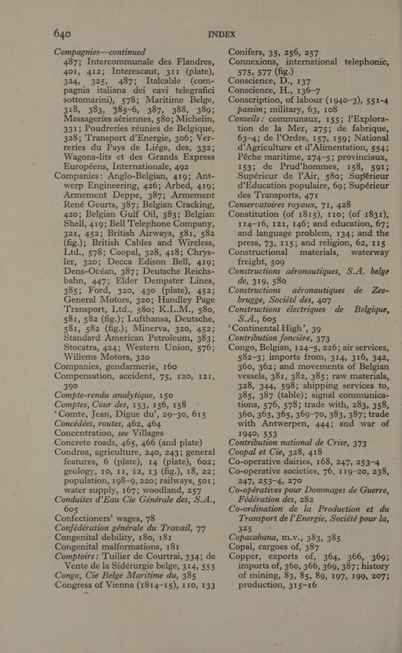 Compagnies—continued 487; Intercommunale des Flandres, 401, 412; Interescaut, 311 (plate), 324, 325, 487; Italcable (com- pagnia italiana dei cavi telegrafici sottomarini), 578; Maritime Belge, 318, 383, 385-6, 387, 388, 389; Messageries aériennes, 580; Michelin, 331; Poudreries réunies de Belgique, 328; Transport d’Energie, 306; Ver- reries du Pays de Liége, des, 332; Wagons-lits et des Grands Express Européens, Internationale, 492 Companies: Anglo-Belgian, 419; Ant- werp Engineering, 426; Arbed, 419; Armement Deppe, 387; Armement René Geurts, 387; Belgian Cracking, 420; Belgian Gulf Oil, 383; Belgian Shell, 419; Bell Telephone Company, 321, 452; British Airways, 581, 582 (fig.); British Cables and Wireless, Ltd., 578; Coopal, 328, 418; Chrys- ler, 320; Decca Edison Bell, 419; Dens-Océan, 387; Deutsche Reichs- bahn, 447; Elder Dempster Lines, 385; Ford, 320, 430 (plate), 452; General Motors, 320; Handley Page Transport, Ltd., 580; K.L.M., 580, 581, 582 (fig.); Lufthansa, Deutsche, 581, 582 (fig.); Minerva, 320, 452; Standard American Petroleum, 383; Stocatra, 424; Western Union, 576; Willems Motors, 320 Companies, gendarmerie, 160 Compensation, accident, 75, 120, 121, 390 Compte-rendu analytique, 150 Comptes, Cour des, 153, 156, 158 ‘Comte, Jean, Digue du’, 29-30, 615 Concédées, routes, 462, 464 Concentration, see Villages Concrete roads, 465, 466 (and plate) Condroz, agriculture, 240, 243; general features, 6 (plate), 14 (plate), 602; geology, 10, II, 12, 13 (fig.), 18, 22; population, 198-9, 220; railways, 501; water supply, 167; woodland, 257 Conduites d’Eau Cie Générale des, S.A., 605 Confectioners’ wages, 78 Confédération générale du Travail, 77 Congenital debility, 180, 181 Congenital malformations, 181 Comptoirs: 'Tuilier de Courtrai, 334; de Vente de la Sidérurgie belge, 314, 555 Congo, Cie Belge Maritime du, 385 Congress of Vienna (1814-15), 110, 133 Conifers, 35, 256, 257 Connexions, international telephonic, 575, 577 (fig.) Conscience, D., 137 Conscience, H., 136-7 Conscription, of labour (1940-3), 551-4 passim; military, 63, 108 Conseils: communaux, 155; |’Explora- tion de la Mer, 275; de fabrique, 63-4; de Ordre, 157, 159; National d’ Agriculture et d’Alimentation, 554; Péche maritime, 274-5; provinciaux, 153; de Prud’hommes, 158, 591; Supérieur de l’Air, 580; Supérieur d’Education populaire, 69; Supérieur des Transports, 471 Conservatoires royaux, 71, 428 Constitution (of 1815), 110; (of 1831), 114-16, 121, 146; and education, 67; and language problem, 134; and the press, 73, 115; and religion, 62, 115 Constructional materials, waterway freight, 509 Constructions aéronautiques, S.A. belge de, 319, 580 Constructions aéronautiques de Zee- brugge, Société des, 407 Constructions électriques de Belgique, S.A., 605 ‘Continental High’, 39 Contribution fonciére, 3'73 Congo, Belgian, 124-5, 226; air services, 582-3; imports from, 314, 316, 342, 360, 362; and movements of Belgian vessels, 381, 382, 385; raw materials, 328, 344, 598; shipping services to, 385, 387 (table); signal communica- tions, 576, 578; trade with, 283, 358, 360, 363, 365, 360-70, 383, 387; trade with Antwerpen, 444; and war of 1940; 553 Contribution national de Crise, 373 Coopal et Cie, 328, 418 Co-operative dairies, 168, 247, 253-4 Co-operative societies, 76, 119-20, 238, 247, 253-4, 270 Co-opératives pour Dommages de Guerre, Fédération des, 282 Co-ordination de la Production et du Transport de l’ Energie, Société pour la, 325 Copacabana, m.v., 383, 385 Copal, cargoes of, 387 Copper, exports of, 364, 366, 369; imports of, 360, 366, 369, 387; history of mining, 83, 85, 89, 197, 199, 207; production, 315-16