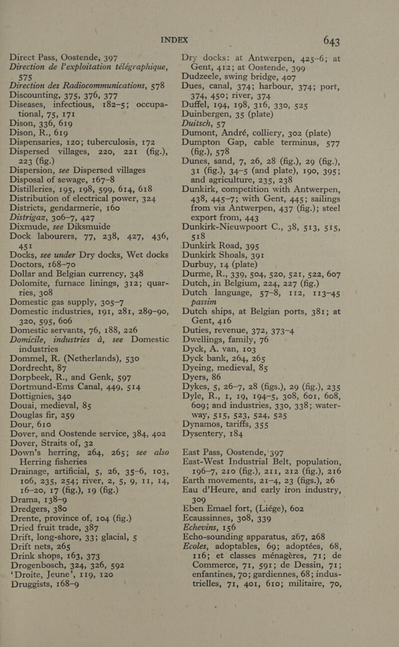 Direction de l’exploitation télégraphique, 575 Direction des Radiocommunications, 578 Discounting, 375, 376, 377 Diseases, infectious, 182-5; occupa- tional, 75, 171 Dison, 336, 619 Dison, R., 619 Dispensaries, 120; tuberculosis, 172 Dispersed villages, 220, 221 (fig.), 223 (fig.) Dispersion, see Dispersed villages Disposal of sewage, 167-8 Distilleries, 195, 198, 599, 614, 618 Distribution of electrical power, 324. Districts, gendarmerie, 160 Distrigaz, 306-7, 427 Dixmude, see Diksmuide Dock labourers, 77, 238, 427, 451 Docks, see under Dry docks, Wet docks Doctors, 168-70 Dollar and Belgian currency, 348 Dolomite, furnace linings, 312; quar- ries, 308 Domestic gas supply, 305-7 Domestic industries, 191, 281, 289-90, 320, 595, 606 Domestic servants, 76, 188, 226 Domicile, industries a, see Domestic industries Dommel, R. (Netherlands), 530 Dordrecht, 87 Dorpbeek, R., and Genk, 597 Dortmund-Ems Canal, 449, 514 Dottignies, 340 Douai, medieval, 85 Douglas fir, 259 Dour, 610 Dover, and Oostende service, 384, 402 Dover, Straits of, 32 Down’s herring, 264, 265; see also Herring fisheries Drainage, artificial, 5, 26, 35-6, 103, 106, 235, 254; Fiver, 2, 5, 9, II, 14, 16-20, 17 (fig.), 19 (fig.) Drama, 138-9 Dredgers, 380 Drente, province of, 104 (fig.) Dried fruit trade, 387 Drift, long-shore, 33; glacial, 5 Drift nets, 265 Drink shops, 163, 373 Drogenbosch, 324, 326, 592 ‘Droite, Jeune’, 119, 120 Druggists, 168-9 436, 643 Gent, 412; at Oostende, 399 Dudzeele, swing bridge, 407 Dues, canal, 374; harbour, 374; port, 374, 450; river, 374 Duffel, 194, 198, 316, 330, 525 Duinbergen, 35 (plate) Duttsch, 57 Dumont, André, colliery, 302 (plate) Dumpton Gap, cable terminus, 577 (fig.), 578 Dunes, sand, 7, 26, 28 (fig.), 29 (fig.), 31 (fig.), 34-5 (and plate), 190, 395; and agriculture, 235, 238 Dunkirk, competition with Antwerpen, 438, 445-7; with Gent, 445; sailings from via Antwerpen, 437 (fig.); steel export from, 443 Dunkirk-Nieuwpoort C., 38, 513, 515, 518 Dunkirk Road, 395 Dunkirk Shoals, 391 Durbuy, 14 (plate) Durme, R., 339, 504, 520, 521, 522, 607 Dutch, in Belgium, 224, 227 (fig.) Dutch language, 57-8, 112, 113-45 passim Dutch ships, at Belgian ports, 381; at Gent, 416 Dwellings, family, 76 Dyck, A. van, 103 Dyck bank, 264, 265 Dyeing, medieval, 85 Dyers, 86 Dykes, 5, 26-7, 28 (figs.), 29 (fig.), 235 Dyle, R., 1, 19, 194-5, 308, 601, 608, 609; and industries, 330, 338; water- way, 515, 523, 524, 525 Dynamos, tariffs, 355 Dysentery, 184 East Pass, Oostende, 397 East-West Industrial Belt, population, 196-7, 210 (fig.), 211, 212 (fig.), 216 Earth movements, 21-4, 23 (figs.), 26 Eau d’Heure, and early iron industry, 309 i Eben Emael fort, (Liége), 602 Ecaussinnes, 308, 339 Echevins, 156 Echo-sounding apparatus, 267, 268 Ecoles, adoptables, 69; adoptées, 68, 116; et classes ménagéres, 71; de Commerce, 71, 591; de Dessin, 71; enfantines, 70; gardiennes, 68; indus- trielles, 71, 401, 610; militaire, 70,