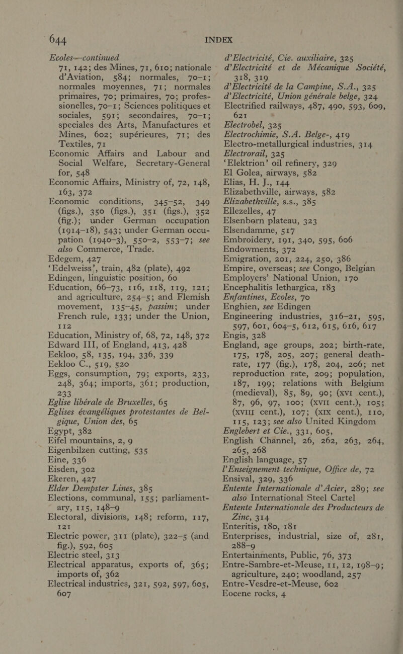 Ecoles—continued 71, 142; des Mines, 71, 610; nationale d’Aviation, 584; normales, 70-1; normales moyennes, 71; normales primaires, 70; primaires, 70; profes- sionelles, 70-1; Sciences politiques et sociales, 591; secondaires, 70-1; speciales des Arts, Manufactures et Mines, 602; supérieures, 71; des Textiles, 71 Economic Affairs Social Welfare, for, 548 Economic Affairs, Ministry of, 72, 148, 163, 372 Economic conditions, 345-52, 349 (figs.), 350 (figs.), 351 (figs.), 352 (fig.); under German occupation (1914-18), 543; under German occu- pation (1940-3), 550-2, 553-7; see also Commerce, Trade. Edegem, 427 ‘Edelweiss’, train, 482 (plate), 492 Edingen, linguistic position, 60 Education, 66-73, 116, 118, 119, 121; and agriculture, 254-5; and Flemish movement, 135-45, passim; under French rule, 133; under the Union, 112 Education, Ministry of, 68, 72, 148, 372 Edward III, of England, 413, 428 Eekloo, 58, 135, 194, 336, 339 Eekloo C., 519, 520 Eggs, consumption, 79; exports, 233, 248, 364; imports, 361; production, and Labour and Secretary-General 233 Eglise libérale de Bruxelles, 65 Eglises évangéliques protestantes de Bel- gique, Union des, 65 Egypt, 382 Eifel mountains, 2, 9 Eigenbilzen cutting, 535 Eine, 336 Eisden, 302 Ekeren, 427 Elder Dempster Lines, 385 Elections, communal, 155; parliament- ary, 115, 148-9 Electoral, divisions, 148; reform, 117, 121 Electric power, 311 (plate), 322-5 (and fig.), 592, 605 Electric steel, 313 Electrical apparatus, exports of, 365; imports of, 362 Electrical industries, 321, 592, 597, 605, 607 d’Electricité, Cie. auxiliaire, 325 d’Electricité et de Mécanique Société, 318, 319 d’Electricité de la Campine, S.A., 325 @’Electricité, Union générale belge, 324 Electrified railways, 487, 490, 593, 609, 621 , Electrobel, 325 Electrochimie, S.A. Belge-, 419 Electro-metallurgical industries, 314 Electrorail, 325 ‘Elektrion’ oil refinery, 329 El Golea, airways, 582 Elias, H. J., 144 Elizabethville, airways, 582 Elizabethville, s.s., 385 Ellezelles, 47 Elsenbern plateau, 323 Elsendamme, 517 Embroidery, 191, 340, 595, 606 Endowments, 372 Emigration, 201, 224, 250, 386 Empire, overseas; see Congo, Belgian Employers’ National Union, 170 Encephalitis lethargica, 183 Enfantines, Ecoles, 70 Enghien, see Edingen Engineering industries, 316-21, 595, 597, 601, 604-5, 612, 615, 616, 617 Engis, 328 England, age groups, 202; birth-rate, | 175, 178, 205, 207; general death- | rate, 177 (fig.), 178, 204, 206; net . reproduction rate, 209; population, | 187, 199; relations with Belgium (medieval), 85, 89, 90; (XVI cent.), ~ 87, 96, 97, 100; (XVII cent.), 105; (xviljy’ cent.); 107; (xix? cent), a 5G; 115, 123; see also United Kingdom Englebert et Cie., 331, 605, English Channel, 26, 262, 263, 264, 265, 268 English language, 57 l’ Enseignement technique, Office de, 72 Ensival, 329, 336 Entente Internationale d’ Acier, 289; see 2 also International Steel Cartel Entente Internationale des Producteurs de : Zinc, 314 Enteritis, 180, 181 Enterprises, industrial, size of, 281, 288-9 Entertainments, Public, 76, 373 Entre-Sambre-et-Meuse, 11, 12, 198-9; agriculture, 240; woodland, 257 | Entre-Vesdre-et-Meuse, 602 Eocene rocks, 4