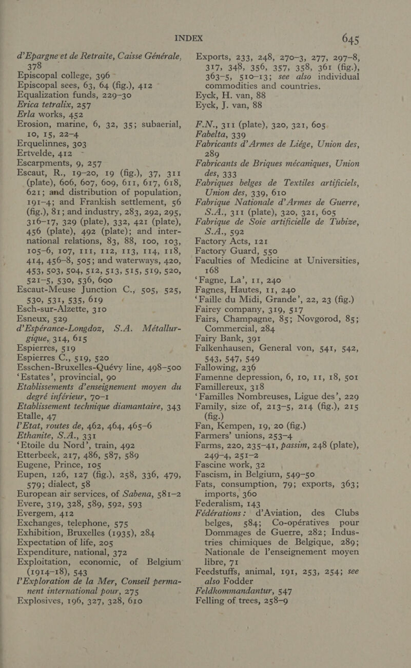 d’Epargne et de Retraite, Caisse Générale, Yi eae Episcopal college, 396 © Episcopal sees, 63, 64 (fig.), 412 Equalization funds, 229-30 Erica tetralix, 257 Erla works, 452 Erosion, marine, 6, 32, 35; subaerial, 10, 15, 22-4 Erquelinnes, 303 Ertvelde, 412 Escarpments, 9, 257 Escaut, R., 19-20, 19 (fig.), 37, 311 (plate), 606, 607, 609, 611, 617, 618, 621; and distribution of population, 191-4; and Frankish settlement, 56 (fig.), 81; and industry, 283, 292, 295, 316-17, 329 (plate), 332, 421 (plate), 456 (plate), 492 (plate); and inter- national relations, 83, 88, 100, 103, LOhSOs TOV MELE LI2 4473, 05 34. 718, 414, 456-8, 505; and waterways, 420, 453, 593, 504, 512, 513, 515, 519, 520, 521-5, 530, 536, 600 Escaut-Meuse Junction C., 505, 525, 530, 531, 535, 619 Esch-sur-Alzette, 310 Esneux, 529 d’ Espérance-Longdoz, gique, 314, 615 Espierres, 519 Espierres C., 519, 520 Esschen-Bruxelles-Quévy line, 498-500 ‘Estates’, provincial, 90 Etablissements d’enseignement moyen du degré inférieur, 70-1 Etablissement technique diamantaire, 343 Etalle, 47 l’Etat, routes de, 462, 464, 465-6 Ethanite, S.A., 331 ‘Etoile du Nord’, train, 492 Etterbeek, 217, 486, 587, 589 Eugene, Prince, 105 Eupen, 126, 127 (fig.), 258, 336, 479, 579; dialect, 58 European air services, of Sabena, 581-2 Evere, 319, 328, 589, 592, 593 Evergem, 412 Exchanges, telephone, 575 Exhibition, Bruxelles (1935), 284. Expectation of life, 205 Expenditure, national, 372 Exploitation, economic, (1914-18), 543 Exploration de la Mer, Conseil perma- nent international pour, 275 Explosives, 196, 327, 328, 610 S.A. Meétallur- 645 Exports, 233, 248, 270-3, 277, 297-8, 317, 348, 356, 357, 358, 361 (fig.), 363-5, 510-13; see also individual commodities and countries. Eyck, H. van, 88 Eyck, J. van, 88 F.N., 311 (plate), 320, 321, 605 Fabelta, 339 Fabricants d’ Armes de Liége, Union des, 289 Fabricants de Briques mécaniques, Union des, 333 Fabriques belges de Textiles artificiels, Union des, 339, 610 Fabrique Nationale d’ Armes de Guerre, S.A., 311 (plate), 320, 321, 605 Fabrique de Soie artificielle de Tubize, S.A., 592 Factory Acts, 121 Factory Guard, 550 Faculties of Medicine at Universities, 168 ‘Fagne, La’, 11, 240 Fagnes, Hautes, 11, 240 ‘Faille du Midi, Grande’, 22, 23 (fig.) Fairey company, 319, 517 Fairs, Champagne, 85; Novgorod, 85; Commercial, 284 Fairy Bank, 391 Falkenhausen, General von, 541, 542, 543, 547, 549 Fallowing, 236 Famenne depression, 6, 10, 11, 18, 501 Famillereux, 318 ‘Familles Nombreuses, Ligue des’, 229 Family, size of, 213-5, 214 (fig.), 215 (fig.) Fan, Kempen, 19, 20 (fig.) Farmers’ unions, 253-4 Farms, 220, 235-41, passim, 248 (plate), 249-4, 251-2 Fascine work, 32 Fascism, in Belgium, 549-50 Fats, consumption, 79; exports, 363; - imports, 360 Federalism, 143 Fédérations: d’Aviation, des Clubs belges, 584; Co-opératives pour Dommages de Guerre, 282; Indus- tries chimiques de Belgique, 289; Nationale de l’enseignement moyen libre, 71 Feedstuffs, animal, 191, 253, 254; see also Fodder Feldkommandantur, 547 Felling of trees, 258-9