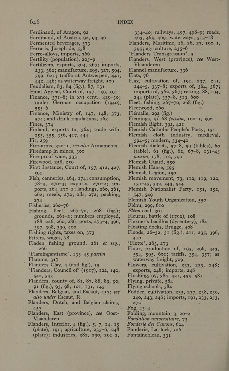 Ferdinand, of Aragon, 92 Ferdinand, of Austria, 92, 93, 96 Fermented beverages, 373 Ferraris, Joseph de, 558 Ferro-alloys, imports, 366 Fertility (population), 205-9 Fertilizers, exports, 364, 367; imports, 233, 362; manufacture, 295, 327, 594, 599, 621; traffic at Antwerpen, 441, 442, 446; as waterway freight, 509 Feudalism, 83, 84 (fig.), 87, 131 Final Appeal, Court of, 157, 159, 591 Finance, 371-8; in XVI cent., 429-30; under German occupation (1940), 555-6 Finance, Ministry of, 147, 148, 373, 574; and drink regulations, 163 Fines, 374 Finland, exports to, 364; trade with, 255, 355, 359, 417, 444 Fir, 259 Fire-arms, 320-1; see also Armaments Firedamp in mines, 300 Fire-proof ware, 333 Firewood, 258, 259 First Instance, Court of, 157, 412, 427, 591 Fish, canneries, 264, 274; consumption, 78-9, 270-3; exports, 270-2; im- ports, 264, 270-2; landings, 260, 261, 262; meals, 272; oils, 272; packing, 274 Fisheries, 260-76 Fishing, fleet, 267-70, 268 (fig.); grounds, 261-2; numbers employed, 188, 226, 260, 286; ports, 273-4, 396, 397, 398, 399, 400 Fishing rights, taxes on, 373 Fitters, wages, 78 Fladen fishing ground, 261 ef seq., 266 ‘Flamingantisme’, 133-45 passim Flamme, 317 Flanders Clay, 4 (and fig.), 15 ‘Flanders, Council of’ (1917), 122, 140, 542, 543 Flanders, county of, 81, 87, 88, 89, 90, gr (fig.), 93, 98, IOI, 131, 145 Flanders, Belgian, and Escaut, 457; see also under Escaut, R. 457 Flanders, East (province), see Oost- Vlaanderen Flanders, Interior, 4 (fig.), 5, 7, 14, 15 (plate), 191; agriculture, 235-6, 248 (plate); industries, 282, 290, 291-2, 334-40; railways, 497, 498-9; roads, 463, 465, 469; waterways, 515-18 Flanders, Maritime, 16, 26, 27, 190-1, 395; agriculture, 235-6 ‘Flanders Transgression’, 5 Flanders, West (province), see West- Vlaanderen Flannel manufacture, 336 Flats, 76 Flax, cultivation of, 191, 237, 241, 244-5, 337-8; exports of, 364, 367; imports of, 362, 367; retting, 88, 194, 244 (plate), 337-8, 519, 600 Fleet, fishing, 267-70, 268 (fig.) Fleetwood, 260 Flémalle, 292 (fig.) Flemings, 55-68 passim, 100-1, 590 Flemish Bight, 392, 421 Flemish Catholic People’s Party, 151 Flemish cloth industry, medieval, 594-5; modern, 334-40 Flemish dialects, 57-8, 59 (tables), 60 (table), 61 (fig.), 62, 67-8, 131-45 passim, 158, 112, 590 Flemish Guard, 550 Flemish Hanse, 595 Flemish Legion, 550 Flemish movement, 73, 112, 119, 122, 131-45, 542, 543, 544 Flemish Nationalist Party, 151, 152, 547, 549 Flemish Youth Organization, 550 Flénu, 299, 610 Flénu coal, 301 Fleurus, battle of eos 108 Flexner’s bacillus (dysentery), 184 Floating docks, Brugge, 408 Floods, 26-32, 31 (fig.), 211, 235, 396, 410 ‘Flotte’, 263, 273 Flour, production of, 195, 296, 343, 594, 595, 601; tariffs, 354, 357; as waterway freight, 509 Flowers, cultivation, 233, 239, 248; exports, 248; imports, 248 Flushing, 97, 384, 431, 455, 581 Flying, private, 584 Flying schools, 584 Fodder, cultivation, 235, 237, 238, 239, 240, 243, 246 imports, 191, 233, 253» 272 Fog, 43-4 Folding, mountain, 3, 20-2 Fondation universitaire, 73 Fonderie des Canons, 604 Fonderie, La, lock, 526 Fontainebleau, 331