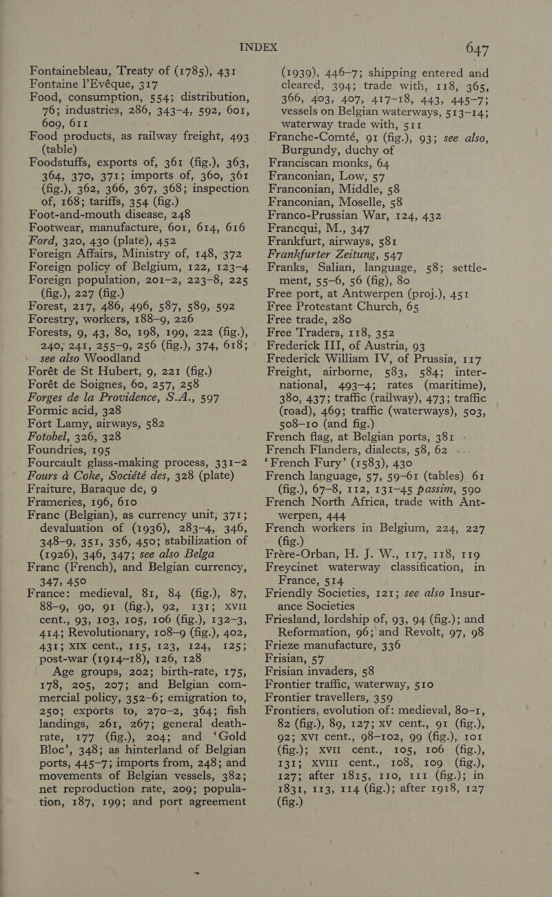 Fontaine l’Evéque, 317 Food, consumption, 554; distribution, 76; industries, 286, 343-4, 592, 6o1, 609, 611 Food products, as railway freight, 493 (table) Foodstuffs, exports of, 361 (fig.), 363, 364, 370, 371; imports of, 360, 361 (fig.), 362, 366, 367, 368; inspection of, 168; tariffs, 354 (fig.) Foot-and-mouth disease, 248 Footwear, manufacture, 601, 614, 616 Ford, 320, 430 (plate), 452 Foreign Affairs, Ministry of, 148, 372 Foreign policy of Belgium, 122, 123-4 Foreign population, 201-2, 223-8, 225 (fig.), 227 (fig.) Forest, 217, 486, 496, 587, 589, 592 Forestry, workers, 188-9, 226 Forests, 9, 43, 80, 198, 199, 222 (fig.), 240, 241, 255-9, 256 (fig.), 374, 618; see also Woodland Forét de St Hubert, 9, 221 (fig.) Forét de Soignes, 60, 257, 258 Forges de la Providence, S.A., 597 Formic acid, 328 Fort Lamy, airways, 582 Fotobel, 326, 328 Foundries, 195 Fourcault glass-making process, 331-2 Fours a Coke, Société des, 328 (plate) Fraiture, Baraque de, 9 Frameries, 196, 610 Franc (Belgian), as currency unit, 371; devaluation of (1936), 283-4, 346, 348-9, 351, 356, 450; stabilization of (1926), 346, 347; see also Belga Franc (French), and Belgian currency, 347, 450 France: medieval, 81, 84 (fig.), 87, 88-9, 90, 91 (fig.), 92, 1315 XVII cent., 93, 103, 105, 106 (fig.), 132-3, 414; Revolutionary, 108-9 (fig.), 402, AQIS Kise CORES, 123, 1124, 1253 post-war (1914-18), 126, 128 Age groups, 202; birth-rate, 175, 178, 205, 207; and Belgian com- mercial policy, 352-6; emigration to, 250; exports to, 270-2, 364; fish landings, 261, 267; general death- rate, 177 (fig.), 204; and ‘Gold Bloc’, 348; as hinterland of Belgian ports, 445-7; imports from, 248; and movements of Belgian vessels, 382; net reproduction rate, 209; popula- tion, 187, 199; and port agreement 647 cleared, 394; trade with, 118, 365, 366, 403, 407, 417-18, 443, 445-7; vessels on Belgian waterways, 513-14; waterway trade with, 511 Franche-Comté, 91 (fig.), 93; see also, Burgundy, duchy of Franciscan monks, 64 Franconian, Low, 57 Franconian, Middle, 58 Franconian, Moselle, 58 Franco-Prussian War, 124, 432 Francqui, M., 347 Frankfurt, airways, 581 Frankfurter Zeitung, 547 Franks, Salian, language, 58; settle- ment, 55-6, 56 (fig), 80 Free port, at Antwerpen (proj.), 451 Free Protestant Church, 65 Free trade, 280 Free Traders, 118, 352 Frederick III, of Austria, 93 Frederick William IV, of Prussia, 117 Freight, airborne, 583, 584; inter- national, 493-4; rates (maritime), 380, 437; traffic (railway), 473; traffic (road), 469; traffic (waterways), 503, 508-10 (and fig.) French flag, at Belgian ports, 381 French Flanders, dialects, 58, 62 ‘French Fury’ (1583), 430 French language, 57, 59-61 (tables). 61 (fig.), 67-8, 112, 131-45 passim, 590 French North Africa, trade with Ant- werpen, 444 French workers in Belgium, 224, 227 (fig.) Frére-Orban, H. J. W., 117, 118, 119 Freycinet waterway classification, in France, 514 Friendly Societies, 121; see also Insur- ance Societies Friesland, lordship of, 93, 94 (fig.); and Reformation, 96; and Revolt, 97, 98 Frieze manufacture, 336 Frisian, 57 Frontier traffic, waterway, 510 Frontier travellers, 359 Frontiers, evolution of: medieval, 80-1, 82 (fig.), 89, 127; XV cent., 91 (fig.), 92; XVI cent., 98-102, 99 (fig.), 1o1 (hig )e-xvinp cent...) £05;)'1.061 :(fig.), 131; XViHl-cent.,° 108, . 109 - (fig.), 127; after 1815, 110, 111 (fig.); in 1831, 113, 114 (fig.); after 1918, 127 (fig.)