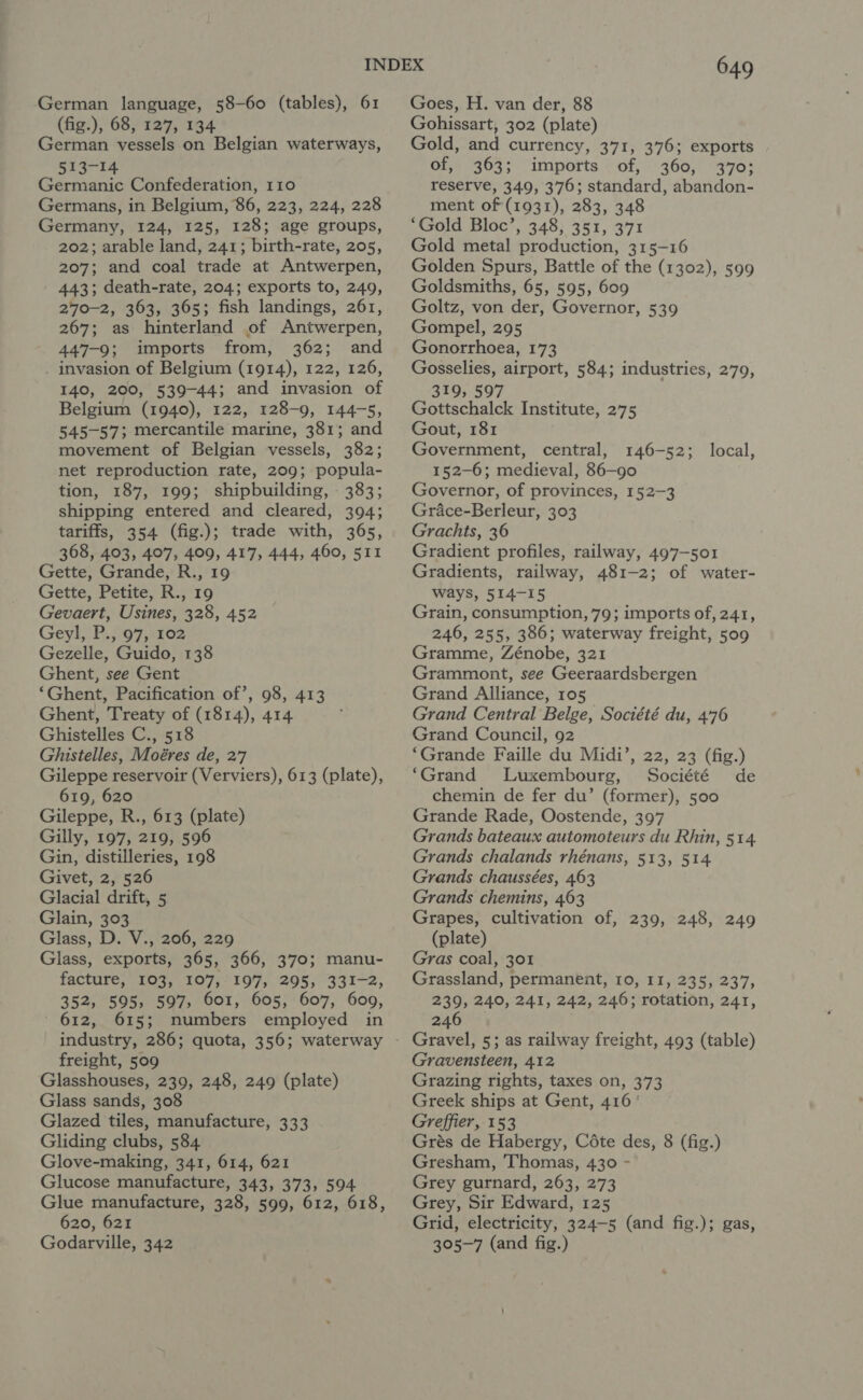 German language, 58-60 (tables), 61 (fig.), 68, 127, 134 German vessels on Belgian waterways, 513-14 Germanic Confederation, 110 Germans, in Belgium, 86, 223, 224, 228 Germany, 124, 125, 128; age groups, 202; arable land, 241; birth-rate, 205, 207; and coal trade at Antwerpen, 443; death-rate, 204; exports to, 249, 270-2, 363, 365; fish landings, 261, 267; as hinterland of Antwerpen, 447-9; imports from, 362; and invasion of Belgium (1914), 122, 126, 140, 200, 539-44; and invasion of Belgium (1940), 122, 128-9, 144-5, 545-57; mercantile marine, 381; and movement of Belgian vessels, 382; net reproduction rate, 209; popula- tion, 187, 199; shipbuilding, - 383; shipping entered and cleared, 394; tariffs, 354 (fig.); trade with, 365, 368, 403, 407, 409, 417, 444, 460, 511 Gette, Grande, R., 19 Gette, Petite, R., 19 Gevaert, Usines, 328, 452 Geyl,. P.,'97,:102 Gezelle, Guido, 138 Ghent, see Gent ‘Ghent, Pacification of’, 98, 413 Ghent, Treaty of (1814), 414 Ghistelles C., 518 Ghistelles, Moéres de, 27 Gileppe reservoir (Verviers), 613 (plate), 619, 620 Gileppe, R., 613 (plate) Gilly, 197, 219, 596 Gin, distilleries, 198 Givet, 2, 526 Glacial drift, 5 Glain, 303 Glass, D. V.,'206, 229 Glass, exports, 365, 366, 370; manu- 352, 595, 597, 601, 605, 607, 609, - 612, 615; numbers employed in freight, 509 Glasshouses, 239, 248, 249 (plate) Glass sands, 308 Glazed tiles, manufacture, 333 Gliding clubs, 584 Glove-making, 341, 614, 621 Glucose manufacture, 343, 373, 594 Glue manufacture, 328, 599, 612, 618, 620, 621 Godarville, 342 649 Goes, H. van der, 88 Gohissart, 302 (plate) Gold, and currency, 371, 376; exports of, 363; imports of, 360, 370; reserve, 349, 376; standard, abandon- ment of (1931), 283, 348 ‘Gold Bloc’, 348, 351, 371 Gold metal production, 315-16 Golden Spurs, Battle of the (1302), 599 Goldsmiths, 65, 595, 609 Goltz, von der, Governor, 539 Gompel, 295 Gonorrhoea, 173 Gosselies, airport, 584; industries, 279, 319, 597 Gottschalck Institute, 275 Gout, 181 Government, central, 146-52; 152-6; medieval, 86-90 Governor, of provinces, 152-3 Grace-Berleur, 303 Grachts, 36 Gradient profiles, railway, 497-501 Gradients, railway, 481-2; of water- ways, 514-15 Grain, consumption, 79; imports of, 241, 246, 255, 386; waterway freight, 509 Gramme, Zénobe, 321 Grammont, see Geeraardsbergen Grand Alliance, 105 Grand Central Belge, Société du, 476 Grand Council, 92 ‘Grande Faille du Midi’, 22, 23 (fig.) ‘Grand Luxembourg, Société de chemin de fer du’ (former), 500 Grande Rade, Oostende, 397 Grands bateaux automoteurs du Rhin, 514. Grands chalands rhénans, 513, 514 Grands chaussées, 463 Grands chemins, 463 Grapes, cultivation of, 239, 248, 249 (plate) Gras coal, 301 239, 240, 241, 242, 246; rotation, 241, 246 Gravel, 5; as railway freight, 493 (table) Gravensteen, 412 Grazing rights, taxes on, 373 Greek ships at Gent, 416 ' Greffier, 153 Grés de Habergy, Céte des, 8 (fig.) Gresham, Thomas, 430 - Grey gurnard, 263, 273 Grey, Sir Edward, 125 Grid, electricity, 324-5 (and fig.); gas, 305-7 (and fig.) local,