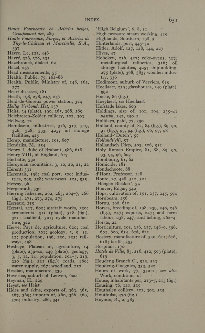 Hauts Fourneaux et Actéries belges, Groupement des, 289 Hauts Fourneaux, Forges, et Aciéries de Thy-le-Chdteau et Marcinelle, S.A., 597 Havre, Le, 122, 446 Havré, 326, 328, 331 Hazebrouck, dialect, 62 Hazel, 257 Head measurements, 55 Health, Public, 75, 162-86 Health, Public, Ministry of, 148, 162, 372 Heart diseases, 181 Heath, 198, 238, 247, 257 Heid-de-Goreux power station, 324 Heilig Verbond, Het, 137 Heist, 34 (plate), 190, 265, 268, 269 Helchteren-Zolder colliery, 302, 303 Hellweg, 12 Hemiksem, industries, 316, 317, 319, 326, 328, 333, 425; oil storage facilities, 425 - Hemp, manufacture, 191, 607 Hendriks, M., 554 Henry I, duke of Brabant, 586, 618 Henry VIII, of England, 617 Herbatte, 332 Hercynian mountains, 3, 10, 20, 21, 22 Hérent, 331 Herentals, 198; coal port, 509; indus- tries, 295, 328; waterways, 525, 535 Heresy, 96 Hergenrath, 336 Herring fisheries, 262, 263, 264-7, 266 (fig.), 271, 273, 274, 275 Hersaux, 215 Herstal, 217, 602; aircraft works, 320; armaments 311 (plate), 318 (fig.), 321; coalfield, 301; cycle manufac- ture, 320 Herve, Pays de, agriculture, 620; coal production, 301; geology, 3, 5, 11, 12; population, 196, 220, 223; rail- ways, 498 Hesbaye, Plateau of, agriculture, 14 (plate), 239-40, 249 (plate); geology, 3, 5, 12, 14; population, 194-5, 219, 220 (fig.); 223 (fig.); roads, 469; water supply, 167; woodland, 257 Hessian, manufacture, 339 Heverlee, suburb of Leuven, 600 Heyman, H., 229 Heyst, see Heist Hides and skins, exports of, 363, 365, 367, 369; imports of, 360, 366, 360, 651 ‘High Belgium’, 6, 8, 11 Highlands, Southern, 198-9 Hinterlands, port, 445-50 Hitler, Adolf, 127, 128, 144, 227 Hives, 47 Hoboken, 216, 427; coke-ovens, 307; metallurgical refineries, 316; oil storage facilities, 425; shipbuilding, 275 (plate), 368, 383; woollen indus- try, 336 Hodimont, suburb of Verviers, 619 Hoeilaart, 239; glasshouses, 249 (plate), 592 Hoeke, 86 (fig.) Hoeylaert, see Hoeilaart Hofstade lakes, 609 Holdings, size of, 191, 194, 235-41 passim, 242, 250-2 d Holidays, paid, 77, 350 Holland, county of, 81, 84 (fig.), 89, 90, gt (fig.), 93, 94 (fig.), 96, 97, 98 Holland-‘ Dutch’, 57 . Hollands{ch], 57 Hollandsch Diep, 503, 506, 511 Holy Roman Empire, 81, 88, 89, 90, 93, 95, 96, 603 Hombourg, 61, 62 Homicide, 181 Hondschoote, 88 d’Hont, Professor, 148 Honte, 27, 428, 512, 521 *‘Hoogen Blekker’, 34 Hoover, Edgar, 540 Hops, cultivation of, 191, 237, 245, 594 Hornbeam, 256 Hornu, 196, 610 Horses, breeding of, 198, 239, 240, 246 (fig.), 247; exports, 247; and farm labour, 238, 247; and fishing, 262-4 Horsts, 22 Horticulture, 191, 236, 237, 248-9, 596, 601, 609, 614, 616, 621 Hosiery, manufacture of, 340, 611,616, 618; tariffs, 355 Hospitals, 170 H6tels de Ville, 85, 216, 412, 593 (plate), 619 Houdeng Branch C., 522, 523 Houdeng-Goegnies, 333, 522 Hours of work, 77, 350-1; see also Work, conditions of House, inhabitants per, 213-5, 215 (fig.) Housing, 76, 120, 225 Houthalen colliery, 302, 303, 535 Houthulst, 470 (fig.)