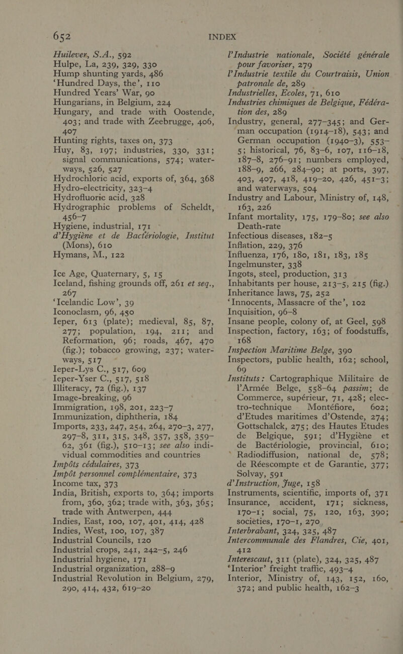 Huilever, S.A., 592 Hulpe, La, 239, 329, 330 Hump shunting yards, 486 ‘Hundred Days, the’, 110 Hundred Years’ War, 90 Hungarians, in Belgium, 224 Hungary, and trade with Oostende, 403; and trade with Zeebrugge, 406, 407 Hunting rights, taxes on, 373 Huy, 83, 197; industries, 330, 331; signal communications, 574; water- ways, 526, 527 Hydrochloric acid, exports of, 364, 368 Hydro-electricity, 323-4 Hydrofluoric acid, 328 Hydrographic problems of Scheldt, 456-7 Hygiene, industrial, 171 d’Hygiéne et de Bactériologie, Institut (Mons), 610 Hymans, M., 122 Ice Age, Quaternary, 5, 15 Iceland, fishing grounds off, 261 et seq., 267 ‘Icelandic Low’, 39 Iconoclasm, 96, 430 Ieper, 613 (plate); medieval, 85, 87, 277; population, 194, 211; and Reformation, 96; roads, 467, 470 (fig.); tobacco growing, 237; water- ways, 517 * Ieper-Lys C., 517, 609 Ieper-Yser C., 517, 518 Illiteracy, 72 (fig.), 137 Image-breaking, 96 Immigration, 198, 201, 223-7 Immunization, diphtheria, 184 Imports, 233, 247, 254, 264, 270-3, 277, 297-8, 311, 315, 348, 357, 358, 359- 62, 361 (fig.), 510-13; see also indi- vidual commodities and countries Impéts cédulaires, 373 Impét personnel complémentaire, 373 Income tax, 373 India, British, exports to, 364; imports from, 360, 362; trade with, 363, 365; trade with Antwerpen, 444 Indies, East, 100, 107, 401, 414, 428 Indies, West, 100, 107, 387 Industrial Councils, 120 Industrial crops, 241, 242-5, 246 Industrial hygiene, 171 Industrial organization, 288-9 Industrial Revolution in Belgium, 279, 290, 414, 432, 619-20 l’ Industrie nationale, Société générale pour favoriser, 2'79 l’ Industrie textile du Courtraisis, Union patronale de, 289 | Industrielles, Ecoles, 71, 610 Industries chimiques de Belgique, Fédéra- tion des, 289 Industry, general, 277-345; and Ger- man occupation (1914-18), 543; and German occupation (1940-3), 553- 5; historical, 76, 83-6, 107, 116-18, 187-8, 276-91; numbers employed, 188-9, 266, 284-90; at ports, 397, 403, 407, 418, 419-20, 426, 451-3; and waterways, 504 . Industry and Labour, Ministry of, 148, 163, 226 Infant mortality, 175, 179-80; see also Death-rate Infectious diseases, 182-5 Inflation, 229, 376 Influenza, 176, 180, 181, 183, 185 Ingelmunster, 338 Ingots, steel, production, 313 Inhabitants per house, 213-5, 215 (fig.) Inheritance laws, 75, 252 ‘Innocents, Massacre of the’, 102 Inquisition, 96-8 Insane people, colony of, at Geel, 598 Inspection, factory, 163; of foodstuffs, 168 Inspection Maritime Belge, 390 Inspectors, public health, 162; school, 69 Instituts ; Cartographique Militaire de PArmée Belge, 558-64 passim; de Commerce, supérieur, 71, 428; elec- tro-technique Montéfiore, 602; d’Etudes maritimes d’Ostende, 274; Gottschalck, 275; des Hautes Etudes de Belgique, 591; d’Hygiéne et de Bactériologie, provincial, 610; ’ Radiodiffusion, national de, 578; de Réescompte et de Garantie, 377; Solvay, 591 d’ Instruction, Fuge, 158 Instruments, scientific, imports of, 371 Insurance, accident, 171; sickness, 170-1; social, 75, 120, 163, 390; societies, I'70-I, 270, Interbrabant, 324, 325, 487 Intercommunale des Flandres, Cie, 401, 412 Interescaut, 311 (plate), 324, 325, 487 ‘Interior’ freight traffic, 493-4 Interior, Ministry of, 143, 152, 160, 372; and public health, 162-3