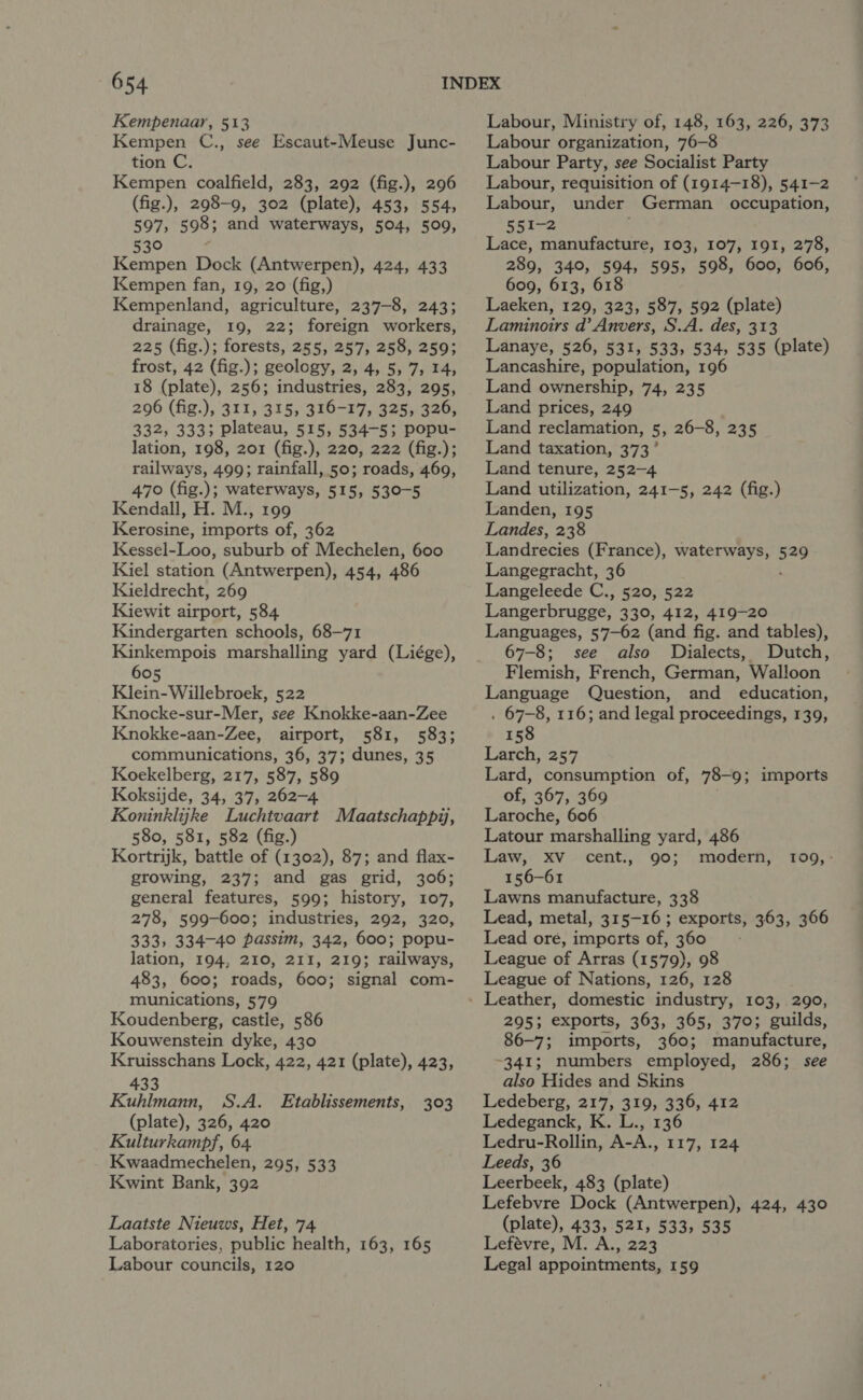 Kempenaar, 513 Kempen C., see Escaut-Meuse Junc- tion C. Kempen coalfield, 283, 292 (fig.), 296 (fig.), 298-9, 302 (plate), 453, 554, 597, 598; and waterways, 504, 509, 530 Kempen Dock (Antwerpen), 424, 433 Kempen fan, 19, 20 (fig,) Kempenland, agriculture, 237-8, 243; drainage, 19, 22; foreign workers, 225 (fig.); forests, 255, 257, 258, 259; frost, 42 (fig.); geology, 2, 4, 5, 7, 14, 18 (plate), 256; industries, 283, 295, 296 (fig.), 311, 315, 316-17, 325, 326, 332, 333; plateau, 515, 534-5; popu- lation, 198, 201 (fig.), 220, 222 (fig.); railways, 499; rainfall, 50; roads, 469, 470 (fig.); waterways, 515, 530-5 Kendall, H. M., 199 Kerosine, imports of, 362 Kessel-Loo, suburb of Mechelen, 600 Kiel station (Antwerpen), 454, 486 Kieldrecht, 269 Kiewit airport, 584 Kindergarten schools, 68-71 Kinkempois marshalling yard (Liége), 605 Klein-Willebroek, 522 Knocke-sur-Mer, see Knokke-aan-Zee Knokke-aan-Zee, airport, 581, 583; communications, 36, 37; dunes, 35 Koekelberg, 217, 587, 589 Koksijde, 34, 37, 262-4 Koninklijke Luchtvaart Maatschappiy, 580, 581, 582 (fig.) Kortrijk, battle of (1302), 87; and flax- growing, 237; and gas grid, 306; general features, 599; history, 107, 278, 599-600; industries, 292, 320, 333, 334-40 passim, 342, 600; popu- lation, 194, 210, 211, 219; railways, 483, 600; roads, 600; signal com- munications, 579 Koudenberg, castle, 586 Kouwenstein dyke, 430 Kruisschans Lock, 422, 421 (plate), 423, 433 Kuhlmann, S.A. Etablissements, (plate), 326, 420 Kulturkampf, 64. Kwaadmechelen, 295, 533 Kwint Bank, 392 393 Laatste Nieuws, Het, 74 Laboratories, public health, 163, 165 Labour councils, 120 Labour, Ministry of, 148, 163, 226, 373 Labour organization, 76-8 Labour Party, see Socialist Party Labour, requisition of (1914-18), 541-2 Labour, under German occupation, 551-2 Lace, manufacture, 103, 107, 191, 278, 289, 340, 594, 595, 598, 600, 606, 609, 613, 618 Laeken, 129, 323, 587, 592 (plate) Laminoirs d’ Anvers, S.A. des, 313 Lanaye, 526, 531, 533, 534, 535 (plate) Lancashire, population, 19 Land ownership, 74, 235 Land prices, 249 Land reclamation, 5, 26-8, 235 Land taxation, 373° Land tenure, 252-4 Land utilization, 241-5, 242 (fig.) Landen, 195 Landes, 238 Landrecies (France), waterways, oe Langegracht, 36 Langeleede C., 520, 522 Langerbrugge, 330, 412, 419-20 Languages, 57—62 (and fig. and tables), 67-8; see also Dialects, Dutch, Flemish, French, German, Walloon Language Question, and education, . 67-8, 116; and legal proceedings, 139, 158 Larch, 257 Lard, consumption of, 78-9 9; imports of, 367, 369 Laroche, 606 Latour marshalling yard, 486 Law, XV _ cent., 90; modern, 156-61 Lawns manufacture, 338 Lead, metal, 315-16; exports, 363, 366 Lead ore, imports of, 360 League of Arras (1579), 98 League of Nations, 126, 128 TOO, - 295; exports, 363, 365, 370; guilds, 86-7; imports, 360; manufacture, -341; numbers employed, 286; see also Hides and Skins Ledeberg, 217, 319, 336, 412 Ledeganck, K. L., 136 Ledru-Rollin, A-A., 117, 124 Leeds, 36 Leerbeek, 483 (plate) Lefebvre Dock (Antwerpen), 424, 430 (plate), 433, 521, 533, 535 Lefévre, M. A., 223 Legal appointments, 159