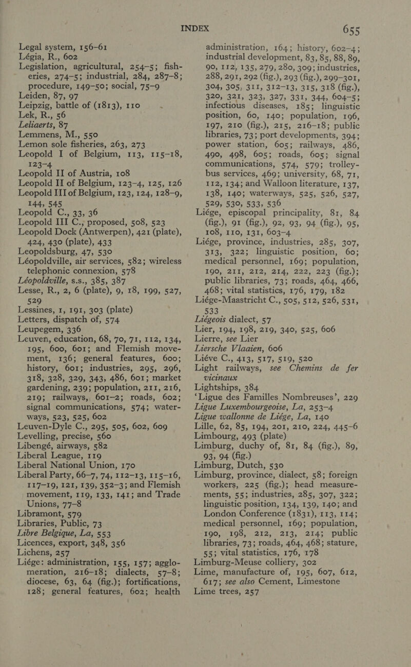 Legal system, 156-61 Légia, R., 602 Legislation, agricultural, 254-5; fish- eries, 274-5; industrial, 284, 287-8; procedure, 149-50; social, 75-9 Leiden, 87, 97 Leipzig, battle of (1813), 110 ‘ Lek, R., 56 Leliaerts, 87 Lemmens, M., 550 Lemon sole fisheries, 263, 273. Leopold I of Belgium, 113, 115-18, 123-4 Leopold II of Austria, 108 Leopold II of Belgium, 123-4, 125, 126 Leopold III of Belgium, 123, 124, 128-9, 144, 545 Leopold C., 33, 36 Leopold III C., proposed, 508, 523 Leopold Dock (Antwerpen), 421 (plate), 424, 430 (plate), 433 Leopoldsburg, 47, 530 Léopoldville, air services, 582; wireless telephonic connexion, 578 Léopoldville, s.s., 385, 387 Lesse, R., 2, 6 (plate), 9, 18, 199, 527, 529 Lessines, 1, 191, 303 (plate) Letters, dispatch of, 574 Leupegem, 336 Leuven, education, 68, 70, 71, 112, 134, 195, 600, 601; and Flemish move- ment, 136; general features, 600; history, 601; industries, 295, 296, 318; 328, 329, 343, 486, 601; market gardening, 239; population, 211, 216, 219; railways, 601-2; roads, 602; signal communications, 574; water- ways, 523, 525, 602 Leuven-Dyle C., 295, 505, 602, 609 Levelling, precise, 560 Libengé, airways, 582 Liberal League, 119 Liberal National Union, 170 Liberal Party, 66-7, 74, 112-13, 115-16, _ 117-19, 121, 139, 352-3; and Flemish movement, 119, 133, 141; and Trade Unions, 77-8 Libramont, 579 Libraries, Public, 73 Libre Belgique, La, 553 Licences, export, 348, 356 Lichens, 257 Liége: administration, 155, 157; agglo- meration, 216-18; dialects, 57-8; diocese, 63, 64 (fig.); fortifications, 128; general features, 602; health 655 administration, 164; history, 602-4; industrial development, 83, 85, 88, 89, 90, II2, 135, 279, 280, 309; industries, 288, 291, 292 (fig.), 293 (fig.), 299-301, 304, 305, 311, 312-13, 315, 318 (fig.), 320, 321, 323, 327, 331, 344, 604-5; infectious diseases, 185; linguistic position, 60, 140; population, 196, 197, 210 (fig.), 215, 216-18; public libraries, 73; port developments, 394; power station, 605; railways, 486, 490, 498, 605; roads, 605; signal communications, 574, 579; trolley- bus services, 469; university, 68, 71, 112, 134; and Walloon literature, 137, 138, 140; waterways, 525, 526, 527, 529, 530, 533, 536 Liége, episcopal principality, 81, 84 (fig.), 91 (fig.), 92, 93, 94 (fig.), 95, 108, 110, 131, 603-4 Liége, province, industries, 285, 307, 313, 322; linguistic position, 60; medical personnel, 169; population, 190, 213g 212. 24,0 222.1227: (fe.)s public libraries, 73; roads, 464, 466, 468; vital statistics, 176, 179, 182 Liége-Maastricht C., 505, 512, 526, 531, 533 Liégeots dialect, 57 Lier, 194, 198, 219, 340, 525, 606 Lierre, see Lier Liersche Vlaaien, 606 Liéve C., 413, 517, 519, 520 Light railways, see Chemins de fer VICINAUX Lightships, 384 ‘Ligue des Familles Nombreuses’, 229 Ligue Luxembourgeotse, La, 253-4 Ligue wallonne de Liége, La, 140 Lille, 62, 85, 194, 201, 210, 224, 445-6 Limbourg, 493 (plate) Limburg, duchy of, 81, 84 (fig.), 89, 93, 94 (fig.) Limburg, Dutch, 530 Limburg, province, dialect, 58; foreign workers, 225 (fig.); head measure- ments, 55; industries, 285, 307, 322; linguistic position, 134, 139, 140; and London Conference (1831), 113, 114; medical personnel, 169; population, 190, 198, 212, 213, 214; public libraries, 73; roads, 464, 468; stature, 55; vital statistics, 176, 178 Limburg-Meuse colliery, 302 Lime, manufacture of, 195, 607, 612, 617; see also Cement, Limestone Lime trees, 257