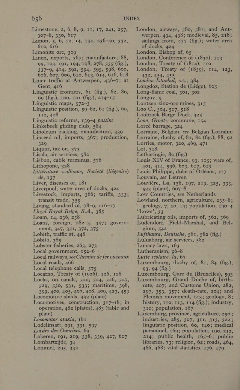 Limestone, 2, 6, 8, 9, II, 17, 241, 257, 307-8, 330, 617 Limon, 5, 6, 12, 14, 194, 236-40, 332, 612, 616 Limonite ore, 309 Linen, exports, 367; manufacture, 88, 95, 103, 191, 194, 198, 278, 335 (fig.), 337-9, 414, 592, 594, 595, 598, 600, 606, 607, 609, 610, 613, 614, 616, 618 Liner traffic at Antwerpen, 436-7; at Gent, 416 Linguistic frontiers, 61 (fig.), 62, 80, 99 (fig.), 100, 101 (fig.), 214-15 Linguistic maps, 572-3 Linguistic position, 59-62, 61 (fig.), 69, 112, 428 Linguistic reforms, 139-4 passim Linkebeek gliding club, 584 Linoleum backing, manufacture, 339 Linseed oil, imports, 367; production, 329 Liquor, tax on, 373 Lisala, air services, 582 Lisbon, cable terminus, 5’78 Lithopone, 328 Littérature wallonne, Société (liégeoise) de, 137 Liver, diseases of, 181 Liverpool, water area of docks, 424 Livestock, imports, 366; tariffs, 353; transit trade, 359 Living, standard of, 78-9, 116-17 Lloyd Royal Belge, S.A., 385 Loam, 14, 236, 238 Loans, foreign, 282-3, 347; govern- ment, 347, 351, 372, 375 Lobith, traffic at, 448 Lobito, 385 Lobster fisheries, 263, 273 Local government, 152-6 » Local railways, see Chemins de fer vicinaux Local roads, 466 Local telephone calls, 575 Locarno, 'T'reaty of (1926), 126, 128 Locks, on canals, 520, 524, 526, 527, 529, 530, 531, 533; maritime, 398, 399, 400, 405, 407, 408, 409, 423, 459 Locomotive sheds, 492 (plate) Locomotives, construction, 317-18; in operation, 482 (plates), 483 (table and plate) Locomotor ataxia, 181 Lodelinsart, 291, 331, 597 Loisirs des Ouvriers, 69 Lokeren, 191, 219, 338, 339, 427, 607 Lombartzijde, 34 Lommel, 295, 332 London, airways, 580, 581; and Ant- werpen, 434, 438; medieval, 85, 218; sailings from, 437 (fig.); water area of docks, 424 London, Bishop of, 65 London, Conference of (1830), 113 London, ‘Treaty of (1814), 110 London, Treaty of (1839), 114, 123, 432, 454, 455 London-Istanbul, s.s., 384 Longdoz, Station de (Liége), 605 Long-flame coal, 301, 302 Longuy, 9 Lontzen zinc-ore mines, 315 Loo C., 504, 517, 518 Loobroek Barge Dock, 425 Loon, Groot-, commune, 154 Lorcé barrage, 324 Lorraine, Belgian, see Belgian Lorraine Lorraine, duchy of, 81, 82 (fig.), 88, 92 Lorries, motor, 320, 469, 471 Lot, 318 Lotharingia, 82 (fig.) Louis XIV of France, 93, 105; wars of, 401, 414, 596, 603, 617, 619 Louis Philippe, duke of Orléans, 117 Louvain, see Leuven Louviére, La, 138, 197, 219, 325, 333, 523 (plate), 607-8 Low Countries, see Netherlands Lowland, northern, agriculture, 235-8; geology, 7, 10, 14; population, 190-4 ‘Lows’, 33 Lubricating oils, imports of, 362, 369 Ludendorf, Field-Marshal, and Bel- gium, 542 Lufthansa, Deutsche, 581, 582 (fig.) Luluaborg, air services, 582 Lunacy laws, 163 Lutheranism, 96-8 Lutte scolaire, la, 67 Luxembourg, duchy of, 81, 84 (fig.), 93, 94 (fig.) Luxembourg, Gare du (Bruxelles), 593 Luxembourg, Grand Duchy of, birth- rate, 207; and Customs Union, 282, 297, 353, 357; death-rate, 204; and Flemish movement, 143; geology, 8; history, 110, 113, 114 (fig.); industry, 310; population, 187 Luxemburg, province, agriculture, 250 ; industries, 285, 307, 311, 313, 322; linguistic position, 60, 140; medical personnel, 169; population, 190, 212, 214; public health, 165-6; public libraries, 73; religion, 62; roads, 464, 466, 468; vital statistics, 176, 179