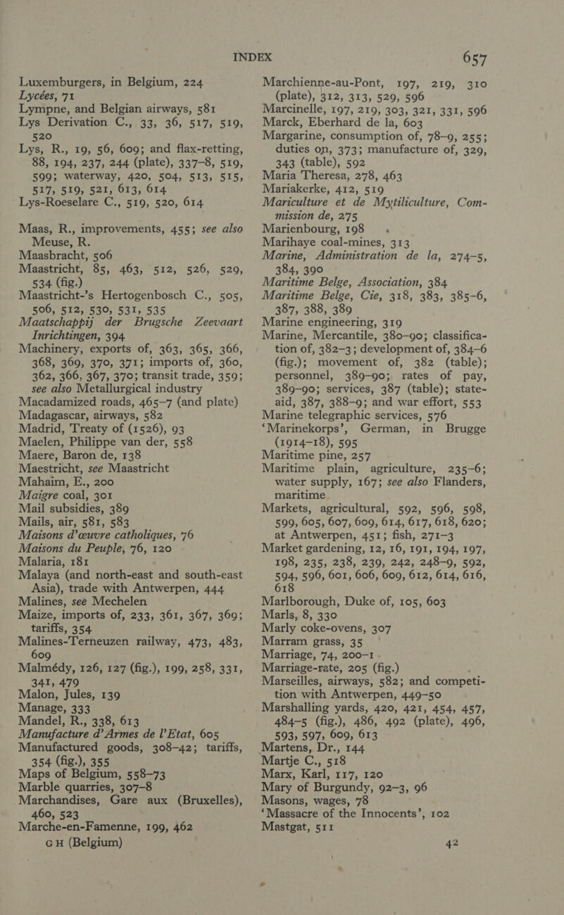 Lycées, 71 Lympne, and Belgian airways, 581 Lys Derivation C., 33, 36, 517, 519, 520 Lys, R., 19, 56, 609; and flax-retting, 88, 194, 237, 244 (plate), 337-8, 519, 599; waterway, 420, 504, 513, 515, 517, 519, 521, 613, 614 Lys-Roeselare C., 519, 520, 614 Maas, R., improvements, 455; see also Meuse, R. Maasbracht, 506 Maastricht, 85, 463, 512, 526, 520, 534 (fig.) Maastricht-’s Hertogenbosch C., 505, 506, 512, 530, 531, 535 Maatschappij der Brugsche Inrichtingen, 394. Machinery, exports of, 363, 365, 366, 368, 369, 370, 371; imports of, 360, 362, 366, 367, 370; transit trade, 359; see also Metallurgical industry Macadamized roads, 465-7 (and plate) Madagascar, airways, 582 Madrid, Treaty of (1526), 93 Maelen, Philippe van der, 558 Maere, Baron de, 138 Maestricht, see Maastricht Mahaim, E., 200 Maigre coal, 301 Mail subsidies, 389 Mails, air, 581, 583 Maisons d’ceuvre catholiques, 76 Maisons du Peuple, 76, 120 Malaria, 181 Malaya (and north-east and south-east Asia), trade with Antwerpen, 444 Malines, see Mechelen Maize, imports of, 233, 361, 367, 369; tariffs, 354 Malines-Terneuzen railway, 473, 483, 609 Malmédy, 126, 127 (fig.), 199, 258, 331, 341, 479 Malon, Jules, 139 Manage, 333 Mandel, R., 338, 613 Manufacture d’ Armes de Il’ Etat, 605 Manufactured goods, 308-42; tariffs, 354 (fig.), 355 Maps of Belgium, 558-73 Marble quarries, 307-8 Marchandises, Gare aux (Bruxelles), 460, 523 Marche-en-Famenne, 199, 462 GH (Belgium) Zeevaart 657 (plate), 312, 313, 529, 596 Marcinelle, 197, 219, 303, 321, 331, 596 Marck, Eberhard de la, 603 Margarine, consumption of, 78-9, 255; duties on, 373; manufacture of, 329, 343 (table), 592 Maria Theresa, 278, 463 Mariakerke, 412, 519 Mariculture et de Mytiliculture, Com- mission de, 2'75 Marienbourg, 198 Marihaye coal-mines, 313 Marine, Administration de la, 274-5, 384, 390 Maritime Belge, Association, 384 Maritime Belge, Cie, 318, 383, 385-6, 387, 388, 389 Marine engineering, 319 Marine, Mercantile, 380-90; classifica- tion of, 382-3; development of, 384-6 (fig.); movement of, 382 (table); personnel, 389-90; rates of pay, 389-90; services, 387 (table); state- aid, 387, 388-9; and war effort, 553 Marine telegraphic services, 576 ‘Marinekorps’, German, in Brugge (1914-18), 595 Maritime pine, 257 Maritime plain, agriculture, 235-6; water supply, 167; see also Flanders, maritime Markets, agricultural, 592, 596, 598, 599, 605, 607, 609, 614, 617, 618, 620; at Antwerpen, 451; fish, 271-3 Market gardening, 12, 16, 191, 194, 197, 198, 235, 238, 239, 242, 248-9, 592, 594, 596, 601, 606, 609, 612, 614, 616, 618 Marlborough, Duke of, 105, 603 Marls, 8, 330 Marly coke-ovens, 307 Marram grass, 35 Marriage, 74, 200-1 Marriage-rate, 205 (fig.) Marseilles, airways, 582; and competi- tion with Antwerpen, 449-50 Marshalling yards, 420, 421, 454, 457, 484-5 (fig.), 486, 492 (plate), 4096, 593, 597, 609, 613 Ty TAA Martje C., 518 Marx, Karl, 117, 120 Mary of Burgundy, 92-3, 96 Masons, wages, 78 ‘Massacre of the Innocents’, 102 Mastgat, 511 42