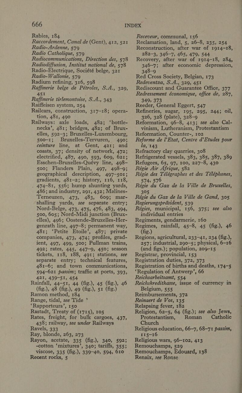 Rabies, 184 Raccordement, Canal de (Gent), 412, 521 Radio-Ardenne, 579 Radio Catholique, 579 Radiocommunications, Direction des, 5'78 Radiodiffusion, Institut national de, 578 Radio-Electrique, Société belge, 321 Radio-Wallonie, 579 Radium refining, 316, 598 Raffinerie belge de Pétroles, S.A., 329, 451 Raffinerie tirlemontoise, S.A., 343 Raiffeisen system, 254 Railcars, construction, 317-18; opera- tion, 481, 490 Railways: axle loads, 482; ‘bottle- necks’, 481; bridges, 482; of Brux- elles, 592-3; Bruxelles-Luxembourg, 500-1; Bruxelles-Tervuren, 490; ceinture line, at Gent, 421; and coasts, 37; density of network, 472; electrified, 487, 490, 593, 609, 621; Esschen-Bruxelles-Quévy line, 498- 500; Flanders Plain, 497, 498-9; geographical description, 497-501; gradients, 481-2; history, 116, 118, 474-81, 556; hump shunting yards, 486; and industry, 291, 432; Malines- Terneuzen, 473, 483, 609; mar- shalling yards, see separate entry; Nord-Belge, 473, 475, 476, 483, 494, 500, 605; Nord-Midi junction (Brux- elles), 496; Oostende-Bruxelles-Her- genrath line, 497-8; permanent way, 481; ‘Petite Etoile’, 487; private companies, 473, 474; profiles, grad- ient, 497, 499, 500; Pullman trains, 492; rates, 445, 447-9, 450; season tickets, 118, 188, 491; stations, see separate entry; technical features, 481-6; and town communications, 594-621 passim; traffic at ports, 393, 421, 439-51, 454 Rainfall, 44-51, 44 (fig.), 45 (fig.), 46 (fig.), 48 (fig.), 49 (fig.), 51 (fig.) Ramon method, 184 Range, tidal, see Tide °* ‘Rapporteurs’, 150 Rastadt, Treaty of (1715), 105 Rates, freight, for bulk cargoes, 437, 438; railway, see under Railways Ravels, 333 Ray, blonde, 263, 273 Rayon, acetate, 335 (fig.), 340, 592; -cotton ‘mixtures’, 340; tariffs, 355; viscose, 335 (fig.), 339-40, 594, 610 Recent rocks, 5 Receveur, communal, 156 Reclamation, land, 5, 26-8, 235, 254 Reconstruction, after war of 1914-18, 282-3, 346-7, 465, 479, 544 Recovery, after war of 1914-18, 284, 346-7; after economic depression, 348-9 Red Cross Society, Belgian, 173 Redeventza, S.A., 329, 451 Rediscount and Guarantee Office, 377 Redressement économique, office de, 287, 349, 373 Reeder, General Eggert, 547 Refineries, sugar, 195, 295, 244; oil, 326, 328 (plate), 328-9 Reformation, 96-8, 413; see also Cal- vinism, Lutheranism, Protestantism Reformation, Counter-, 102 Reforme de l’Etat, Cenire d’Etudes pour la,'143 Refractory clay quarries, 308 Refrigerated vessels, 383, 385, 387, 389 Refugees, 65, 97, 100, 227-8, 430 Régie Air Afrique, 582 Régie des Télégraphes et des Téléphones, 574, 576 Régie du Gaz de la Ville de Bruxelles, 395 Régie du Gaz de la Ville de Gand, 305 Regierungsprdsident, 539 Régies, municipal, 156, 375; see also individual entries Regiments, gendarmerie, 160 Regimes, rainfall, 45-8, 45 (fig.), 46 (fig.) Regions, agricultural, 233-41, 234 (fig.), 257; industrial, 290-5; physical, 6-16 (and figs.); population, 209-15 Registrar, provincial, 153 Registration duties, 372, 373 Registration of births and deaths, 174-5 ‘Regulation of Antwerp’, 66 Reichsarbeitsamt, 554 Reichskreditkasse, issue of currency in Belgium, 555 Reimbursements, 372 Reinaert de Vos, 135 Relapsing fever, 182 Religion, 62-5, 64 (fig.); see also Jews, Protestantism, Roman Catholic Church Religious education, 66-7, 68-71 passim, 115-16 Religious wars, 96-102, 413 Remouchamps, 529 Remouchamps, Edouard, 138 Renaix, see Ronse oe eye se