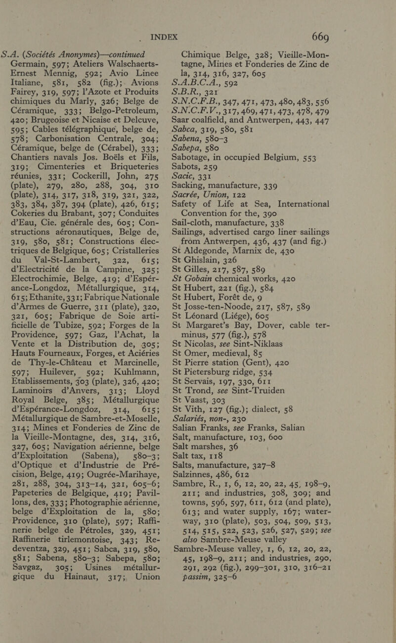 S.A. (Sociétés Anonymes)—continued Germain, 597; Ateliers Walschaerts- Ernest Mennig, 592; Avio Linee Italiane, 581, 582 (fig.);. Avions Fairey, 319, 597; Azote et Produits chimiques du Marly, 326; Belge de Céramique, 333; Belgo-Petroleum, 420; Brugeoise et Nicaise et Delcuve, 595; Cables télégraphique, belge de, 578; Carbonisation Centrale, 304; Céramique, belge de (Cérabel), 333; Chantiers navals Jos. Boéls et Fils, 319; Cimenteries et Briqueteries réunies, 331; Cockerill, John, 275 (plate), 279, 280, 288, 304, 310 (plate), 314, 317, 318, 319, 321, 322, 383, 384, 387, 394 (plate), 426, 615; Cokeries du Brabant, 307; Conduites d’Eau, Cie. générale des, 605; Con- structions aéronautiques, Belge de, 319, 580, 581; Constructions élec- triques de Belgique, 605; Cristalleries du Val-St-Lambert, 322, 615; d’Electricité de la Campine, 325; Electrochimie, Belge, 419; d’Espér- ance-Longdoz, Métallurgique, 314, 615; Ethanite, 331; Fabrique Nationale d’Armes de Guerre, 311 (plate), 320, 321, 605; Fabrique de Soie arti- ficielle de Tubize, 592; Forges de la Providence, 597; Gaz, l’Achat, la Vente et la Distribution de, 305; Hauts Fourneaux, Forges, et Aciéries de Thy-le-Chateau et Marcinelle, 597; Huilever, 592; Kuhlmann, Etablissements, 303 (plate), 326, 420; Laminoirs d’Anvers, 313; Lloyd Royal Belge, 385; Métallurgique d’Espérance-Longdoz, 314, 615; Métallurgique de Sambre-et-Moselle, 314; Mines et Fonderies de Zinc de la Vieille-Montagne, des, 314, 316, 327, 605; Navigation aérienne, belge d’Exploitation (Sabena), 580-3; d’Optique et d’Industrie de Pré- cision, Belge, 419; Ougrée-Marihaye, 281, 288, 304, 313-14, 321, 605-6; Papeteries de Belgique, 419; Pavil- lons, des, 333; Photographie aérienne, belge d’Exploitation de la, 580; Providence, 310 (plate), 597; Raffi- nerie belge de Pétroles, 329, 451; Raffinerie tirlemontoise, 343; Re- deventza, 329, 451; Sabca, 319, 580, 581; Sabena, 580-3; Sabepa, 580; Savgaz, 305; Usines métallur- gique du Hainaut, 317; Union 669 Chimique Belge, 328; Vieille-Mon- tagne, Mines et Fonderies de Zinc de la, 314, 316, 327, 605 S.A.B.C.A., 592 eset Sz S.N.C.F.B., 347, 471, 473, 480, 483, 556 S.N.C.F.V., 317, 469, 471, 473, 478, 479 Saar coalfield, and Antwerpen, 443, 447 Sabca, 319, 580, 581 Sabena, 580-3 Sabepa, 580 Sabotage, in occupied Belgium, 553 Sabots, 259 Sacic, 331 Sacking, manufacture, 339 Sacrée, Union, 122 Safety of Life at Sea, International Convention for the, 390 Sail-cloth, manufacture, 338 Sailings, advertised cargo liner sailings from Antwerpen, 436, 437 (and fig.) St Aldegonde, Marnix de, 430 St Ghislain, 326 St Gilles, 217, 587, 589 St Gobain chemical works, 420 St Hubert, 221 (fig.), 584 St Hubert, Forét de, 9 St Josse-ten-Noode, 217, 587, 589 St Léonard (Liége), 605 St Margaret’s Bay, Dover, cable ter- minus, 577 (fig.), 578 St Nicolas, see Sint-Niklaas St Omer, medieval, 85 St Pierre station (Gent), 420 St Pietersburg ridge, 534 St Servais, 197, 330, 611 St Trond, see Sint-Truiden St Vaast, 303 St Vith, 127 (fig.); dialect, 58 Salariés, non-, 230 Salian Franks, see Franks, Salian Salt, manufacture, 103, 600 Salt marshes, 36 Salt tax, 118 Salts, manufacture, 327-8 Salzinnes, 486, 612 Sambre, R., 1, 6, 12, 20, 22, 45, 198-9, 211; and industries, 308, 309; and towns, 596, 597, 611, 612 (and plate), 613; and water supply, 167; water- way, 310 (plate), 503, 504, 509, 513, 514, 515, 522, 523, 526, 527, 529; see also Sambre-Meuse valley Sambre-Meuse valley, 1, 6, 12, 20, 22, 45, 198-9, 211; and industries, 290, 291, 292 (fig.), 299-301, 310, 316-21 passim, 325-6