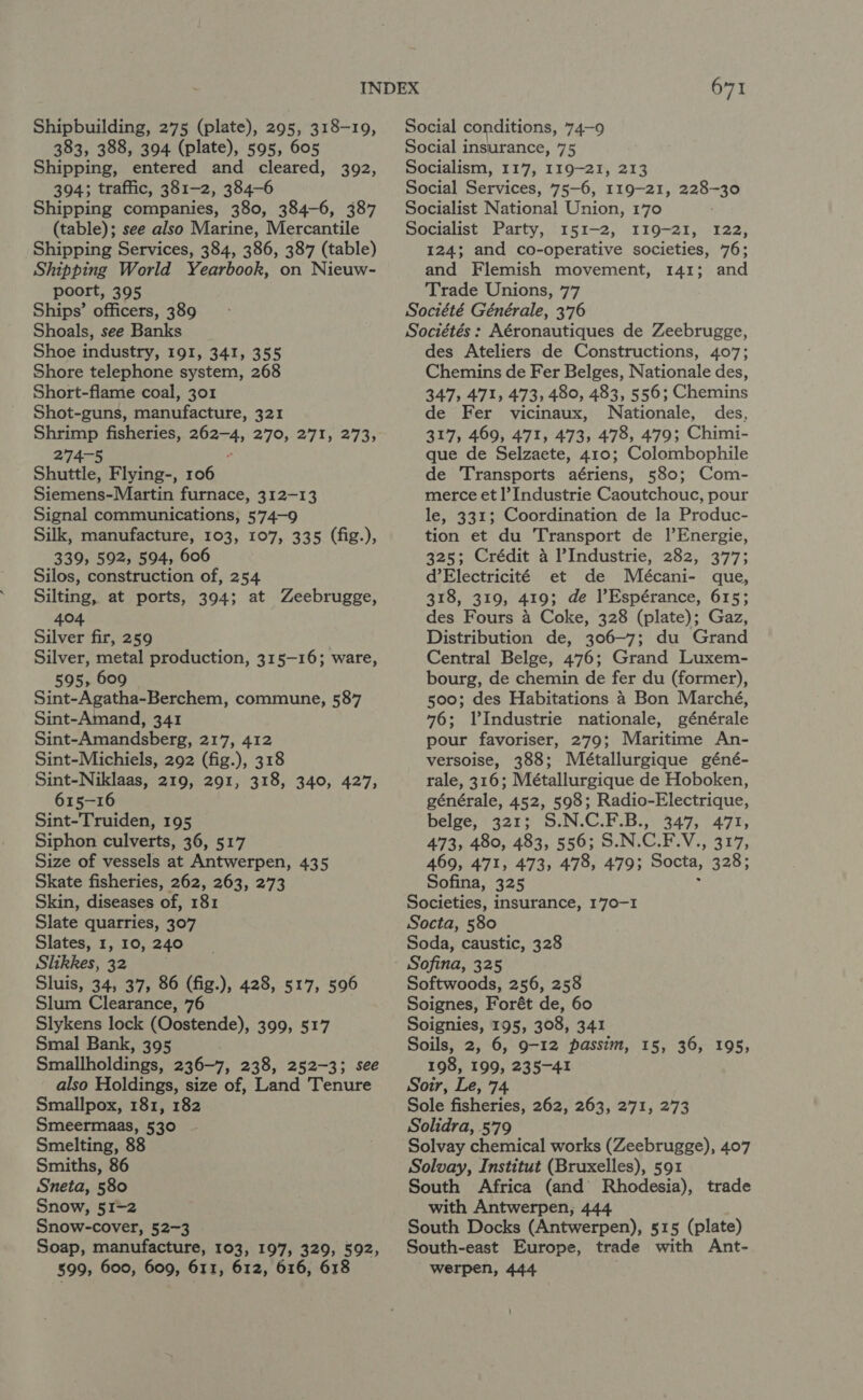 383, 388, 394 (plate), 595, 605 Shipping, entered and cleared, 392, 394; traffic, 381-2, 384-6 Shipping companies, 380, 384-6, 387 (table); see also Marine, Mercantile Shipping Services, 384, 386, 387 (table) Shipping World Yearbook, on Nieuw- poort, 395 Ships’ officers, 389 Shoals, see Banks Shoe industry, 191, 341, 355 Shore telephone system, 268 Short-flame coal, 301 Shot-guns, manufacture, 321 Spey fisheries, ar oS ie eS wey fe Shite Flying-, 106 Siemens-Martin furnace, 312-13 Signal communications, 574-9 Silk, manufacture, 103, 107, 335 (fig.), 339, 592, 594, 606 Silos, construction of, 254 Silting, at ports, 394; at Zeebrugge, 404 Silver fir, 259 Silver, metal production, 315-16; ware, 595, 609 Sint-Agatha-Berchem, commune, 587 Sint-Amand, 341 Sint-Amandsberg, 217, 412 Sint-Michiels, 292 (fig.), 318 Sint-Niklaas, 219, 291, 318, 340, 427, 615-16 Sint-Truiden, 195 Siphon culverts, 36, 517 Size of vessels at Antwerpen, 435 Skate fisheries, 262, 263, 273 Skin, diseases of, 181 Slate quarries, 307 Slates, 1, 10, 240 Slikkes, 32 Sluis, 34, 37, 86 (fig.), 428, 517, 596 Slum Clearance, 76 Slykens lock (Oostende), 399, 517 Smal Bank, 395 Smallholdings, 236-7, 238, 252-3; see also Holdings, size of, Land Tenure Smallpox, 181, 182 Smeermaas, 530 Smelting, 88 Smiths, 86 Sneta, 580 Snow, 51-2 Snow-cover, 52-3 Soap, manufacture, 103, 197, 329, 592, 599, 600, 609, 611, 612, 616, 618 671 Social insurance, 75 Socialism, 117, 119-21, 213 Social Services, 75-6, 119-21, 228-30 Socialist National Union, 170 Socialist Party, 151-2, 119-21, 122, 124; and co-operative societies, 76; and Flemish movement, 141; and Trade Unions, 77 Société Générale, 3'76 Sociétés : Aéronautiques de Zeebrugge, des Ateliers de Constructions, 407; Chemins de Fer Belges, Nationale des, 347, 471, 473, 480, 483, 556; Chemins e Fer vicinaux, Nationale, des, 317, 469, 471, 473, 478, 479; Chimi- que de Selzaete, 410; Colombophile de Transports aériens, 580; Com- merce et l’Industrie Caoutchouc, pour le, 331; Coordination de la Produc- tion et du Transport de lEnergie, 325; Crédit 4 Industrie, 282, 377; d’Electricité et de Mbécani- que, 318, 319, 419; de l’Espérance, 615; des Fours 4 Coke, 328 (plate); Gaz, Distribution de, 306-7; du Grand Central Belge, 476; Grand Luxem- bourg, de chemin de fer du (former), 500; des Habitations 4 Bon Marché, 76; VIndustrie nationale, générale pour favoriser, 279; Maritime An- versoise, 388; Métallurgique géné- rale, 316; Métallurgique de Hoboken, générale, 452, 598; Radio-Electrique, belge, 321; S.N.C.F.B., 347, 471, 473, 480, 483, 556; S.N.C.F.V., 317, 469, 471, 473, 478, 479; Socta, 328; Sofina, 325 Societies, insurance, 170-1 Socta, 580 Soda, caustic, 328 Softwoods, 256, 258 Soignes, Forét de, 60 Soignies, 195, 308, 341 Soils, 2, 6, 9-12 passim, 198, 199, 235-41 Soir, Le, 74. Sole fisheries, 262, 263, 271, 273 Solidra, 579 Solvay chemical works (Zeebrugge), 407 Solvay, Institut (Bruxelles), 591 South Africa (and Rhodesia), trade with Antwerpen, 444 South Docks (Antwerpen), 515 (plate) South-east Europe, trade with Ant- werpen, 444 15, 36, 195, ’