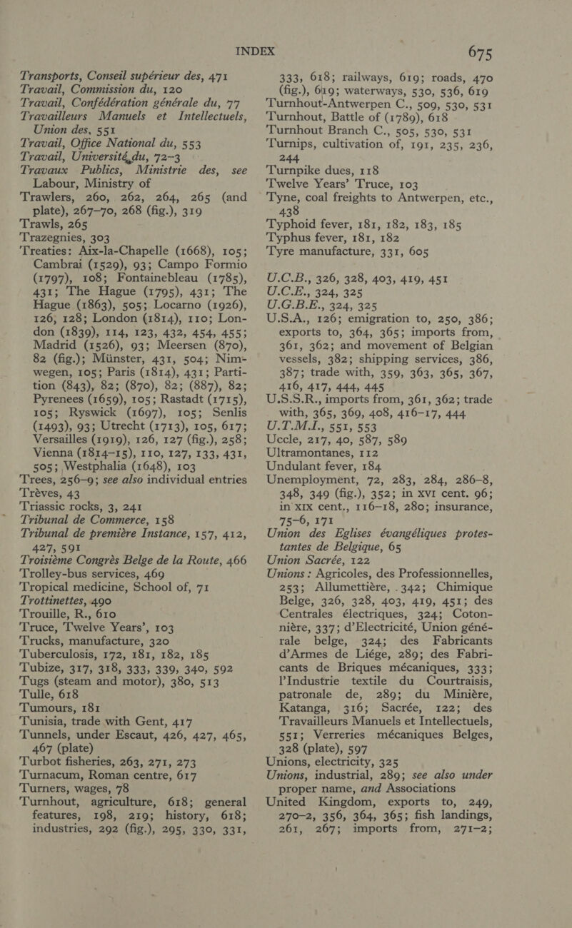 Transports, Conseil supérieur des, 471 Travail, Commission du, 120 Travail, Confédération générale du, 77 Travailleurs Manuels et Intellectuels, Union des, 551 Travail, Office National du, 553 Travail, Université,du, 72-3 Travaux Publics, Ministrie des, see Labour, Ministry of Trawlers, 260, 262, 264, 265 (and plate), 267-70, 268 (fig.), 319 Trawls, 265 Trazegnies, 303 ‘Treaties: Aix-la-Chapelle (1668), 105; Cambrai (1529), 93; Campo Formio (1797), 108; Fontainebleau (1785), 431; The Hague (1795), 431; The Hague (1863), 505; Locarno (1926), 126; 128; London (1814), 110; Lon- don (1839), 114, 123, 432, 454, 455; Madrid (1526), 93; Meersen (870), 82 (fig.); Miinster, 431, 504; Nim- wegen, 105; Paris (1814), 431; Parti- tion (843), 82; (870), 82; (887), 82; Pyrenees (1659), 105; Rastadt (1715), 105; Ryswick (1697), 105; Senlis (1493), 93; Utrecht (1713), 105, 617; Versailles (1919), 126, 127 (fig.), 258; Vienna (1814-15), 110, 127, 133, 431, 505; Westphalia (1648), 103 Trees, 256-9; see also individual entries Tréves, 43 ‘Triassic rocks, 3, 241 Tribunal de Commerce, 158 Tribunal de premiére Instance, 157, 412, 427, 591 Troisitéme Congrés Belge de la Route, 466 Trolley-bus services, 469 ‘Tropical medicine, School of, 71 Trottinettes, 490 Trouille, R., 610 Truce, Twelve Years’, 103 Trucks, manufacture, 320 Tuberculosis, 172, 181, 182, 185 Tubize, 317, 318, 333, 339, 340, 592 Tugs (steam and motor), 380, 513 Tulle, 618 Tumours, 181 Tunisia, trade with Gent, 417 Tunnels, under Escaut, 426, 427, 465, 467 (plate) Turbot fisheries, 263, 271, 273 Turnacum, Roman centre, 617 ‘Turners, wages, 78 Turnhout, agriculture, 618; general features, 198, 219; history, 618; industries, 292 (fig.), 295, 330, 331, 675 333, 618; railways, 619; roads, 470 (fig.), 619; waterways, 530, 536, 619 Turnhout-Antwerpen C., 5009, 530, 531 ‘Turnhout, Battle of (1789), 618 Turnhout Branch C., 505, 530, 531 Turnips, cultivation of, 191, 235, 236, 244 Turnpike dues, 118 Twelve Years’ Truce, 103 Tyne, coal freights to Antwerpen, etc., 438 Typhoid fever, 181, 182, 183, 185 Typhus fever, 181, 182 Tyre manufacture, 331, 605 U.C.B., 326, 328, 403, 419, 451 UGE. 324, 325 U.G.B.E., 324, 325 U.S.A., 126; emigration to, 250, 386; exports to, 364, 365; imports from, 361, 362; and movement of Belgian vessels, 382; shipping services, 386, 387; trade with, 359, 363, 365, 367, 416, 417, 444, 445 U.S.S.R., imports from, 361, 362; trade with, 365, 369, 408, 416-17, 444 CY eet ess Uccle, 217, 40, 587, 589 Ultramontanes, 112 Undulant fever, 184 Unemployment, 72, 283, 284, 286-8, 348, 349 (fig.), 352; in XvI cent. 96; in XIX cent., 116-18, 280; insurance, 75-6, 171 Union des Eglises évangéliques protes- tantes de Belgique, 65 Union Sacrée, 122 Unions : Agricoles, des Professionnelles, 253; Allumettiére, .342; Chimique Belge, 326, 328, 403, 419, 451; des Centrales électriques, 324; Coton- niére, 337; d’Electricité, Union géné- rale belge, 324; des Fabricants d’Armes de Liége, 289; des Fabri- cants de Briques mécaniques, 333; Industrie textile du Courtraisis, patronale de, 289; du Miniére, Katanga, 316; Sacrée, 122; des Travailleurs Manuels et Intellectuels, 551; Verreries mécaniques Belges, 328 (plate), 597 Unions, electricity, 325 Unions, industrial, 289; see also under proper name, and Associations United Kingdom, exports to, 249, 270-2, 356, 364, 365; fish landings, 261, 267; imports from, 271-2;