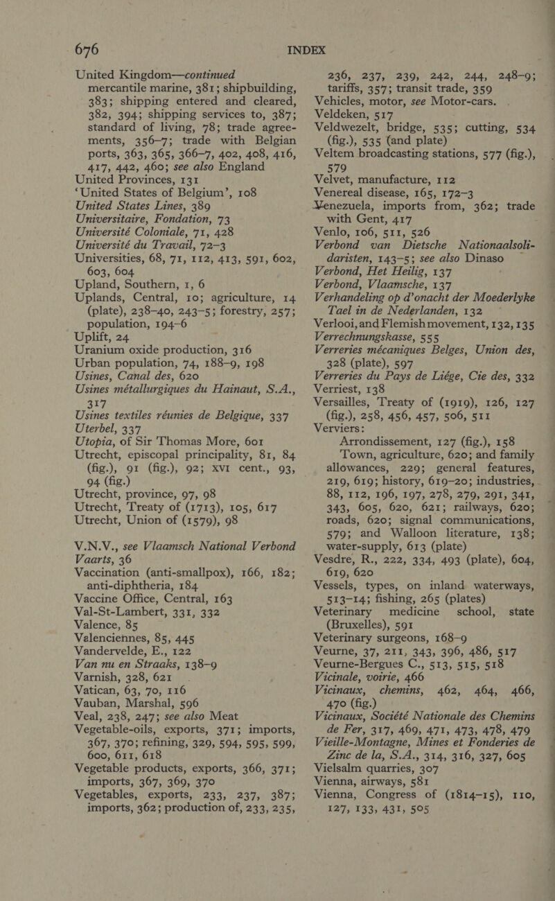 United Kingdom—continued mercantile marine, 381; shipbuilding, 383; shipping entered and cleared, 382, 394; shipping services to, 387; standard of living, 78; trade agree- ments, 356-7; trade with Belgian ports, 363, 365, 366-7, 402, 408, 416, 417, 442, 460; see also England United Provinces, 131 ‘United States of Belgium’, 108 Universitaire, Fondation, 73 Université Coloniale, 71, 428 Université du Travail, 72-3 Universities, 68, 71, 112, 413, 591, 602, 603, 604 Upland, Southern, 1, 6 Uplands, Central, 10; agriculture, 14 (plate), 238-40, 243-5; forestry, 257; population, 194-6 Uplift, 24 Uranium oxide production, 316 Urban population, 74, 188-9, 198 Usines, Canal des, 620 Usines métallurgiques du Hainaut, S.A., 317 Usines textiles réunies de Belgique, 337 Uterbel, 337 Utopia, of Sir ‘Thomas More, 601 Utrecht, episcopal principality, 81, 84 94 (fig.) Utrecht, province, 97, 98 Utrecht, Treaty of (1713), 105, 617 Utrecht, Union of (1579), 98 V.N.V., see Vlaamsch National Verbond Vaarts, 36 Vaccination (anti-smallpox), 166, 182; anti-diphtheria, 184 Vaccine Office, Central, 163 Val-St-Lambert, 331, 332 Valence, 85 Valenciennes, 85, 445 Vandervelde, E., 122 Van nu en Straaks, 138-9 Varnish, 328, 621 Vatican, 63, 70, 116 Vauban, Marshal, 596 Veal, 238, 247; see also Meat Vegetable-oils, exports, 371; imports, 367, 370; refining, 329, 594, 595, 599, 600, 611, 618 Vegetable products, exports, 366, 371; imports, 367, 369, 370 Vegetables, exports, 233, 237, 387; imports, 362; production of, 233, 235, 236, 237, 239, 242, 244, tariffs, 357; transit trade, 359 Vehicles, motor, see Motor-cars. Veldeken, 517 Veldwezelt, bridge, 535; cutting, 534 (fig.), 535 (and plate) Veltem broadcasting stations, 577 (fig.), 248-9; 579 Velvet, manufacture, 112 Venereal disease, 165, 172-3 with Gent, 417 Venlo, 106, 511, 526 Verbond van Dietsche daristen, 143-5; see also Dinaso Verbond, Het Heilig, 137 Verbond, Vlaamsche, 137 Verhandeling op d’onacht der Moederlyke Tael in de Nederlanden, 132 Verlooi, and Flemish movement, 132, 135 Verrechnungskasse, 555 Verreries mécaniques Belges, Union des, 328 (plate), 597 Verreries du Pays de Liége, Cie des, 332 Verriest, 138 Versailles, Treaty of (1919), 126, 127 (fig.), 258, 456, 457, 506, 511 Verviers: Arrondissement, 127 (fig.), 158 Town, agriculture, 620; and family allowances, 229; general features, 219, 619; history, 619-20; industries, - 88, 112, 196, 197, 278, 279, 291, 341, 343, 605, 620, 621; railways, 620; roads, 620; signal communications, 579; and Walloon literature, 138; water-supply, 613 (plate) Vesdre, R., 222, 334, 493 (plate), 604, 619, 620 Vessels, types, on inland waterways, 513-14; fishing, 265 (plates) Veterinary medicine school, (Bruxelles), 591 Veterinary surgeons, 168-9 Veurne, 37, 211, 343, 396, 486, 517 Veurne-Bergues C., 513, 515, 518 Vicinale, voirie, 466 Vicinaux, chemins, 470 (fig.) Vicinaux, Société Nationale des Chemins de Fer, 317, 469, 471, 473, 478, 479 Vieille-Montagne, Mines et Fonderies de Zinc de la, S.A., 314, 316, 327, 605 Vielsalm quarries, 307 Vienna, airways, 581 Vienna, Congress of (1814-15), 110, 127, 133, 431, 505 Nationaalsoli- state 462, 464, 466, —_—-. 2