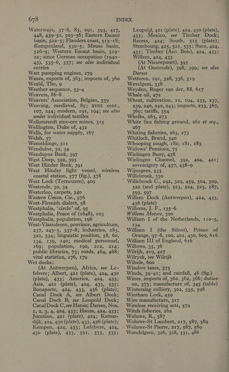 Waterways, 37-8, 83, 291, 393, 417, 448, 439-51, 503-36; Eastern Escaut Kempenland, 530-5; Meuse basin, 526-9; Western Escaut basin, 519- 22; since German occupation (1940- 43), 535-6, 557; see also individual entries - Watt pumping engines, 279 Waxes, exports of, 363; imports of, 360 Weald, The, 9 Weather sequence, 53-4 Weavers, 86-8 Weavers’ Association, Belgian, 339 Weaving, medieval, 85; xvuiII cent., 107, 244; modern, 191, 194; see also under individual textiles Welkenraedt zinc-ore mines, 315 Wellington, Duke of, 432 Wells, for water supply, 167 Welsh, 57 Wemeldinge, 511 Wenduine, 32, 34 Wenduyne Bank, 397 West Deep, 392, 395 West Hinder Bank, 391 West Hinder light vessel, coastal station, 577 (fig.), 578 West Lock (Terneuzen), 409 Westende, 30, 34 Westerloo, carpets, 340 Western Union, Cie., 576 West-Flemish dialect, 58 Westphalia, ‘circle’ of, 95 Westphalia, Peace of (1648), 103 Westphalia, population, 196 West-Vlaanderen, province, agriculture, 237, 243-5, 337-8; industries, 285, 322, 334; linguistic position, 58, 60, 134, 139, 140; medical personnel, 169; population, 190, 212, 214; * public libraries, 73; roads, 464, 468; vital statistics, 176, 179 Wet docks: (At Antwerpen), Africa, see Le- febvre; Albert, 421 (plate), 424, 430 (plate), 433; America, 424, 433; Asia, 421 (plate), 424, 433, 5353 Bonaparte, 424, 433, 456 (plate); Canal Dock A, see Albert Dock; Canal Dock B, see Leopold Dock; Canal Dock C, see Hansa; Darses, Nos. I, 2, 3, 4, 424, 433; Hansa, 424, 433; Junction, 421 (plate), 424; Katten- dijk, 424, 430 (plate), 433, 456 (plate); Kempen, 424, 433; Lefebvre, 424, 430 (plate), 433, 521, 533, 5353 wireless Leopold, 421 (plate), 424, 430 (plate), 433; Mexico, see Timber Dock; Recess, 424; South, 515 (plate); Strasbourg, 425, 521, 535; Suez, 424, 433; Timber (Aux Bois), 424, 433; Willem, 424, 433 (At Nieuwpoort), 395 (At Oostende), 398, 399; see also Darses Wetteren, 191, 328, 336, 519 Wevelgem, 338 Weyden, Roger van der, 88, 617 Whale oil, 272 Wheat, cultivation, 12, 194, 235, 237, 239, 240, 242, 243; imports, 233, 367, 369; tariffs, 354 Whelks, 263, 273 White Sea fishing ground, 261 et seq., 267 Whiting fisheries, 263, 273 Whitlock, Brand, 540 Whooping cough, 180, 181, 183 Widows’ Pensions, 75 Wielingen Buoy, 458 Wielingen Channel, 392, sovereignty of, 457, 458-9 Wijnegem, 533 ‘ 404, 421; Willebroek C., 292, 329, 459, 504, 509, 522 (and plate), 523, 524, 525, 587, 593, 597 Willem Dock (Antwerpen), 424, 433, 456 (plate) Willems, J. F., 135-6 Willems Motors, 320 William I of the Netherlands, 110-5, 134 William I (the Silent), Prince of Orange, 97-8, 100, 401, 430, 609, 616 William III of England, 616 Willows, 35, 36 Wilrijk, 219, 427 Wilryck, see Wilrijk Wilsele, 600 Window taxes, 375 Winds, 39-41; and rainfall, 48 (fig.) Wines, imports of, 360, 362, 366; duties on, 373; manufacture of, 343 (table) Winterslag colliery, 302, 535, 598 Wintham Lock, 459 Wire manufacture, 317 Wireless receiving sets, 579 Witch fisheries, 262 Woluwe, R., 587 Woluwe-St Lambert, 217, 587, 589 Woluwe-St Pierre, 217, 587, 589 Wondelgem, 326, 328, 331, 486