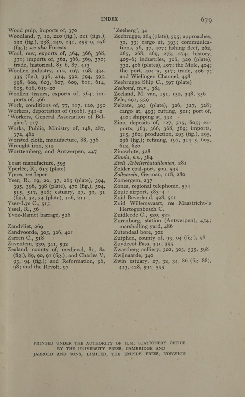 Woodland, 7, 10, 220 (fig.), 221 (figs.), 222 (fig.), 238,.240, 241, 255-9, 256 (fig.); see also Forests Wool, raw, exports of, 364, 366, 368, 371; imports of, 362, 366, 369, 370; trade, historical, 85-6, 87, 413 Woollen industry, 112, 197,°198, 334, 335 (fig.), 336, 414, 592, 594, 595, 598, 600, 603, 607, 609, 611, 614, 615, 618, 619-20 Woollen tissues, exports of, 364; im- ports of, 366 Work, conditions of, 77, 117, 120, 350 Workers, deportation of (1916), 541-2 “Workers, General Association of Bel- gian’, 117 Works, Public, Ministry of, 148, 287, 372, 462 Worsted cloth, manufacture, 88, 336 _ Wrought iron, 312 Wiirttemberg, and Antwerpen, 447 Yeast manufacture, 595 Yperlée, R., 613 (plate) Ypres, see Ieper Yser, R., 19, 20, 37, 265 (plate), 394, 395, 396, 398 (plate), 470 (fig.), 504, 515, 517, 518; estuary, 27, 30, 31 (fig.), 32, 34 (plate), 126, 211 Yser-Lys C., 515 Yssel, R., 56 Yvoz-Ramet barrage, 526 Zandvliet, 269 Zandvoorde, 305, 326, 401 Zarren C., 518 Zaventem, 330, 341, 592 Zealand, county of, medieval, 81, 84 (fig.), 89, 90, 91 (fig.); and Charles V, 93, 94 (fig.); and Reformation, 96, 98; and the Revolt, 97 679 Zeebrugge, 264 (plate), 595; approaches, 32, 333) cargo at, 393; communica- tions, 36, 37, 407; fishing fleet, 262, 265, 268, 269, 273, 274; history, 405-6; industries, 306, 329 (plate), 332, 406 (plates), 407; the Mole, 404; the port, 404-5, 517; trade, 406-7; and Wielingen Channel, 458 Zeebrugge Ship C., 597 (plate) Zeehond, m.v., 384 Zeeland, M. van, 151, 152, 348, 356 Zele, 291, 339 Zelzate, 303 (plate), 326, 327, 328; cargo at, 493; cutting, 521; port of, 410; shipping at, 392 Zinc, deposits of, 127, 315, 605; ex- ports, 363, 366, 368, 369; imports, 315, 360; production, 293 (fig.), 295, 296 (fig.); refining, 197, 314-5, 605, 612, 620 Zincwhite, 328 Zinnia, s.s., 384. Zivil Arbeiterbataillonien, 281 Zolder coal-port, 509, 535 Zollverein, German, 118, 280 Zomergem, 237 Zones, regional telephonic, 574 Zoute airport, 583-4 ° Zuid Beverland, 428, 511 Zuid Willemsvaart, see Maastricht-’s Hertogenbosch C. Zuidleede C., 520, 522 Zurenborg, station (Antwerpen), 454; marshalling yard, 486 Zutendaal bore, 302 Zutphen, county of, 93, 94 (fig.), 98 Zuydecot Pass, 391, 395 Zwartberg colliery, 302, 303, 535, 598 Zwijnaarde, 340 Zwin estuary, 27, 32, 34, 86 (fig. 88), 413, 428, 594, 595