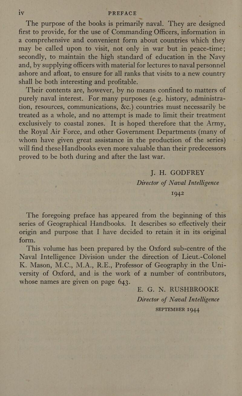 The purpose of the books is primarily naval. They are designed first to provide, for the use of Commanding Officers, information in a comprehensive and convenient form about countries which they may be called upon to visit, not only in war but in peace-time; secondly, to maintain the high standard of education in the Navy and, by supplying officers with material for lectures to naval personnel ashore and afloat, to ensure for all ranks that visits to a new country shall be both interesting and profitable. Their contents are, however, by no means confined to matters of purely naval interest. For many purposes (e.g. history, administra- tion, resources, communications, &amp;c.) countries must necessarily be treated as a whole, and no attempt is made to limit their treatment exclusively to coastal zones. It is hoped therefore that the Army, the Royal Air Force, and other Government Departments (many of whom have given great assistance in the production of the series) will find these Handbooks even more valuable than their predecessors proved to be both during and after the last war. J. H. GODFREY Director of Naval Intelligence 1942 The foregoing preface has appeared from the beginning of this series of Geographical Handbooks. It describes so effectively their origin and purpose that I have decided to retain it in its original form. This volume has been prepared by the Oxford sub-centre of the Naval Intelligence Division under the direction of Lieut.-Colonel K. Mason, M.C., M.A., R.E., Professor of Geography in the Uni- versity of Oxford, and is the work of a number of contributors, whose names are given on page 643. E. G. N. RUSHBROOKE Director of Naval Intelligence SEPTEMBER 1944.