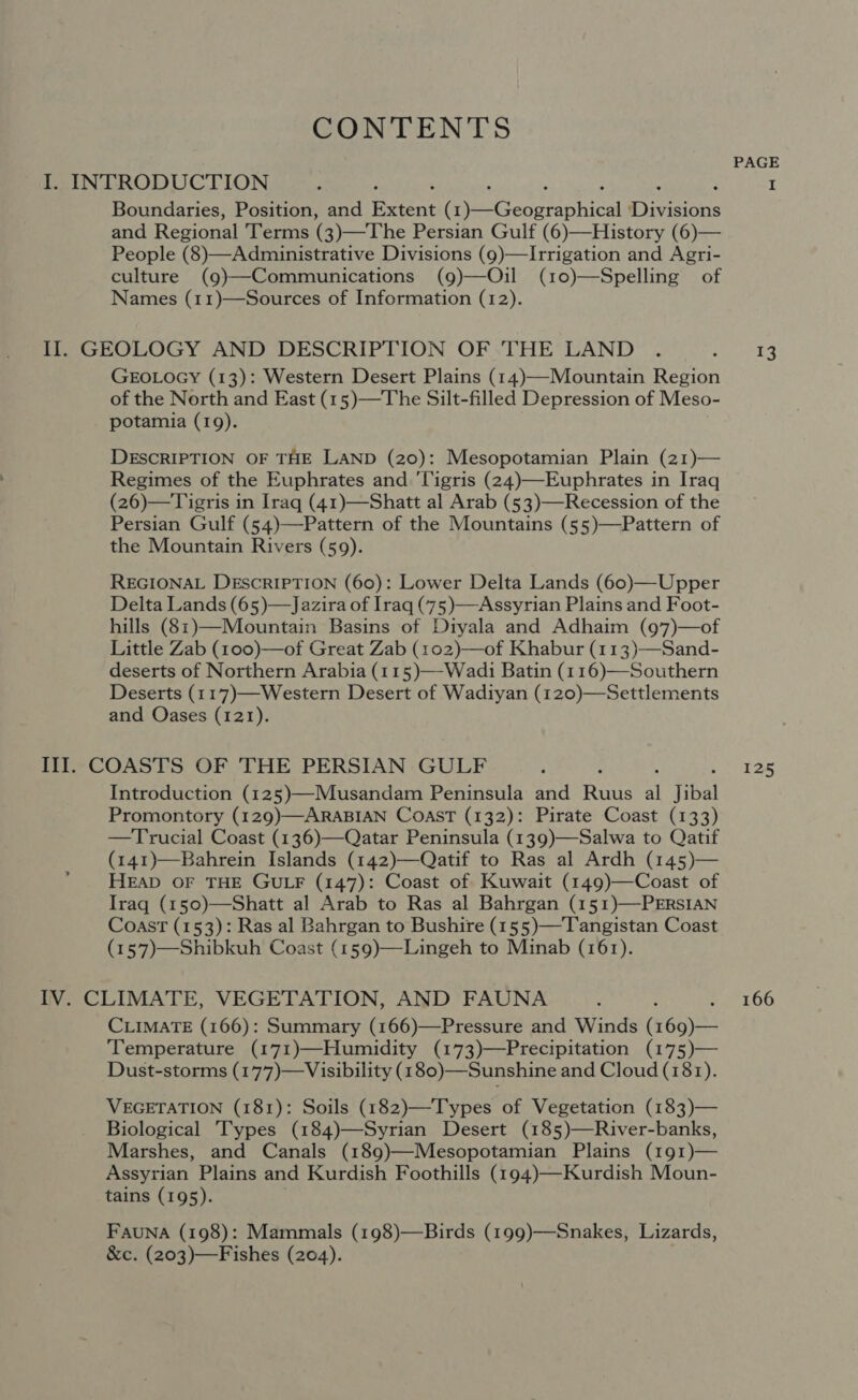 CONTENTS PAGE I. INTRODUCTION ‘ P 4 I Boundaries, Position, and eee MeGengraphica Divwious and Regional Terms (3)—The Persian Gulf (6)—History (6)— People (8)—Administrative Divisions (9)—Irrigation and Agri- culture (g)—Communications (9)—Oil (10)—Spelling of Names (11)—Sources of Information (12). Il. GEOLOGY AND DESCRIPTION OF THE LAND . ; 13 GEOLOGY (13): Western Desert Plains (14)—-Mountain Region of the North and East (15)—The Silt-filled Depression of Meso- potamia (19). DESCRIPTION OF THE LAND (20): Mesopotamian Plain (21)— Regimes of the Euphrates and 'ligris (24)—Euphrates in Iraq (26)—Tigris in Iraq (41)—Shatt al Arab (53)—Recession of the Persian Gulf (54)—Pattern of the Mountains (55)—Pattern of the Mountain Rivers (59). REGIONAL DESCRIPTION (60): Lower Delta Lands (60)—Upper Delta Lands (65)—Jazira of Iraq (75 )—Assyrian Plains and Foot- hills (81)—Mountain Basins of Diyala and Adhaim (97)—of : Sand- deserts of Northern Arabia (115)—-Wadi Batin (116)—Southern Deserts (117)—Western Desert of Wadiyan (120)—Settlements and Oases (121).  Ill. COASTS OF THE PERSIAN GULF ; : 125 Introduction (125)—Musandam Peninsula and Ruus i Jibal Promontory (129)—ARABIAN COAST (132): Pirate Coast (133) —Trucial Coast (136)—Qatar Peninsula (139)—Salwa to Qatif (141)—Bahrein Islands (142)—Qatif to Ras al Ardh (145)— HEAD OF THE GULF (147): Coast of Kuwait (149)—Coast of Iraq (150)—Shatt al Arab to Ras al Bahrgan (151)—-PERSIAN Coast (153): Ras al Bahrgan to Bushire (155)—Tangistan Coast (157)—Shibkuh Coast (159)—Lingeh to Minab (161). IV. CLIMATE, VEGETATION, AND FAUNA : 166 CLIMATE (166): Summary (166)—Pressure and Winds Geass Temperature (171)—Humidity (173)—Precipitation (175)— Dust-storms (177)—Visibility (180)—Sunshine and Cloud (181). VEGETATION (181): Soils (182)—Types of Vegetation (183)— Biological Types (184)—Syrian Desert (185)—River-banks, Marshes, and Canals (189)—Mesopotamian Plains (191)— Assyrian Plains and Kurdish Foothills (194)—Kurdish Moun- tains (195). FauNA (198): Mammals (198)—Birds (199)—Snakes, Lizards, &amp;c. (203)—Fishes (204).