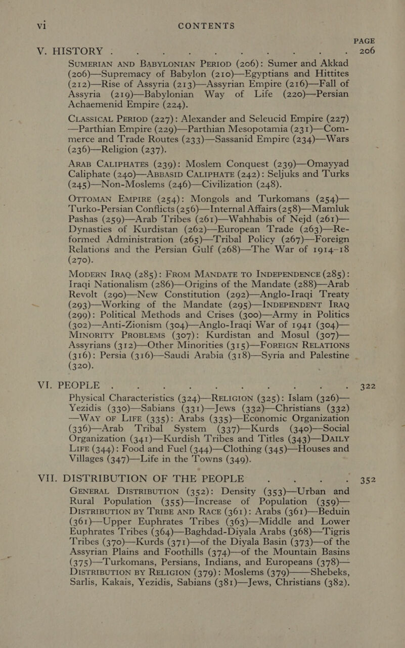 PAGE We Pi to ick b ; . - 206 SUMERIAN AND BABYLONIAN PERIOD (206): Sumer and Akkad (206)—Supremacy of Babylon (210)—Egyptians and Hittites (212)—Rise of Assyria (213)—Assyrian Empire (216)—Fall of Assyria (219)—Babylonian Way of Life (220)—Persian Achaemenid Empire (224). CLASSICAL PERIOD (227): Alexander and Seleucid Empire (227) —Parthian Empire (229)—Parthian Mesopotamia (231)—Com- merce and Trade Routes (233)—Sassanid Empire (234)—Wars (236)—Religion (237). ARAB CALIPHATES (239): Moslem Conquest (239)—Omayyad Caliphate (240)—ABBASID CALIPHATE (242): Seljuks and Turks (245)—Non-Moslems (246)—Civilization (248). OTTOMAN EMPIRE (254): Mongols and 'Turkomans (254)— Turko-Persian Conflicts (256)—Internal Affairs (258)—-Mamluk Pashas (259)—Arab ‘Tribes (261)—Wahhabis of Nejd (261)— Dynasties of Kurdistan (262)—European ‘Trade (263)—Re- formed Administration (265)—Tribal Policy (267)—Foreign Relations and the Persian Gulf (268)—The War of 1914-18 (270). Mopern [rAQ (285): FRoM MANDATE TO INDEPENDENCE (285): Iraqi Nationalism (286)—Origins of the Mandate (288)—Arab | Revolt (290)—New Constitution (292)—Anglo-Iraqi ‘Treaty (293)—Working of the Mandate (295)—INDEPENDENT IRAQ (299): Political Methods and Crises (300)—Army in Politics (302)—Anti-Zionism (304)—Anglo-Iraqi War of 1941 (304)— MINORITY PROBLEMS (307): Kurdistan and Mosul (307)— Assyrians (312)—Other Minorities (315)—-FOREIGN RELATIONS (316): Persia (316)—Saudi Arabia (318)—Syria and Palestine . (320). VLU-PEOPLE ~. - ; ; : ; ; ; : a ilie Gy: Physical Characteristics (324)—RELIGION (325): Islam (326)— Yezidis (330)—Sabians (331)—Jews (332)—Christians (332) —Way oF LIFE (335): Arabs (335)—Economic Organization (336)—Arab Tribal System (337)—Kurds (340)—Social Organization (341)—Kurdish Tribes and Titles (343)—-DAILy LIFE (344): Food and Fuel (344)—Clothing (345)—Houses and Villages (347)—Life in the Towns (349). VII. DISTRIBUTION OF THE PEOPLE 352 GENERAL DISTRIBUTION (352): Density (353)—Urban and Rural Population (355)—Increase of Population (359)— DISTRIBUTION BY TRIBE AND RACE (361): Arabs (361)—Beduin (361)—Upper Euphrates Tribes (363)—Middle and Lower Euphrates Tribes (364)—Baghdad-Diyala Arabs (368)—Tigris Tribes (370)—Kurds (371)—of the Diyala Basin (373)—of the Assyrian Plains and Foothills (374)—of the Mountain Basins (375)—Turkomans, Persians, Indians, and Europeans (378)— DISTRIBUTION BY RELIGION (379): Moslems (379) Shebeks, Sarlis, Kakais, Yezidis, Sabians (381)—Jews, Christians (382). 