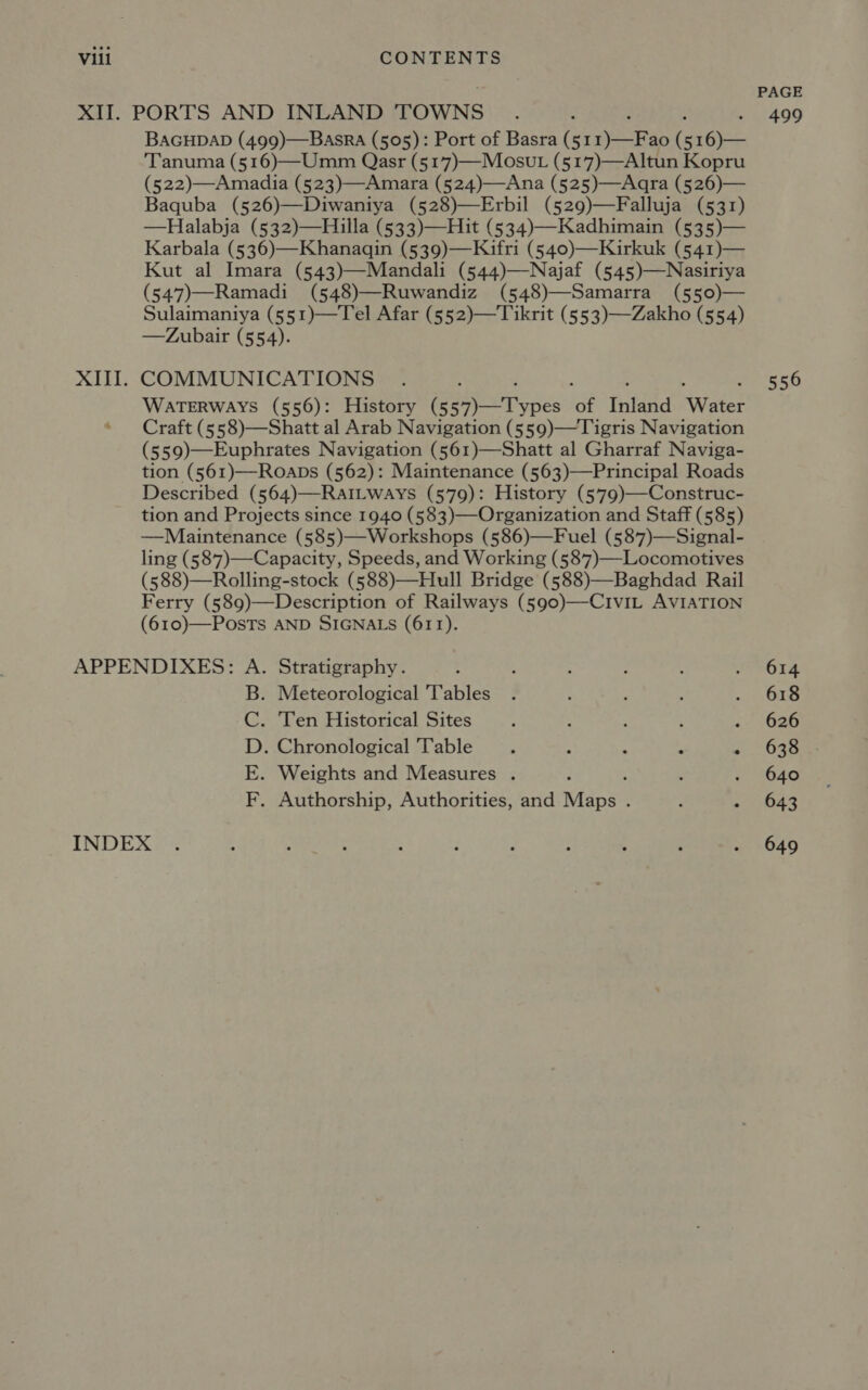 XIII. BAGHDAD (499)—BasrRa (505): Port of Basra (51 ra ( 516)— Tanuma (516)—Umm Qasr (5177)—Mosut (517)—Altun Kopru (522)—Amadia (523)—Amara (524)—Ana (525)—Aqra (526)— Baquba (526)—Diwaniya (528)—Erbil (529)—Falluja (531) —Halabja (532)—Hiuilla (533)—Hit (534)—Kadhimain (535)— Karbala (536)—Khanagqin (539)—Kifri (540)—Kirkuk (541)— Kut al Imara (543)—Mandali (544)—Najaf (545)—Nasiriya (547)—Ramadi (548)—Ruwandiz (548)—Samarra (550)— Sulaimaniya (551)—Tel Afar (552)—Tikrit (553)—Zakho (554) —Zubair (554). COMMUNICATIONS : WATERWAYS (556): History (5 oh a ee i Tnldad Water Craft (558)—Shatt al Arab Navigation (559)—Tigris Navigation (559)—Euphrates Navigation (561)—Shatt al Gharraf Naviga- tion (561)—Roabs (562): Maintenance (563)—Principal Roads Described (564)—RatiLways (579): History (579)—Construc- tion and Projects since 1940 (583)—Organization and Staff (585) —Maintenance (585)—Workshops (586)—Fuel (587)—Signal- ling (587)—Capacity, Speeds, and Working (587)—Locomotives (588)—Rolling-stock (588)—Hull Bridge (588)—Baghdad Rail Ferry (589)—Description of Railways (590)—CiviL AVIATION (610)—PosTs AND SIGNALS (611). . Meteorological Tables . Ten Historical Sites / : : ; . Chronological Table ; : : : : . Weights and Measures . . Authorship, Authorities, and Midpes : 9 el eg J PS PAGE 499 556 614 618 626 638 640 643 649