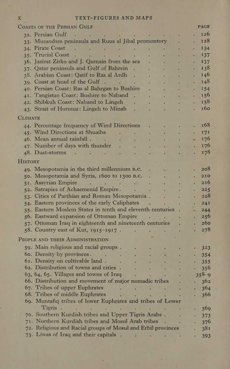 Persian Gulf Musandam peninsula and Rts al Jibal OrGinoRtea Pirate Coast Trucial Coast f Jazirat Zirko and J. Garhain feo tes sea Qatar peninsula and Gulf of Bahrein Arabian Coast: Qatif to Ras al Ardh Coast at head of the Gulf Persian Coast: Ras al Bahrgan to Bechire Tangistan Coast: Bushire to Naband Shibkuh Coast: Naband to Lingeh Strait of Hormuz: Lingeh to Minab Percentage frequency of Wind Directions Wind Directions at Shuaiba Mean annual rainfall . Number of days with thunder Dust-storms Mesopotamia in the third millennium B.c. Mesopotamia and Syria, 1600 to 1300 B.C. Assyrian Empire : Satrapies of Achaemenid Spates : Cities of Parthian and Roman Mesopotamia . Eastern provinces of the early Caliphates Eastern Moslem States in tenth and eleventh centuries Eastward expansion of Ottoman Empire : Ottoman Iraq in eighteenth and nineteenth centuries Country east of Kut, 1915-1917 . Main religious and racial groups . Density by provinces. Density on cultivable land . Distribution of towns and cities . Distribution and movement of major nomadic titel Tribes of upper Euphrates Tribes of middle Euphrates Tigris . ; ; Southern Kurdish sabes an Upaer Tove Arabia : Northern Kurdish tribes and Mosul Arab tribes Liwas of Iraq and their capitals . PAGE 126 128 134 137 137 138 146 148 154 156 158 160 168 171 176 176 178 208 210 216 225 228 241 244 256 260 278 323 354 355 356 362 364 366 369 373 376 381 393