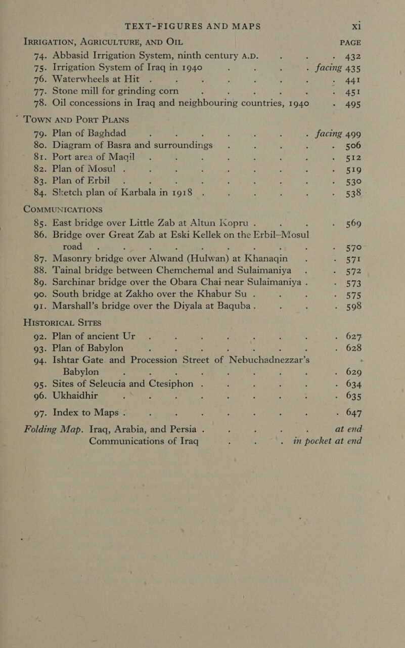 IRRIGATION, AGRICULTURE, AND OIL PAGE 74. Abbasid Irrigation System, ninth century A.D. é : Me ee 75. Irrigation System of Iraq in 1940 : : ‘ . facing 435 76. Waterwheels at Hit . : ; * ; : : say. 77. Stone mill for grinding corn ‘ : ; Past 78. Oil concessions in Iraq and Bere bouciie countries, 1940 - 495 ~ 'TOWN AND Port PLANS 79. Plan of Baghdad : ; : - : . facing 499 80. Diagram of Basra and Pree ihes ; : ; 2 . 506 81. Port area of Maail . \ ; : : : : vias &amp; 3 82. Plan of Mosul . 4 : : : ; STO 83. Plan of Erbil . : : : : : 1520 84. Sketch plan of ewan in are $ , : : : GAs COMMUNICATIONS 85. East bridge over Little Zab at Altun Isopru . : i&gt; 569 86. Bridge over Great Zab at Eski Kellek on the EtbH-Mosul road. h ay SAO 87. Masonry Nadas. over Riana (Hulvan) at ies : PT a 88. Tainal bridge between Chemchemal and Sulaimaniya . a Sale 89. Sarchinar bridge over the Obara Chai near Sulaimaniya . Dict, go. South bridge at Zakho over the Khabur Su . . 1 ep g1. Marshall’s bridge over the Diyala at Baquba. ; : . 598 HISTORICAL SITES 92. Plan of ancient Ur. ; : ; : : : 262% 93. Plan of Babylon ; . 628 94. Ishtar Gate. and Prices Saeee of eennctadncnear’s &gt; Babylon } ‘ : : ; : . 629 95. Sites of Seleucia and Giesonon : : : : 2 (034 96. Ukhaidhir : : : ; : ’ : : . 635 97. Index to Maps . : ; : ; : : : - 647 Folding Map. Iraq, Arabia, and Persia . ; : ; i at end Communications of Iraq é : . in pocket at end