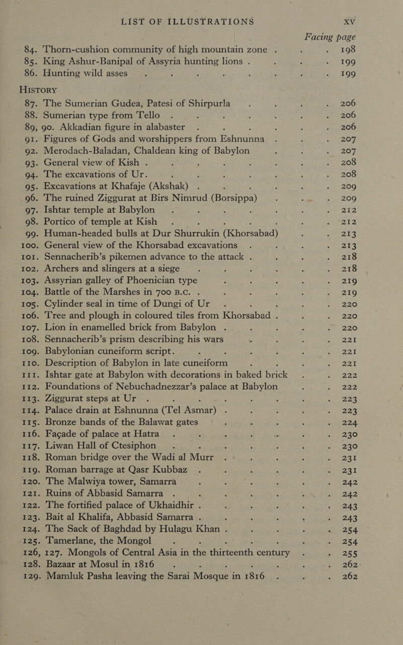 84. 85. 86. LIST OF ILLUSTRATIONS ‘Thorn-cushion community of high mountain zone . King Ashur-Banipal of Assyria hunting lions . Hunting wild asses 87. 88. 89, QI. 92. 93. 94. 95- 96. 97- 98. 99. LOT. I02. 104. 105. 107. IIO. ELt. Er2. nee 114. 116. 117. I22. 124. 12s. 126, 128. 129. The Sumerian Gudea, Patesi of Shirpurla Sumerian type from Tello go. Akkadian figure in alabaster Figures of Gods and worshippers from Een Merodach-Baladan, Chaldean ir of Babylon General view of Kish . The excavations of Ur. Excavations at Khafaje (Akshak) The ruined Ziggurat at Birs Nimrud Peaonay Ishtar temple at Babylon , : ; Portico of temple at Kish : Human-headed bulls at Dur Shurrukin (Khorsabad) General view of the Khorsabad excavations Sennacherib’s pikemen advance to the attack . Archers and slingers at a siege Assyrian galley of Phoenician type Battle of the Marshes in 700 B.c. Cylinder seal in time of Dungi of Ur E Tree and plough in coloured tiles from Rhopabars Lion in enamelled brick from Babylon . Sennacherib’s prism describing his wars Babylonian cuneiform script. : Description of Babylon in late cuneiform Ishtar gate at Babylon with decorations in baked ah Foundations of Nebuchadnezzar’s palace at Babylon Ziggurat steps at Ur ‘ Palace drain at Eshnunna (Tel aay Bronze bands of the Balawat gates Facade of palace at Hatra Liwan Hall of Ctesiphon Roman bridge over the Wadi al Vee Roman barrage at Qasr Kubbaz The Malwiya tower, Samarra Ruins of Abbasid Samarra f The fortified palace of Ukhaidhir . Bait al Khalifa, Abbasid Samarra . : The Sack of Baghdad by Hulagu Khan . Tamerlane, the Mongol 127. Mongols of Central Asia in the uteeaih cehtiee Bazaar at Mosul in 1816 Mamluk Pasha leaving the Sarai pera in Ty. XV Facing page 198 199 199 206 206 206 207 207 208 208 209 209 212 212 213 213 218 218 219 219 220 220 220 221 221 221 222 222 223 223 224 230 230 231 231 242 242 243 243 254 254 255 262- 262