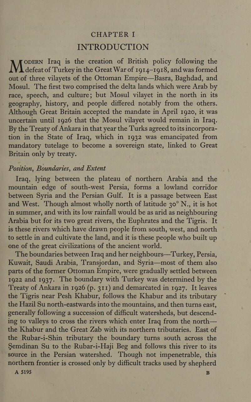 INTRODUCTION ODERN Iraq is the creation of British policy following the Maeteat of Turkey in the Great War of 1914-1918, and was formed out of three vilayets of the Ottoman Empire—Basra, Baghdad, and Mosul. The first two comprised the delta lands which were Arab by race, speech, and culture; but Mosul vilayet in the north in its _ geography, history, and people differed notably from the others. Although Great Britain accepted the mandate in April 1920, it was uncertain until 1926 that the Mosul vilayet would remain in Iraq. By the Treaty of Ankara in that year the Turks agreed to its incorpora- tion in the State of Iraq, which in 1932 was emancipated from mandatory tutelage to become a sovereign state, linked to Great Britain only by treaty. Position, Boundaries, and Extent Iraq, lying between the plateau of northern Arabia and the mountain edge of south-west Persia, forms a lowland corridor between Syria and the Persian Gulf. It is a passage between East and West. ‘Though almost wholly north of latitude 30° N., it is hot in summer, and with its low rainfall would be as arid as neighbouring Arabia but for its two great rivers, the Euphrates and the Tigris. It is these rivers which have drawn people from south, west, and north to settle in and cultivate the land, and it is these people who built up one of the great civilizations of the ancient world. The boundaries between Iraq and her neighbours—Turkey, Persia, Kuwait, Saudi Arabia, Transjordan, and Syria—most of them also parts of the former Ottoman Empire, were gradually settled between 1922 and 1937. ‘The boundary with Turkey was determined by the Treaty of Ankara in 1926 (p. 311) and demarcated in 1927. It leaves the Tigris near Pesh Khabur, follows the Khabur and its tributary the Hazil Su north-eastwards into the mountains, and then turns east, generally following a succession of difficult watersheds, but descend- ing to valleys to cross the rivers which enter Iraq from the north— the Khabur and the Great Zab with its northern tributaries. East of the Rubar-i-Shin tributary the boundary turns south across the Semdinan Su to the Rubar-i-Haji Beg and follows this river to its source in the Persian watershed. Though not impenetrable, this northern frontier is crossed only by difficult tracks used by shepherd A 5195 i