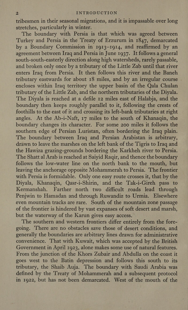 tribesmen in their seasonal migrations, and it is impassable over long stretches, particularly in winter. The boundary with Persia is that which was agreed between Turkey and Persia in the Treaty of Erzurum in 1847, demarcated by a Boundary Commission in 1913-1914, and reaffirmed by an agreement between Iraq and Persia in June 1937. It follows a general south-south-easterly direction along high watersheds, rarely passable, and broken only once by a tributary of the Little Zab until that river enters Iraq from Persia. It then follows this river and the Baneh tributary eastwards for about 18 miles, and by an irregular course encloses within Iraq territory the upper basin of the Qala Chulan tributary of the Little Zab, and the northern tributaries of the Diyala. The Diyala is reached at a defile 12 miles east of Halabja, and the boundary then keeps roughly parallel to it, following the crests of foothills to the east of it and crossing its left-bank tributaries at right angles. At the Ab-i-Naft, 17 miles to the south of Khanaqin, the boundary changes its character. For some 200 miles it follows the southern edge of Persian Luristan, often bordering the Iraq plain. The boundary between Iraq and Persian Arabistan is arbitrary, drawn to leave the marshes on the left bank of the Tigris to Iraq and the Hawiza grazing-grounds bordering the Karkheh river to Persia. The Shatt al Arab is reached at Saiyid Ragir, and thence the boundary follows the low-water line on the north bank to the mouth, but leaving the anchorage opposite Mohammerah to Persia. The frontier with Persia is formidable. Only one easy route crosses it, that by the Diyala, Khanaqin, Qasr-i-Shirin, and the Tak-i-Gireh pass to Kermanshah. Farther north two difficult roads lead through Penjwin to Hamadan and through Ruwandiz to Urmia. Elsewhere even mountain tracks are rare. South of the mountain zone passage of the frontier is hindered by vast expanses of soft desert and marsh, but the waterway of the Karun gives easy access. The southern and western frontiers differ entirely from the fore- going. There are no obstacles save those of desert conditions, and generally the boundaries are arbitrary lines drawn for administrative convenience. ‘That with Kuwait, which was accepted by the British Government in April 1923, alone makes some use of natural features. From the junction of the Khors Zubair and Abdulla on the coast it goes west to the Batin depression and follows this south to its tributary, the Shaib Auja. The boundary with Saudi Arabia was defined by the Treaty of Mohammerah and a subsequent protocol in 1922, but has not been demarcated. West of the mouth of the