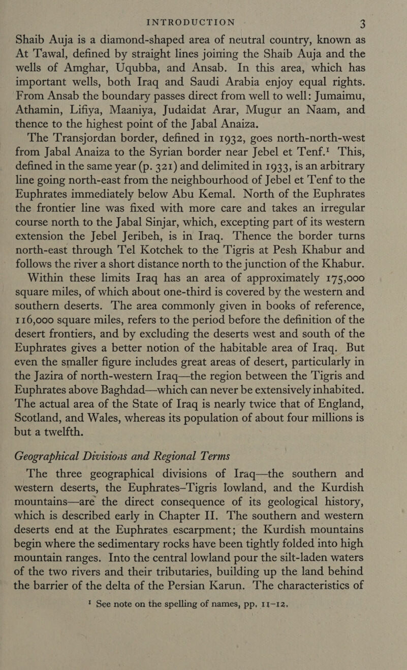 Shaib Auja is a diamond-shaped area of neutral country, known as At Tawal, defined by straight lines joining the Shaib Auja and the wells of Amghar, Uqubba, and Ansab. In this area, which has important wells, both Iraq and Saudi Arabia enjoy equal rights. From Ansab the boundary passes direct from well to well: Jumaimu, Athamin, Lifiya, Maaniya, Judaidat Arar, Mugur an Naam, and thence to the highest point of the Jabal Anaiza. _ The Transjordan border, defined in 1932, goes north-north-west from Jabal Anaiza to the Syrian border near Jebel et Tenf.! This, defined in the same year (p. 321) and delimited in 1933, is an arbitrary line going north-east from the neighbourhood of Jebel et 'Tenf to the Euphrates immediately below Abu Kemal. North of the Euphrates the frontier line was fixed with more care and takes an irregular course north to the Jabal Sinjar, which, excepting part of its western extension the Jebel Jeribeh, is in Iraq. Thence the border turns north-east through 'Tel Kotchek to the Tigris at Pesh Khabur and follows the river a short distance north to the junction of the Khabur. Within these limits Iraq has an area of approximately 175,000 square miles, of which about one-third is covered by the western and southern deserts. The area commonly given in books of reference, 116,000 square miles, refers to the period before the definition of the desert frontiers, and by excluding the deserts west and south of the Euphrates gives a better notion of the habitable area of Iraq. But even the smaller figure includes great areas of desert, particularly in the Jazira of north-western Irag—the region between the Tigris and Euphrates above Baghdad—which can never be extensively inhabited. The actual area of the State of Iraq is nearly twice that of England, Scotland, and Wales, whereas its population of about four millions is but a twelfth. Geographical Divisions and Regional Terms The three geographical divisions of Iraq—the southern and western deserts, the Euphrates—Tigris lowland, and the Kurdish mountains—are the direct consequence of its geological history, which is described early in Chapter II. The southern and western deserts end at the Euphrates escarpment; the Kurdish mountains begin where the sedimentary rocks have been tightly folded into high mountain ranges. Into the central lowland pour the silt-laden waters of the two rivers and their tributaries, building up the land behind the barrier of the delta of the Persian Karun. The characteristics of t See note on the spelling of names, pp, 11-12,