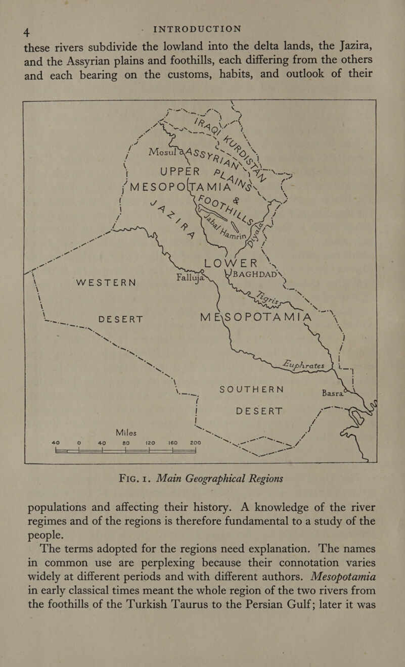 these rivers subdivide the lowland into the delta lands, the Jazira, and the Assyrian plains and foothills, each differing from the others and each bearing on the customs, habits, and outlook of their WESTERN SOUTHERN  Fic. 1. Main Geographical Regions populations and affecting their history. A knowledge of the river regimes and of the regions is therefore fundamental to a study of the people. The terms adopted for the regions need explanation. ‘The names in common use are perplexing because their connotation varies widely at different periods and with different authors. Mesopotamia in early classical times meant the whole region of the two rivers from the foothills of the Turkish Taurus to the Persian Gulf; later it was