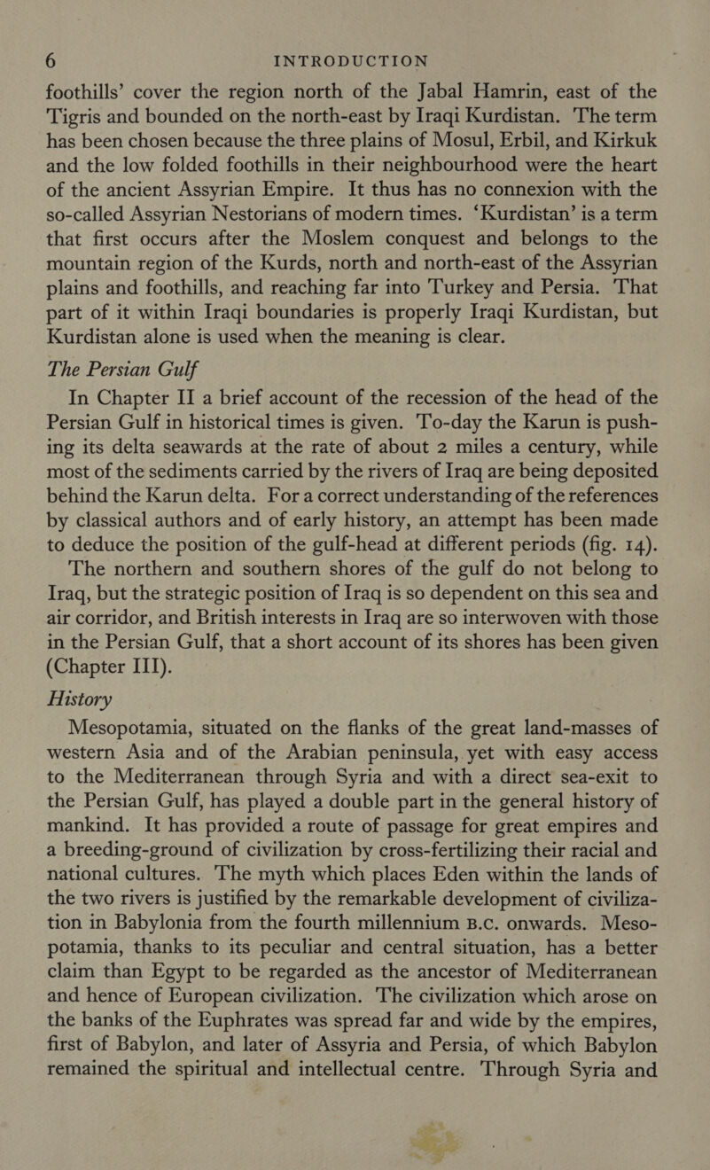 foothills’ cover the region north of the Jabal Hamrin, east of the Tigris and bounded on the north-east by Iraqi Kurdistan. ‘The term has been chosen because the three plains of Mosul, Erbil, and Kirkuk and the low folded foothills in their neighbourhood were the heart of the ancient Assyrian Empire. It thus has no connexion with the so-called Assyrian Nestorians of modern times. “Kurdistan’ is a term that first occurs after the Moslem conquest and belongs to the mountain region of the Kurds, north and north-east of the Assyrian plains and foothills, and reaching far into Turkey and Persia. ‘That part of it within Iraqi boundaries is properly Iraqi Kurdistan, but Kurdistan alone is used when the meaning is clear. The Persian Gulf In Chapter II a brief account of the recession of the head of the Persian Gulf in historical times is given. To-day the Karun is push- ing its delta seawards at the rate of about 2 miles a century, while most of the sediments carried by the rivers of Iraq are being deposited behind the Karun delta. Fora correct understanding of the references by classical authors and of early history, an attempt has been made to deduce the position of the gulf-head at different periods (fig. 14). The northern and southern shores of the gulf do not belong to Iraq, but the strategic position of Iraq is so dependent on this sea and air corridor, and British interests in Iraq are so interwoven with those in the Persian Gulf, that a short account of its shores has been given (Chapter ITI). History Mesopotamia, situated on the flanks of the great land-masses of western Asia and of the Arabian peninsula, yet with easy access to the Mediterranean through Syria and with a direct sea-exit to the Persian Gulf, has played a double part in the general history of mankind. It has provided a route of passage for great empires and a breeding-ground of civilization by cross-fertilizing their racial and national cultures. The myth which places Eden within the lands of the two rivers is justified by the remarkable development of civiliza- tion in Babylonia from the fourth millennium B.c. onwards. Meso- potamia, thanks to its peculiar and central situation, has a better claim than Egypt to be regarded as the ancestor of Mediterranean and hence of European civilization. The civilization which arose on the banks of the Euphrates was spread far and wide by the empires, first of Babylon, and later of Assyria and Persia, of which Babylon remained the spiritual and intellectual centre. Through Syria and = et Bids