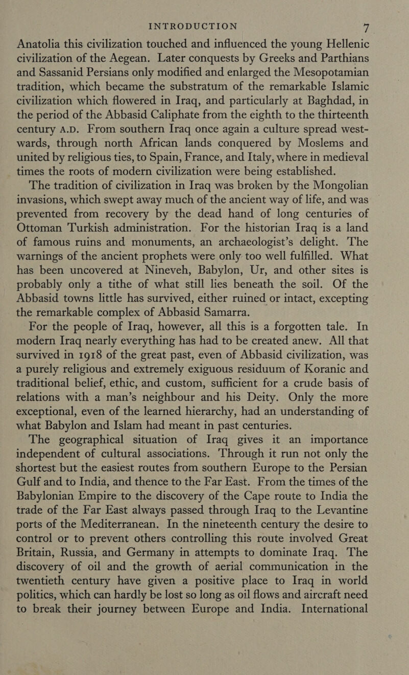Anatolia this civilization touched and influenced the young Hellenic civilization of the Aegean. Later conquests by Greeks and Parthians and Sassanid Persians only modified and enlarged the Mesopotamian tradition, which became the substratum of the remarkable Islamic civilization which flowered in Iraq, and particularly at Baghdad, in the period of the Abbasid Caliphate from the eighth to the thirteenth century A.D. From southern Iraq once again a culture spread west- wards, through north African lands conquered by Moslems and united by religious ties, to Spain, France, and Italy, where in medieval times the roots of modern civilization were being established. The tradition of civilization in Iraq was broken by the Mongolian invasions, which swept away much of the ancient way of life, and was prevented from recovery by the dead hand of long centuries of Ottoman Turkish administration. For the historian Iraq is a land of famous ruins and monuments, an archaeologist’s delight. The warnings of the ancient prophets were only too well fulfilled. What has been uncovered at Nineveh, Babylon, Ur, and other sites is probably only a tithe of what still lies beneath the soil. Of the Abbasid towns little has survived, either ruined or intact, excepting the remarkable complex of Abbasid Samarra. For the people of Iraq, however, all this is a forgotten tale. In modern Iraq nearly everything has had to be created anew. All that survived in 1918 of the great past, even of Abbasid civilization, was a purely religious and extremely exiguous residuum of Koranic and traditional belief, ethic, and custom, sufficient for a crude basis of relations with a man’s neighbour and his Deity. Only the more exceptional, even of the learned hierarchy, had an understanding of what Babylon and Islam had meant in past centuries. The geographical situation of Iraq gives it an importance independent of cultural associations. Through it run not only the shortest but the easiest routes from southern Europe to the Persian Gulf and to India, and thence to the Far East. From the times of the Babylonian Empire to the discovery of the Cape route to India the trade of the Far East always passed through Iraq to the Levantine ports of the Mediterranean. In the nineteenth century the desire to control or to prevent others controlling this route involved Great Britain, Russia, and Germany in attempts to dominate Iraq. The discovery of oil and the growth of aerial communication in the twentieth century have given a positive place to Iraq in world politics, which can hardly be lost so long as oil flows and aircraft need to break their journey between Europe and India. International