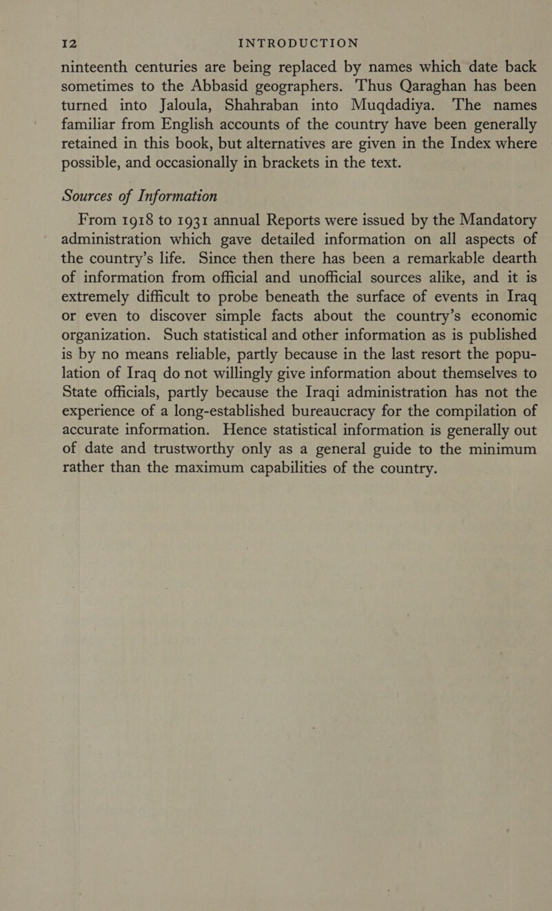 ninteenth centuries are being replaced by names which date back sometimes to the Abbasid geographers. Thus Qaraghan has been turned into Jaloula, Shahraban into Muqdadiya. The names familiar from English accounts of the country have been generally retained in this book, but alternatives are given in the Index where possible, and occasionally in brackets in the text. Sources of Information From 1918 to 1931 annual Reports were issued by the Mandatory administration which gave detailed information on all aspects of the country’s life. Since then there has been a remarkable dearth of information from official and unofficial sources alike, and it is extremely difficult to probe beneath the surface of events in Iraq or even to discover simple facts about the country’s economic organization. Such statistical and other information as is published is by no means reliable, partly because in the last resort the popu- lation of Iraq do not willingly give information about themselves to State officials, partly because the Iraqi administration has not the experience of a long-established bureaucracy for the compilation of accurate information. Hence statistical information is generally out of date and trustworthy only as a general guide to the minimum rather than the maximum capabilities of the country.