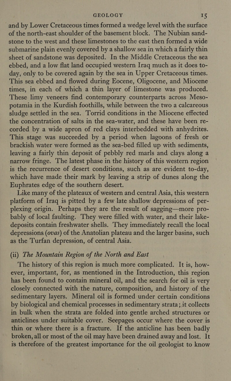 and by Lower Cretaceous times formed a wedge level with the surface of the north-east shoulder of the basement block. The Nubian sand- stone to the west and these limestones to the east then formed a wide submarine plain evenly covered by a shallow sea in which a fairly thin sheet of sandstone was deposited. In the Middle Cretaceous the sea ebbed, and a low flat land occupied western Iraq much as it does to- day, only to be covered again by the sea in Upper Cretaceous times. This sea ebbed and flowed during Eocene, Oligocene, and Miocene times, in each of which a thin layer of limestone was produced. These limy veneers find contemporary counterparts across Meso- potamia in the Kurdish foothills, while between the two a calcareous sludge settled in the sea. Torrid conditions in the Miocene effected the concentration of salts in the sea-water, and these have been re- corded by a wide apron of red clays interbedded with anhydrites. This stage was succeeded by a period when lagoons of fresh or brackish water were formed as the sea-bed filled up with sediments, leaving a fairly thin deposit of pebbly red marls and clays along a narrow fringe. The latest phase in the history of this western region is the recurrence of desert conditions, such as are evident to-day, which have made their mark by leaving a strip of dunes along the Euphrates edge of the southern desert. Like many of the plateaux of western and central Asia, this western platform of Iraq is pitted by a few late shallow depressions of per- plexing origin. Perhaps they are the result of sagging—more pro- bably of local faulting. ‘They were filled with water, and their lake- deposits contain freshwater shells. ‘They immediately recall the local depressions (ovas) of the Anatolian plateau and the larger basins, such as the T'urfan depression, of central Asia. (ii) The Mountain Region of the North and East The history of this region is much more complicated. It is, how- ever, important, for, as mentioned in the Introduction, this region has been found to contain mineral oil, and the search for oil is very closely connected with the nature, composition, and history of the sedimentary layers. Mineral oil is formed under certain conditions by biological and chemical processes in sedimentary strata; it collects in bulk when the strata are folded into gentle arched structures or anticlines under suitable cover. Seepages occur where the cover is thin or where there is a fracture. If the anticline has been badly broken, all or most of the oil may have been drained away and lost. It is therefore of the greatest importance for the oil geologist to know