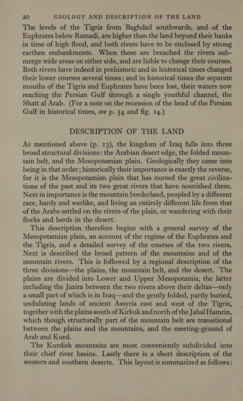 The levels of the Tigris from Baghdad southwards, and.of the Euphrates below Ramadi, are higher than the land beyond their banks in time of high flood, and both rivers have to be enclosed by strong earthen embankments. When these are breached the rivers sub- merge wide areas on either side, and are liable to change their courses. Both rivers have indeed in prehistoric and in historical times changed their lower courses several times; and in historical times the separate mouths of the Tigris and Euphrates have been lost, their waters now reaching the Persian Gulf through a single youthful channel, the Shatt al Arab. (For a note on the recession of the head of the Persian Gulf in historical times, see p. 54 and fig. 14.) DESCRIPTION OF THE LAND As mentioned above (p. 13), the kingdom of Iraq falls into three broad structural divisions: the Arabian desert edge, the folded moun- tain belt, and the Mesopotamian plain. Geologically they came into being in that order; historically their importance is exactly the reverse, for it is the Mesopotamian plain that has nursed the great civiliza- tions of the past and its two great rivers that have nourished them. Next in importance is the mountain borderland, peopled by a different race, hardy and warlike, and living an entirely different life from that of the Arabs settled on the rivers of the plain, or wandering with their flocks and herds in the desert. This description therefore begins with a general survey of the Mesopotamian plain, an account of the regime of the Euphrates and the Tigris, and a detailed survey of the courses of the two rivers. Next is described the broad pattern of the mountains and of the mountain rivers. This is followed by a regional description of the three divisions—the plains, the mountain belt, and the desert. The plains are divided into Lower and Upper Mesopotamia, the latter including the Jazira between the two rivers above their deltas—only a small part of which is in Iraq—and the gently folded, partly buried, undulating lands of ancient Assyria east and west of the Tigris, together with the plains south of Kirkuk and north of the Jabal Hamrin, which though structurally, part of the mountain belt are transitional between the plains and the mountains, and the meeting-ground of Arab and Kurd. The Kurdish mountains are most conveniently subdivided into their chief river basins. Lastly there is a short description of the western and southern deserts. This layout is summarized as follows: