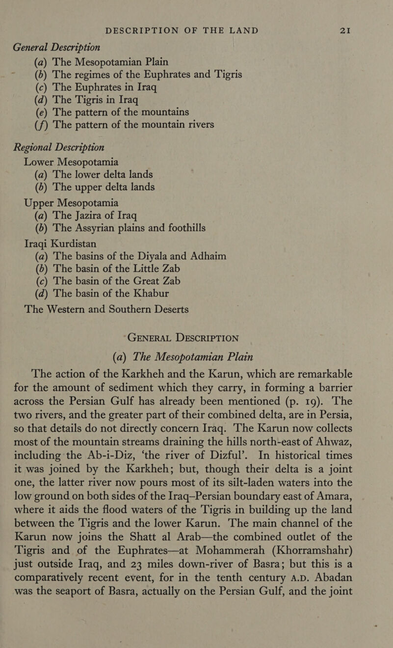 General Description (a) The Mesopotamian Plain (b) The regimes of the Euphrates and Tigris (c) The Euphrates in Iraq (d) The Tigris in Iraq (ec) The pattern of the mountains (f) The pattern of the mountain rivers Regional Description Lower Mesopotamia (a) The lower delta lands (5) 'The upper delta lands Upper Mesopotamia (a) The Jazira of Iraq (6) The Assyrian plains and foothills Iraqi Kurdistan (a) The basins of the Diyala and Adhaim (5) The basin of the Little Zab (c) The basin of the Great Zab (d) The basin of the Khabur The Western and Southern Deserts GENERAL DESCRIPTION (a) The Mesopotamian Plain The action of the Karkheh and the Karun, which are remarkable for the amount of sediment which they carry, in forming a barrier across the Persian Gulf has already been mentioned (p. 19). The two rivers, and the greater part of their combined delta, are in Persia, so that details do not directly concern Iraq. The Karun now collects most of the mountain streams draining the hills north-east of Ahwaz, including the Ab-i-Diz, ‘the river of Dizful’. In historical times it was joined by the Karkheh; but, though their delta is a joint one, the latter river now pours most of its silt-laden waters into the low ground on both sides of the Iraq—Persian boundary east of Amara, where it aids the flood waters of the Tigris in building up the land between the Tigris and the lower Karun. The main channel of the Karun now joins the Shatt al Arab—the combined outlet of the Tigris and of the Euphrates—at Mohammerah (Khorramshahr) just outside Iraq, and 23 miles down-river of Basra; but this is a comparatively recent event, for in the tenth century a.p. Abadan was the seaport of Basra, actually on the Persian Gulf, and the joint