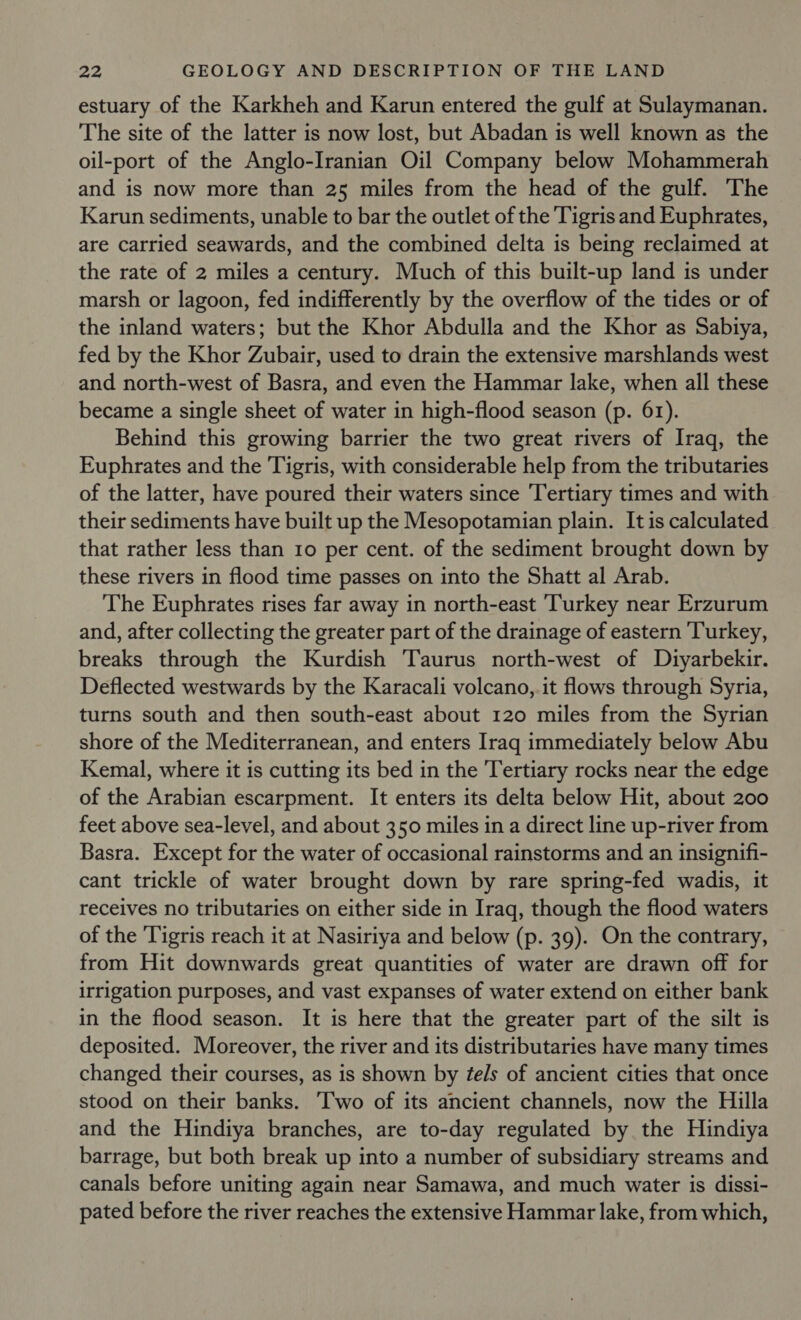 estuary of the Karkheh and Karun entered the gulf at Sulaymanan. The site of the latter is now lost, but Abadan is well known as the oil-port of the Anglo-Iranian Oil Company below Mohammerah and is now more than 25 miles from the head of the gulf. The Karun sediments, unable to bar the outlet of the Tigris and Euphrates, are carried seawards, and the combined delta is being reclaimed at the rate of 2 miles a century. Much of this built-up land is under marsh or lagoon, fed indifferently by the overflow of the tides or of the inland waters; but the Khor Abdulla and the Khor as Sabiya, fed by the Khor Zubair, used to drain the extensive marshlands west and north-west of Basra, and even the Hammar lake, when all these became a single sheet of water in high-flood season (p. 61). Behind this growing barrier the two great rivers of Iraq, the Euphrates and the Tigris, with considerable help from the tributaries of the latter, have poured their waters since Tertiary times and with their sediments have built up the Mesopotamian plain. It is calculated that rather less than Io per cent. of the sediment brought down by these rivers in flood time passes on into the Shatt al Arab. The Euphrates rises far away in north-east ‘Turkey near Erzurum and, after collecting the greater part of the drainage of eastern Turkey, breaks through the Kurdish Taurus north-west of Diyarbekir. Deflected westwards by the Karacali volcano, it flows through Syria, turns south and then south-east about 120 miles from the Syrian shore of the Mediterranean, and enters Iraq immediately below Abu Kemal, where it is cutting its bed in the Tertiary rocks near the edge of the Arabian escarpment. It enters its delta below Hit, about 200 feet above sea-level, and about 350 miles in a direct line up-river from Basra. Except for the water of occasional rainstorms and an insignifi- cant trickle of water brought down by rare spring-fed wadis, it receives no tributaries on either side in Iraq, though the flood waters of the Tigris reach it at Nasiriya and below (p. 39). On the contrary, from Hit downwards great quantities of water are drawn off for irrigation purposes, and vast expanses of water extend on either bank in the flood season. It is here that the greater part of the silt is deposited. Moreover, the river and its distributaries have many times changed their courses, as is shown by ¢els of ancient cities that once stood on their banks. Two of its ancient channels, now the Hilla and the Hindiya branches, are to-day regulated by the Hindiya barrage, but both break up into a number of subsidiary streams and canals before uniting again near Samawa, and much water is dissi- pated before the river reaches the extensive Hammar lake, from which,