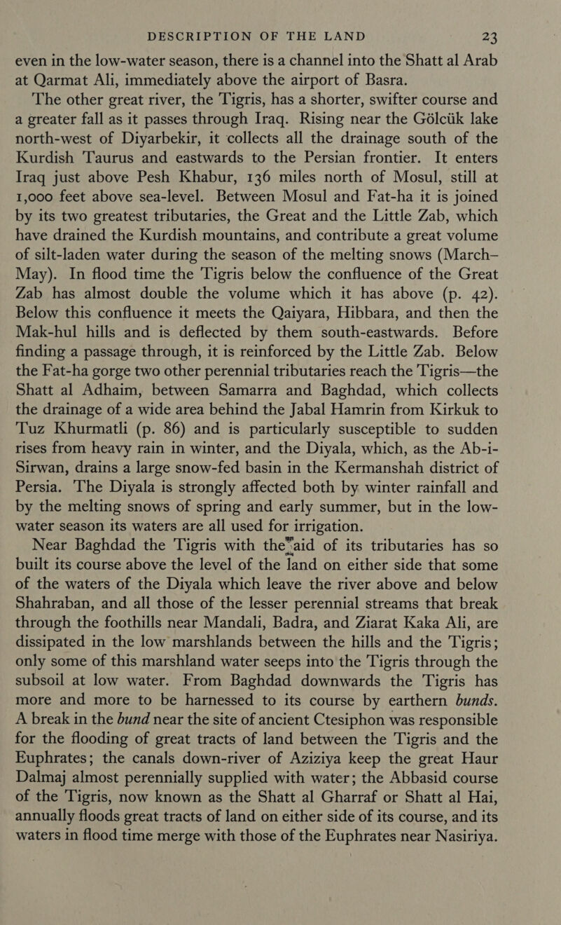 even in the low-water season, there is a channel into the Shatt al Arab at Qarmat Ali, immediately above the airport of Basra. The other great river, the Tigris, has a shorter, swifter course and a greater fall as it passes through Iraq. Rising near the Gélctik lake north-west of Diyarbekir, it collects all the drainage south of the Kurdish Taurus and eastwards to the Persian frontier. It enters Iraq just above Pesh Khabur, 136 miles north of Mosul, still at 1,000 feet above sea-level. Between Mosul and Fat-ha it is joined by its two greatest tributaries, the Great and the Little Zab, which have drained the Kurdish mountains, and contribute a great volume of silt-laden water during the season of the melting snows (March-— May). In flood time the Tigris below the confluence of the Great Zab has almost double the volume which it has above (p. 42). Below this confluence it meets the Qaiyara, Hibbara, and then the Mak-hul hills and is deflected by them south-eastwards. Before finding a passage through, it is reinforced by the Little Zab. Below the Fat-ha gorge two other perennial tributaries reach the Tigris—the Shatt al Adhaim, between Samarra and Baghdad, which collects the drainage of a wide area behind the Jabal Hamrin from Kirkuk to Tuz Khurmatli (p. 86) and is particularly susceptible to sudden rises from heavy rain in winter, and the Diyala, which, as the Ab-i- Sirwan, drains a large snow-fed basin in the Kermanshah district of Persia. ‘The Diyala is strongly affected both by winter rainfall and by the melting snows of spring and early summer, but in the low- water season its waters are all used for irrigation. Near Baghdad the Tigris with the™aid of its tributaries has so built its course above the level of the land on either side that some of the waters of the Diyala which leave the river above and below Shahraban, and all those of the lesser perennial streams that break through the foothills near Mandali, Badra, and Ziarat Kaka Ali, are dissipated in the low marshlands between the hills and the Tigris; only some of this marshland water seeps into the Tigris through the subsoil at low water. From Baghdad downwards the Tigris has more and more to be harnessed to its course by earthern bunds. A break in the bund near the site of ancient Ctesiphon was responsible for the flooding of great tracts of land between the Tigris and the Euphrates; the canals down-river of Aziziya keep the great Haur Dalmaj almost perennially supplied with water; the Abbasid course of the Tigris, now known as the Shatt al Gharraf or Shatt al Hai, annually floods great tracts of land on either side of its course, and its waters in flood time merge with those of the Euphrates near Nasiriya.