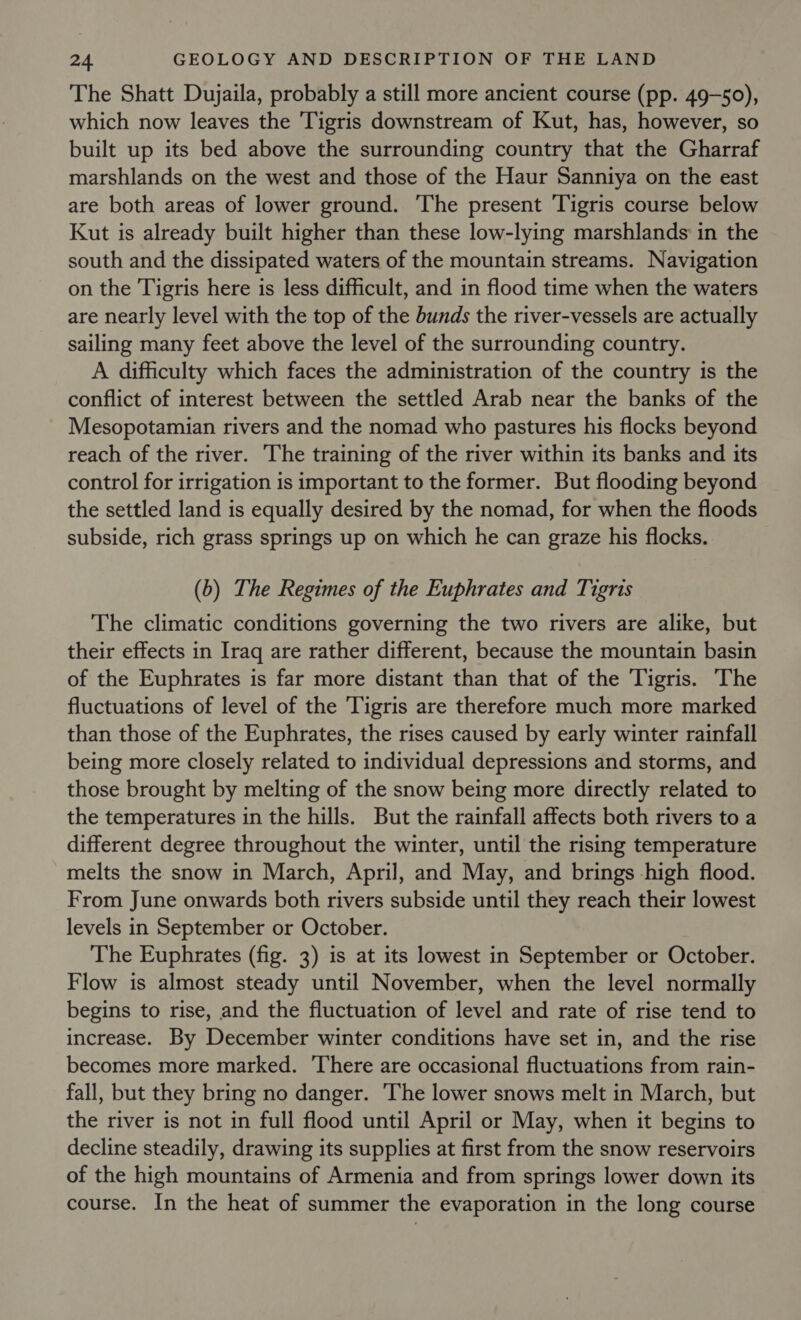 The Shatt Dujaila, probably a still more ancient course (pp. 49-50), which now leaves the Tigris downstream of Kut, has, however, so built up its bed above the surrounding country that the Gharraf marshlands on the west and those of the Haur Sanniya on the east are both areas of lower ground. The present Tigris course below Kut is already built higher than these low-lying marshlands in the south and the dissipated waters of the mountain streams. Navigation on the Tigris here is less difficult, and in flood time when the waters are nearly level with the top of the bunds the river-vessels are actually sailing many feet above the level of the surrounding country. A difficulty which faces the administration of the country is the conflict of interest between the settled Arab near the banks of the Mesopotamian rivers and the nomad who pastures his flocks beyond reach of the river. The training of the river within its banks and its control for irrigation is important to the former. But flooding beyond the settled land is equally desired by the nomad, for when the floods subside, rich grass springs up on which he can graze his flocks. (b) The Regimes of the Euphrates and Tigris The climatic conditions governing the two rivers are alike, but their effects in Iraq are rather different, because the mountain basin of the Euphrates is far more distant than that of the Tigris. The fluctuations of level of the Tigris are therefore much more marked than those of the Euphrates, the rises caused by early winter rainfall being more closely related to individual depressions and storms, and those brought by melting of the snow being more directly related to the temperatures in the hills. But the rainfall affects both rivers to a different degree throughout the winter, until the rising temperature melts the snow in March, April, and May, and brings -high flood. From June onwards both rivers subside until they reach their lowest levels in September or October. The Euphrates (fig. 3) is at its lowest in September or October. Flow is almost steady until November, when the level normally begins to rise, and the fluctuation of level and rate of rise tend to increase. By December winter conditions have set in, and the rise becomes more marked. There are occasional fluctuations from rain- fall, but they bring no danger. The lower snows melt in March, but the river is not in full flood until April or May, when it begins to decline steadily, drawing its supplies at first from the snow reservoirs of the high mountains of Armenia and from springs lower down its course. In the heat of summer the evaporation in the long course