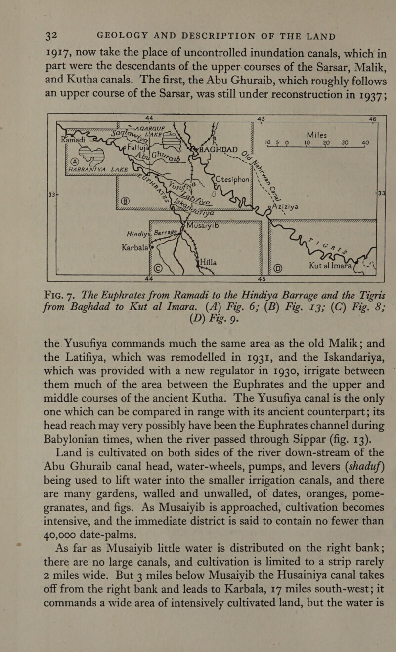 1917, now take the place of uncontrolled inundation canals, which in part were the descendants of the upper. courses of the Sarsar, Malik, and Kutha canals. The first, the Abu Ghuraib, which roughly follows an upper course of the Sarsar, was still under reconstruction in 1937;  Fic. 7. The Euphrates from Ramadi to the Hindiya Barrage and the Tigris from Baghdad to Kut al Imara. (A) Fig. 6; (B) Fig. 13; (C) Fig. 8; D) Fig. 9. the Yusufiya commands much the same area as the old Malik; and the Latifiya, which was remodelled in 1931, and the Iskandariya, which was provided with a new regulator in 1930, irrigate between them much of the area between the Euphrates and the upper and middle courses of the ancient Kutha. The Yusufiya canal is the only one which can be compared in range with its ancient counterpart; its head reach may very possibly have been the Euphrates channel during Babylonian times, when the river passed through Sippar (fig. 13). Land is cultivated on both sides of the river down-stream of the Abu Ghuraib canal head, water-wheels, pumps, and levers (shaduf) being used to lift water into the smaller irrigation canals, and there are many gardens, walled and unwalled, of dates, oranges, pome- granates, and figs. As Musaiyib is approached, cultivation becomes intensive, and the immediate district is said to contain no fewer than 40,000 date-palms. As far as Musaiyib little water is distributed on the right bank; there are no large canals, and cultivation is limited to a strip rarely 2 miles wide. But 3 miles below Musaiyib the Husainiya canal takes off from the right bank and leads to Karbala, 17 miles south-west; it commands a wide area of intensively cultivated land, but the water is